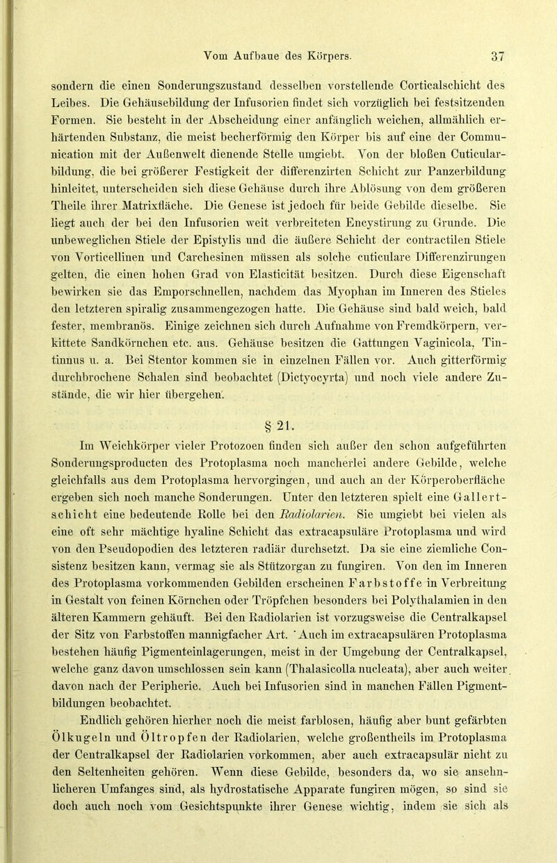 sondern die einen Sonderungszustand desselben vorstellende Corticalschiclit des Leibes. Die Gehäusebildung der Infusorien findet sich vorzüglich bei festsitzenden Formen. Sie besteht in der Abscheidung einer anfänglich weichen, allmählich er- härtenden Substanz, die meist becherförmig den Körper bis auf eine der Commu- nication mit der Außenwelt dienende Stelle umgiebt. Von der bloßen Cuticular- bildung, die bei größerer Festigkeit der differenzirten Schicht zur Panzerbildung hinleitet, unterscheiden sich diese Gehäuse durch ihre Ablösung von dem größeren Theile ihrer Matrixfläche. Die Genese ist jedoch für beide Gebilde dieselbe. Sie liegt auch der bei den Infusorien weit verbreiteten Encystirung zu Grunde. Die unbeweglichen Stiele der Epistylis und die äußere Schicht der coutractilen Stiele von Vorticellinen und Carchesinen müssen als solche cuticulare Dififerenzirungen gelten, die einen hohen Grad von Elasticität besitzen. Durch diese Eigenschaft bewirken sie das Emporschnellen, nachdem das Myophan im Inneren des Stieles den letzteren spiralig zusammengezogen hatte. Die Gehäuse sind bald weich, bald fester, membranös. Einige zeichnen sich durch Aufnahme von Fremdkörpern, ver- kittete Sandkörnchen etc. aus. Gehäuse besitzen die Gattungen Vaginicola, Tin- tinnus u. a. Bei Stentor kommen sie in einzelnen Fällen vor. Auch gitterförmig durchbrochene Schalen sind beobachtet (Dictyocyrta) und noch viele andere Zu- stände, die wir hier übergehen. §21. Im Weichkörper vieler Protozoen finden sich außer den schon aufgeführten Sonderuugsproducten des Protoplasma noch mancherlei andere Gebilde, welche gleichfalls aus dem Protoplasma hervorgingen, und auch an der Körperoberfläche ergeben sich noch manche Sonderungen. Unter den letzteren spielt eine Gallert- schicht eine bedeutende Rolle bei den Badiolarim. Sie umgiebt bei vielen als eine oft sehr mächtige hyaline Schicht das extracapsuläre Protoplasma und wird von den Pseudopodien des letzteren radiär durchsetzt. Da sie eine ziemliche Con- sistenz besitzen kann, vermag sie als Stützorgan zu fungiren. Von den im Inneren des Protoplasma vorkommenden Gebilden erscheinen Farbstoffe in Verbreitung in Gestalt von feinen Körnchen oder Tröpfchen besonders bei Polythalamien in den älteren Kammern gehäuft. Bei den Radiolarien ist vorzugsweise die Centralkapsel der Sitz von Farbstoffen mannigfacher Art. ' Auch im extracapsulären Protoplasma bestehen häufig Pigmenteinlagerungen, meist in der Umgebung der Centralkapsel, welche ganz davon umschlossen sein kann (Thalasicolla nucleata), aber auch weiter, davon nach der Peripherie. Auch bei Infusorien sind in manchen Fällen Pigment- bildungen beobachtet. Endlich gehören hierher noch die meist farblosen, häufig aber bunt gefärbten Olkugeln und Oltropfen der Radiolarien, welche großentheils im Protoplasma der Centralkapsel der Radiolarien Vorkommen, aber auch extracapsulär nicht zu den Seltenheiten gehören. Wenn diese Gebilde, besonders da, wo sie ansehn- licheren Umfanges sind, als hydrostatische Apparate fungiren mögen, so sind sie doch auch noch vom Gesichtspunkte ihrer Genese wichtig, indem sie sich als