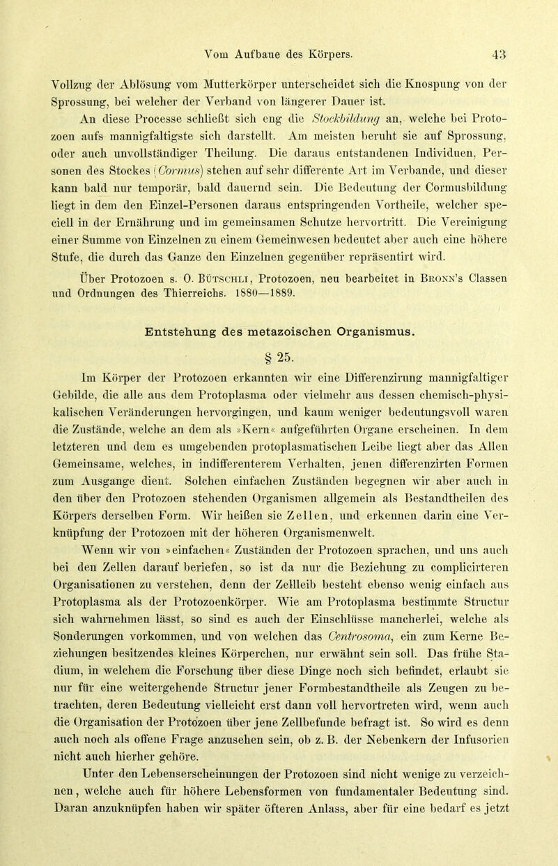 Vollzug der Ablösung vom Mutterkörper unterscheidet sich die Knospung von der Sprossung, bei welcher der Verband von längerer Dauer ist. An diese Processe schließt sich eng die Stockbildung an, welche bei Proto- zoen aufs mannigfaltigste sich darstellt. Am meisten beruht sie auf Sprossung, oder auch unvollständiger Theilnng. Die daraus entstandenen Individuen, Per- sonen des Stockes (Gormus) stehen auf sehr differente Art im Verbände, und dieser kann bald nur temporär, bald dauernd sein. Die Bedeutung der Cormusbildung liegt in dem den Einzel-Personen daraus entspringenden Vortheile, welcher spe- ciell in der Ernährung und im gemeinsamen Schutze hervortritt. Die Vereinigung einer Summe von Einzelnen zu einem Gemeinwesen bedeutet aber auch eine höhere Stufe, die durch das Ganze den Einzelnen gegenüber repräsentirt wird. Über Protozoen s. 0. Bütschli, Protozoen, neu bearbeitet in Bronn’s Classen und Ordnungen des Thierreichs. 1880—1889. Entstehung des metazoischen Organismus. § 25. Im Körper der Protozoen erkannten wir eine Differenzirung mannigfaltiger Gebilde, die alle aus dem Protoplasma oder vielmehr aus dessen chemisch-physi- kalischen Veränderungen hervorgingen, und kaum weniger bedeutungsvoll waren die Zustände, welche an dem als »Kern« aufgeführten Organe erscheinen. In dem letzteren und dem es umgebenden protoplasmatischen Leibe liegt aber das Allen Gemeinsame, welches, in indifferenterem Verhalten, jenen differenzirten Formen zum Ausgange dient. Solchen einfachen Zuständen begegnen wir aber auch in den über den Protozoen stehenden Organismen allgemein als Bestandteilen des Körpers derselben Form. Wir heißen sie Zellen, und erkennen darin eine Ver- knüpfung der Protozoen mit der höheren Organismenwelt. Wenn wir von »einfachen« Zuständen der Protozoen sprachen, und uns auch bei den Zellen darauf beriefen, so ist da nur die Beziehung zu complicirteren Organisationen zu verstehen, denn der Zellleib besteht ebenso wenig einfach aus Protoplasma als der Protozoenkörper. Wie am Protoplasma bestimmte Structur sich wahrnehmen lässt, so sind es auch der Einschlüsse mancherlei, welche als Sonderungen Vorkommen, und von welchen das Centrosomci, ein zum Kerne Be- ziehungen besitzendes kleines Körperchen, nur erwähnt sein soll. Das frühe Sta- dium, in welchem die Forschung über diese Dinge noch sich befindet, erlaubt sie nur für eine weitergehende Structur jener Formbestandtheile als Zeugen zu be- trachten, deren Bedeutung vielleicht erst dann voll hervortreten wird, wenn auch die Organisation der Protozoen über jene Zellbefunde befragt ist. So wird es denn auch noch als offene Frage anzusehen sein, ob z. B. der Nebenkern der Infusorien nicht auch hierher gehöre. Unter den Lebenserscheinungen der Protozoen sind nicht wenige zu verzeich- nen , welche auch für höhere Lebensformen von fundamentaler Bedeutung sind. Daran anzuknüpfen haben wir später öfteren Anlass, aber für eine bedarf es jetzt