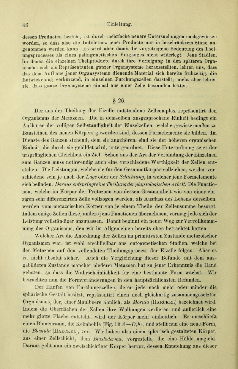 dessen Producten besteht, ist durch mehrfache neuere Untersuchungen nachgewiesen worden, so dass also die Indifferenz jener Producte nur in beschränktem Sinne an- genommen werden kann. Es wird aber damit die vorgetragene Bedeutung des Tliei- ungsprocesses als eines palingenetischen Vorganges nicht widerlegt. Jene Stadien, lin denen die einzelnen Theilproducte durch ihre Verfolgung in den späteren Orga- nismus sich als Repräsentanten ganzer Organsysteme herausstellten, lehren uns, dass das dem Aufbaue jener Organsysteme dienende Material sich bereits frühzeitig, die Entwickelung verkürzend, in einzelnen Furchungszellen darstellt; nicht aber lehren sie, dass ganze Organsysteme einmal aus einer Zelle bestanden hätten. § 26. Der aus der Theilung der Eizelle entstandene Zellcomplex repräsentirt den Organismus der Metazoen. Die in demselben ausgesprochene Einheit bedingt ein Aufhören der völligen Selbständigkeit der Einzelzellen, welche gewissermaßen zu Bausteinen des neuen Körpers geworden sind, dessen Formelemente sie bilden. Im Dienste des Ganzen stehend, dem sie angehören, sind sie der höheren organischen Einheit, die durch sie gebildet wird, untergeordnet. Diese Unterordnung setzt der ursprünglichen Gleichheit ein Ziel. Schon aus der Art der Verbindung der Einzelnen zum Ganzen muss nothwendig auch eine verschiedene Werthigkeit der Zellen ent- stehen. Die Leistungen, welche sie für den Gesammtkörper vollziehen, werden ver- schiedene sein je nach der Lage oder der Schichtung, in welcher jene Formelemente sich befinden. Daraus entspringt eine Theilung der physiologischen Arbeit. Die Functio- nen, welche im Körper der Protozoen von dessen Gesammtheit wie von einer ein- zigen sehr differenzirten Zelle vollzogen werden, als Ausfluss des Lebens derselben, werden vom metazoischen Körper von je einem Tlieile der Zellensumme besorgt. Indem einige Zellen diese, andere jene Functionen übernehmen, vermag jede sich der Leistung vollständiger anzupassen. Damit beginnt ein neuer Weg zur Vervollkomm- nung des Organismus, den wir im Allgemeinen bereits oben betrachtet hatten. Welcher Art die Anordnung der Zellen im primitivsten Zustande metazoischer Organismen war, ist wohl erschließbar aus ontogenetischen Stadien, welche bei den Metazoen auf den vollendeten Theilungsprocess der Eizelle folgen. Aber es ist nicht absolut sicher. Auch die Vergleichung dieser Befunde mit dem aus- gebildeten Zustande mancher niederer Metazoen hat zu jener Erkenntnis die Hand geboten, §o dass die Wahrscheinlichkeit für eine bestimmte Form wächst. Wir betrachten nun die Formveränderungen in den hauptsächlichsten Befunden. Der Haufen von Furchungszellen, deren jede noch mehr oder minder die sphärische Gestalt besitzt, repräsentirt einen noch gleichartig zusammengesetzten Organismus, der, einer Maulbeere ähnlich, als Morula (Haeckel) bezeichnet wird. Indem die Oberflächen der Zellen ihre Wölbungen verlieren und äußerlich eine mehr glatte Fläche entsteht, wird der Körper mehr einheitlich. Er umschließt einen Binnenraum, die Keimhöhle (Fig. 10 A—D,h), und stellt nun eine neue .Form, die Blastula (HaeckelI, vor. Wir haben also einen sphärisch gestalteten Körper, aus einer Zellschicht, dem Blastoderma, vorgestellt, die eine Höhle umgiebt. Daraus geht nun ein zweischichtiger Körper hervor, dessen Entstehung aus dieser