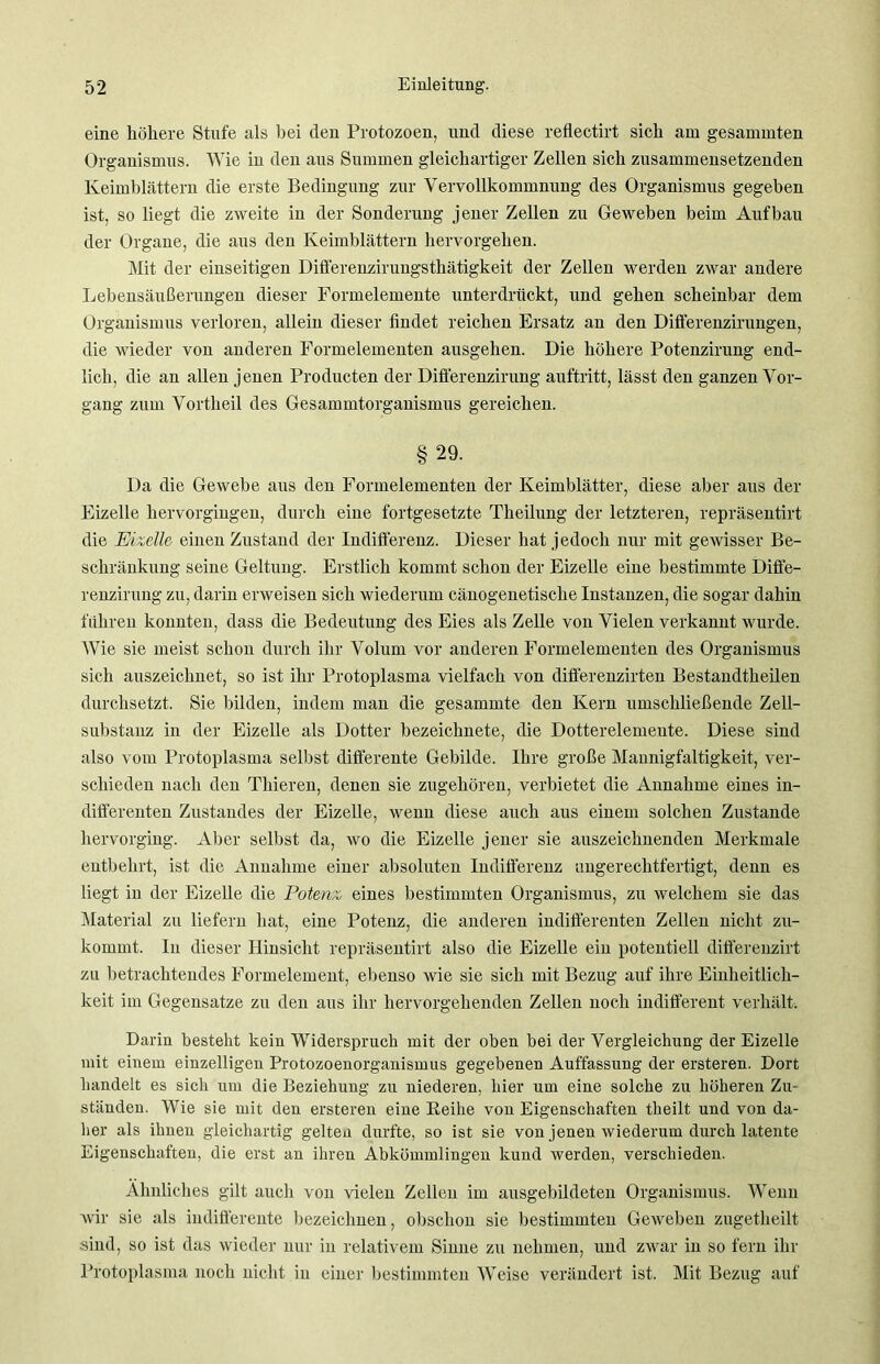 eine höhere Stufe als bei den Protozoen, und diese reflectirt sich am gesammten Organismus. Wie in den aus Summen gleichartiger Zellen sich zusammensetzenden Keimblättern die erste Bedingung zur Vervollkommnung des Organismus gegeben ist, so liegt die zweite in der Sonderung jener Zellen zu Geweben beim Aufbau der Organe, die aus den Keimblättern hervorgehen. Mit der einseitigen Differenzirungsthätigkeit der Zellen werden zwar andere Lebensäußerungen dieser Formelemente unterdrückt, und gehen scheinbar dem Organismus verloren, allein dieser findet reichen Ersatz an den Differenzirungen, die wieder von anderen Formelementen ausgehen. Die höhere Potenzirung end- lich, die an allen jenen Producten der Differenzirung auftritt, lässt den ganzen Vor- gang zum Vortheil des Gesammtorganismus gereichen. §29. Da die Gewebe aus den Formelementen der Keimblätter, diese aber aus der Eizelle hervorgingen, durch eine fortgesetzte Theilung der letzteren, repräsentirt die Eizelle einen Zustand der Indifferenz. Dieser hat jedoch nur mit gewisser Be- schränkung seine Geltung. Erstlich kommt schon der Eizelle eine bestimmte Diffe- renzirung zu, darin erweisen sich wiederum cänogenetische Instanzen, die sogar dahin führen konnten, dass die Bedeutung des Eies als Zelle von Vielen verkannt wurde. Wie sie meist schon durch ihr Volum vor anderen Formelementen des Organismus sich auszeichnet, so ist ihr Protoplasma vielfach von differenzirten Bestandteilen durchsetzt. Sie bilden, indem man die gesammte den Kern umschließende Zell- substanz in der Eizelle als Dotter bezeichnete, die Dotterelemeute. Diese sind also vom Protoplasma selbst differente Gebilde. Ihre große Mannigfaltigkeit, ver- schieden nach den Thieren, denen sie zugehören, verbietet die Annahme eines in- differenten Zustandes der Eizelle, wenn diese auch aus einem solchen Zustande hervorging. Aber selbst da, wo die Eizelle jener sie auszeichnenden Merkmale entbehrt, ist die Annahme einer absoluten Indifferenz ungerechtfertigt, denn es liegt in der Eizelle die Potenz eines bestimmten Organismus, zu welchem sie das Material zu liefern hat, eine Potenz, die anderen indifferenten Zellen nicht zu- kommt. In dieser Hinsicht repräsentirt also die Eizelle ein potentiell differenzirt zu betrachtendes Formelement, ebenso wie sie sich mit Bezug auf ihre Einheitlich- keit im Gegensätze zu den aus ihr hervorgehenden Zellen noch indifferent verhält. Darin besteht kein Widerspruch mit der oben bei der Vergleichung der Eizelle mit einem einzelligen Protozoenorganismus gegebenen Auffassung der ersteren. Dort handelt es sich um die Beziehung zu niederen, hier um eine solche zu höheren Zix- ständen. Wie sie mit den ersteren eine Reihe von Eigenschaften theilt und von da- her als ihnen gleichartig gelten durfte, so ist sie von jenen wiederum durch latente Eigenschaften, die erst an ihren Abkömmlingen kund werden, verschieden. Ähnliches gilt auch von vielen Zellen im ausgebildeten Organismus. Wenn wir sie als indifferente bezeichnen, obsclion sie bestimmten Geweben zugetheilt sind, so ist das wieder nur in relativem Sinne zu nehmen, und zwar in so fern ihr Protoplasma noch nicht in einer bestimmten Weise verändert ist. Mit Bezug auf