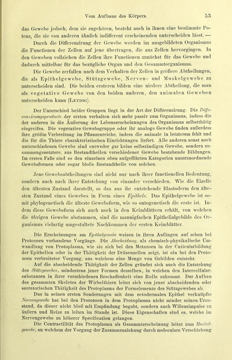 das Gewebe jedoch, dem sie zugehören, besteht auch in ihnen eine bestimmte Po- tenz, die sie von anderen ähnlich indifferent erscheinenden unterscheiden lässt. — Durch die Differenzirung der Gewebe werden im ausgebildeten Organismus die Functionen der Zellen auf jene übertragen, die aus Zellen hervorgingen. In den Geweben vollziehen die Zellen ihre Functionen zunächst für das Gewebe und dadurch mittelbar für das bezügliche Organ und den Gesammtorganismus. Die Gewehe zerfallen nach dem Verhalten der Zellen in größere Abtheilungen, die als Epithelgewebe, Stützgewebe, Nerven- und Muskelgewebe zu unterscheiden sind. Die beiden ersteren bilden eine niedere Abtheilung, die man als vegetative Gewebe von den beiden anderen, den animalen Geweben unterscheiden kann (Leydig). Der Unterschied beider Gruppen liegt in der Art der Differenzirung. Die Diffe- renzirungsproducte der ersten verhalten sich mehr passiv zum Organismus, indess die der anderen in die Äußerung der Lebenserscheinungen des Organismus selbstthätig eingreifen. Die vegetative Gewebsgruppe oder ihr analoge Gewebe finden außerdem ihre größte Verbreitung im Pflanzenreiche, indess die animale in letzterem fehlt und die für die Thiere charakteristischen Einrichtungen liefert. Alle anderen sonst noch unterschiedenen Gewebe sind entweder gar keine selbständigen Gewebe, sondern zu- sammengesetztere, aus Bestandtheilen verschiedener Gewebe bestehende Bildungen. Im ersten Falle sind es den einzelnen oben aufgefiihrten Kategorien unterzuordnende Gewebsformen oder sogar bloße Bestandtheile von solchen. Jene Gewebsabtlieilungen sind nicht nur nach ihrer functioneilen Bedeutung, sondern auch nach ihrer Entstehung von einander verschieden. Wie die Eizelle den ältesten Zustand darstellt, so das aus ihr entstehende Blastoderm den älte- sten Zustand eines Gewebes in Form eines Epithels. Das Epithelgewebe ist so- mit phylogenetisch die älteste Gewehsform, wie es ontogenetisch die erste ist. In- dem diese Gewebsform sich auch noch in den Keimblättern erhält, von welchen die übrigen Gewebe abstammen, sind die mannigfachen Epithelialgebilde des Or- ganismus vielartig umgestaltete Nachkommen der ersten Keimblätter. Die Erscheinungen am Epithelgewebe weisen in ihren Anfängen auf schon bei Protozoen vorhandene Vorgänge. Die Abscheidung, als chemisch-physikalische Um- wandlung von Protoplasma, wie sie sich bei den Metazoen in der Cuticularbildung der Epithelien oder in der Thätigkeit der Drüsenzellen zeigt, ist ein bei den Proto- zoen verbreiteter Vorgang, aus welchem eine Menge von Gebilden entsteht. Auf die abscheidende Thätigkeit der Zellen gründet sieh auch die Entstehung des Stützgewebes, mindestens jener Formen desselben, in welchen den Intercellular- substanzen in ihrer verschiedenen Beschaffenheit eine Rolle zukommt. Der Aufbau des gesammten Skeletes der Wirbelthiere leitet sich von jener abscheidenden oder secretorischen Thätigkeit des Protoplasma der Formelemente des Stützgewebes ab. Das in seinen ersten Sonderungen mit dem ectodermalen Epithel verknüpfte Nervengewebe hat bei den Protozoen in dem Protoplasma nicht minder seinen Urzu- stand, da dieser nicht bloß mit Empfindung begabt, sondern auch Willensimpulse zu äußern und Reize zu leiten im Stande ist. Diese Eigenschaften sind es, welche im Nervengewebe zu höherer Specification gelangen. Die Contractilität des Protoplasma als Gesammterscheinung leitet zum Mushel- gewebe, an welchem der Vorgang der Zusammenziehung durch moleculare Verschiebung