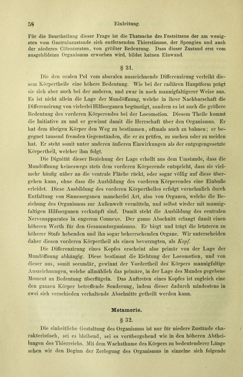 Für die Beurtheilung dieser Frage ist die Thatsache des Festsitzens der am wenig- sten vom Gastrulazustande sich entfernenden Thierstämme, der Spongien und auch der niederen Cölenteraten, von größter Bedeutung. Dass dieser Zustand erst vom ausgebildeten Organismus erworben wird, bildet keinen Einwand. § 31. Die den oralen Pol vom aboralen anszeichnende Differenzirung verleiht die- sem Körpertheile eine höhere Bedeutung. Wie bei der radiären Hauptform prägt sie sich aber auch bei der anderen, und zwar in noch mannigfaltigerer Weise aus. Es ist nicht allein die Lage der Mundöffnung, welche in ihrer Nachbarschaft die Differenzirung von vielerlei Hilfsorganen begünstigt, sondern es ist auch die größere Bedeutung des vorderen Körperendes bei der Locomotion. Diesem Theile kommt die Initiative zu und er gewinnt damit die Herrschaft über den Organismus. Er hat dem übrigen Körper den Weg zu bestimmen, oftmals auch zu bahnen; er be- gegnet tausend fremden Gegenständen, die er zu prüfen, zu suchen oder zu meiden hat. Er steht somit unter anderen äußeren Einwirkungen als der entgegengesetzte Körpertheil, welcher ihm folgt. Die Dignität dieser Beziehung der Lage erhellt aus dem Umstande, dass die Mundöffnung keineswegs stets dem vorderen Körperende entspricht, dass sie viel- mehr häufig näher an die ventrale Fläche rückt, oder sogar völlig auf diese über- gehen kann, ohne dass die Ausbildung des vorderen Körperendes eine Einbuße erleidet. Diese Ausbildung des vorderen Körpertheiles erfolgt vornehmlich durch Entfaltung von Sinnesorganen mancherlei Art, also von Organen, welche die Be- ziehung des Organismus zur Außenwelt vermitteln, und selbst wieder mit mannig- faltigen Hilfsorganen verknüpft sind. Damit steht die Ausbildung des centralen Nervenapparates in engerem Connese. Der ganze Abschnitt erlangt damit einen höheren Werth für den Gesammtorganismus. Er birgt und trägt die letzteren zu höherer Stufe hebenden und ihn sogar beherrschenden Organe. Wir unterscheiden daher diesen vorderen Körpertheil als einen bevorzugten, als Kopf Die Differenzirung eines Kopfes erscheint also primär von der Lage der Mundöffnung abhängig. Diese bestimmt die Bichtung der Locomotion, und von dieser aus, somit secundär, gewinnt der Vordertheil des Körpers mannigfaltige Auszeichnungen, welche allmählich das primäre, in der Lage des Mundes gegebene Moment an Bedeutung überflügeln. Das Auftreten eines Kopfes ist zugleich eine den ganzen Körper betreffende Sonderung, indem dieser dadurch mindestens in zwei sich verschieden verhaltende Abschnitte getlieilt werden kann. Metamerie. §32. Die einheitliche Gestaltung des Organismus ist nur für niedere Zustände cha- rakteristisch, sei es bleibend, sei es vorübergehend wie in den höheren Abthei- lungen des Thierreichs. Mit dem Wachsthume des Körpers zu bedeutenderer Länge sehen wir den Beginn der Zerlegung des Organismus in einzelne sich folgende