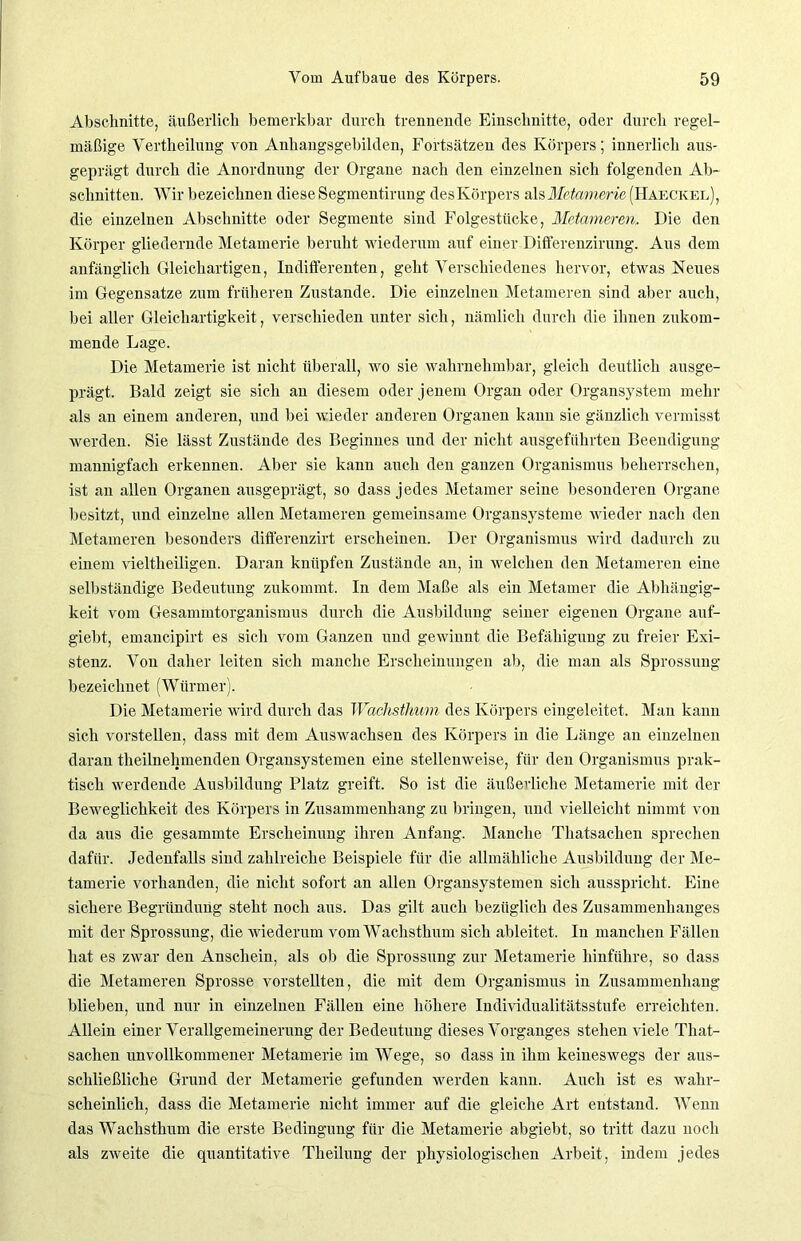 Abschnitte, äußerlich bemerkbar durch trennende Einschnitte, oder durch regel- mäßige Yertheilung von Anhangsgebilden, Fortsätzen des Körpers; innerlich aus- geprägt durch die Anordnung der Organe nach den einzelnen sich folgenden Ab- schnitten. Wir bezeichnen diese Segmentirung desKörpers alsMetamerie (Haeckel), die einzelnen Abschnitte oder Segmente sind Folgestiicke, Metameren, Die den Körper gliedernde Metamerie beruht wiederum auf einer Differenzirung. Aus dem anfänglich Gleichartigen, Indifferenten, geht Verschiedenes hervor, etwas Neues im Gegensätze zum früheren Zustande. Die einzelnen Metameren sind aber auch, bei aller Gleichartigkeit, verschieden unter sich, nämlich durch die ihnen zukom- mende Lage. Die Metamerie ist nicht überall, wo sie wahrnehmbar, gleich deutlich ausge- prägt. Bald zeigt sie sich an diesem oder jenem Organ oder Organsystem mehr als an einem anderen, und bei wieder anderen Organen kann sie gänzlich vermisst werden. Sie lässt Zustände des Beginnes und der nicht ausgeführten Beendigung mannigfach erkennen. Aber sie kann auch den ganzen Organismus beherrschen, ist an allen Organen ausgeprägt, so dass jedes Metamer seine besonderen Organe besitzt, und einzelne allen Metameren gemeinsame Organsysteme wieder nach den Metameren besonders differenzirt erscheinen. Der Organismus wird dadurch zu einem vieltheiligen. Daran knüpfen Zustände an, in welchen den Metameren eine selbständige Bedeutung zukommt. In dem Maße als ein Metamer die Abhängig- keit vom Gesammtorganismus durch die Ausbildung seiner eigenen Organe auf- giebt, emancipirt es sich vom Ganzen und gewinnt die Befähigung zu freier Exi- stenz. Von daher leiten sich manche Erscheinungen ab, die man als Sprossung bezeichnet (Würmer). Die Metamerie wird durch das Waclisthum des Körpers eingeleitet. Man kann sich vorstellen, dass mit dem Auswachsen des Körpers in die Länge an einzelnen daran theilnelnnenden Organsystemen eine stellenweise, für den Organismus prak- tisch werdende Ausbildung Platz greift. So ist die äußerliche Metamerie mit der Beweglichkeit des Körpers in Zusammenhang zu bringen, und vielleicht nimmt von da aus die gesammte Erscheinung ihren Anfang. Manche Thatsachen sprechen dafür. Jedenfalls sind zahlreiche Beispiele für die allmähliche Ausbildung der Me- tamerie vorhanden, die nicht sofort an allen Organsystemen sich ausspricht. Eine sichere Begründung steht noch aus. Das gilt auch bezüglich des Zusammenhanges mit der Sprossung, die wiederum vom Waclisthum sich ableitet. In manchen Fällen hat es zwar den Anschein, als ob die Sprossung zur Metamerie hinführe, so dass die Metameren Sprosse vorstellten, die mit dem Organismus in Zusammenhang blieben, und nur in einzelnen Fällen eine höhere Individualitätsstufe erreichten. Allein einer Verallgemeinerung der Bedeutung dieses Vorganges stehen viele That- sachen unvollkommener Metamerie im Wege, so dass in ihm keineswegs der aus- schließliche Grund der Metamerie gefunden werden kann. Auch ist es wahr- scheinlich, dass die Metamerie nicht immer auf die gleiche Art entstand. Wenn das Wachsthum die erste Bedingung für die Metamerie abgiebt, so tritt dazu noch als zweite die quantitative Theilung der physiologischen Arbeit, indem jedes