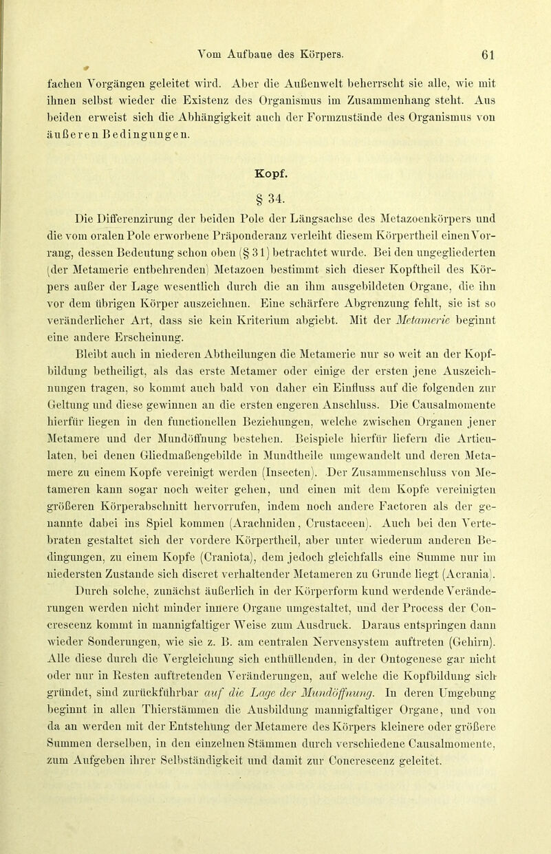 fachen Vorgängen geleitet wird. Aber die Außenwelt beherrscht sie alle, wie mit ihnen selbst wieder die Existenz des Organismus im Zusammenhang steht. Aus beiden erweist sich die Abhängigkeit auch der Formzustände des Organismus von äußeren Bedingungen. Kopf. § 34. Die Differenzirung der beiden Pole der Längsachse des Metazoenkörpers und die vom oralen Pole erworbene Präponderanz verleiht diesem Körpertheil einen Vor- rang, dessen Bedeutung schon oben (§ 31) betrachtet wurde. Bei den ungegliederten (der Metamerie entbehrenden) Metazoen bestimmt sich dieser Kopftheil des Kör- pers außer der Lage wesentlich durch die an ihm ausgebildeten Organe, die ihn vor dem übrigen Körper auszeichnen. Eine schärfere Abgrenzung fehlt, sie ist so veränderlicher Art, dass sie kein Kriterium abgiebt. Mit der Metamerie beginnt eine andere Erscheinung. Bleibt auch in niederen Abtheilungen die Metamerie nur so weit an der Kopf- bildung betheiligt, als das erste Metamer oder einige der ersten jene Auszeich- nungen tragen, so kommt auch bald von daher ein Einfluss auf die folgenden zur Geltung und diese gewinnen an die ersten engeren Anschluss. Die Causalmomente hierfür liegen in den functionellen Beziehungen, welche zwischen Organen jener Metamere und der Mundöffnung bestehen. Beispiele hierfür liefern die Articu- laten, bei denen Gliedmaßengebilde in Mundtheile umgewandelt und deren Meta- mere zu einem Kopfe vereinigt werden (Insecten). Der Zusammenschluss von Me- tameren kann sogar noch weiter gehen, und einen mit dem Kopfe vereinigten größeren Körperabschnitt liervorrufen, indem noch andere Factoren als der ge- nannte dabei ins Spiel kommen (Aracliniden, Crustaceen). Auch bei den Verte- braten gestaltet sich der vordere Körpertheil, aber unter wiederum anderen Be- dingungen. zu einem Kopfe (Craniota), dem jedoch gleichfalls eine Summe nur im niedersten Zustande sich discret verhaltender Metameren zu Grunde liegt (Acrania). Durch solche, zunächst äußerlich in der Körperform kund werdende Verände- rungen werden nicht minder innere Organe umgestaltet, und der Process der Con- crescenz kommt in mannigfaltiger Weise zum Ausdruck. Daraus entspringen dann wieder Sonderungen, wie sie z. B. am centralen Nervensystem auftreten (Gehirn). Alle diese durch die Vergleichung sich enthüllenden, in der Ontogenese gar nicht oder nur in Besten auftretenden Veränderungen, auf welche die Kopfbildung sich gründet, sind zuriiekführbar auf die Lage der Mundöffnung. In deren Umgebung beginnt in allen Thierstämmen die Ausbildung mannigfaltiger Organe, und von da an werden mit der Entstehung der Metamere des Körpers kleinere oder größere Summen derselben, in den einzelnen Stämmen durch verschiedene Causalmomente, zum Aufgeben ihrer Selbständigkeit und damit zur Concrescenz geleitet.