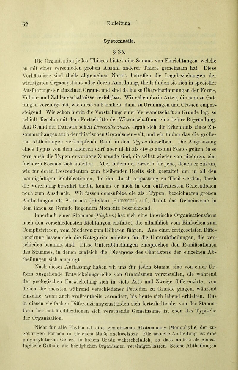 Systematik. §35. Die Organisation jedes Thieres bietet eine Summe von Einrichtungen, welche es mit einer verschieden großen Anzahl anderer Tliiere gemeinsam hat. Diese Verhältnisse sind theils allgemeiner Natur, betreffen die Lagebeziehungen der wichtigsten Organsysteme oder deren Anordnung, theils finden sie sich in specieller Ausführung der einzelnen Organe und sind da bis zu Übereinstimmungen der Form-, Volum- und Zahlenverhältnisse verfolgbar. Wir sehen darin Arten, die man zu Gat- tungen vereinigt hat, wie diese zu Familien, dann zu Ordnungen und Classen empor- steigend. Wie schon hierin die Vorstellung einer Verwandtschaft zu Grunde lag, so erhielt dieselbe mit dem Fortschritte der Wissenschaft nur eine tiefere Begründung. Auf Grund der Darwin 'sehen Dcscendenzlehrc ergab sich die Erkenntnis eines Zu- sammenhanges auch der thierischen Organismenwelt, und wir finden das die größe- ren Abtheilungen verknüpfende Band in dem Typus derselben. Die Abgrenzung eines Typus von dem anderen darf aber nicht als etwas absolut Festes gelten, in so fern auch die Typen erworbene Zustände sind, die selbst wieder von niederen, ein- facheren Formen sich ableiten. Aber indem der Erwerb für jene, denen er zukam, wie für deren Descendenten zum bleibenden Besitz sich gestaltet, der in all den mannigfaltigen Modificationen, die ihm durch Anpassung zu Theil werden, durch die Vererbung bewahrt bleibt, kommt er auch in den entferntesten Generationen noch zum Ausdruck. Wir fassen demzufolge die als »Typen« bezeichneten großen Abtheilungen als Stämme (Phylen) (Haeckel) auf, damit das Gemeinsame in dem ihnen zu Grunde liegenden Momente bezeichnend. Innerhalb eines Stammes (.Phylum) hat sich eine thierische Organisatiousform nach den verschiedensten Richtungen entfaltet, die allmählich vom Einfachen zum Complicirteren, vom Niederen zum Höheren führen. Aus einer fortgesetzten Diffe- renzirung lassen sich die Kategorien ableiten für die Unterabtheilungen, die ver- schieden benannt sind. Diese Unterabtheilungen entsprechen den Ramificationen des Stammes, in denen zugleich die Divergenz des Charakters der einzelnen Ab- theilungen sieh ansprägt. Nach dieser Auffassung haben wir uns für jeden Stamm eine von einer Ur- form ausgehende Entwickelungsreihe von Organismen vorzustellen, die während der geologischen Entwickelung sich in viele Äste und Zweige differenzirte, von denen die meisten während verschiedener Perioden zu Grunde gingen, während einzelne, wenn auch größtentheils verändert, bis heute sich lebend erhielten. Das in diesen vielfachen Differenzirungszuständen sich forterhaltende, von der Stamm- form her mit Modificationen sich vererbende Gemeinsame ist eben das Typische der Organisation. Nicht für alle Phylen ist eine gemeinsame Abstammung (Monophylie der zu- gehörigen Formen in gleichem Maße nachweisbar. Für manche Abtheilung ist eine polyphyletische Genese in hohem Grade wahrscheinlich, so dass andere als genea- logische Gründe die bezüglichen Organismen vereinigen lassen. Solche Abtheilungen