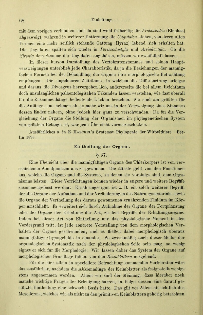mit dem vorigen verbunden, und da sind wobl frühzeitig die Proboscidea (Elephas) abgezweigt, während in weiterer Entfernung die Ungulatm stehen, von deren alten Formen eine mehr seitlich stehende Gattung (Hyrax) lebend sich erhalten hat. Die Ungulaten spalten sich wieder in Perissodactyla und Artiodactyla. Ob die Sirenia dem Stamme der Ungulaten angehören, müssen wir zweifelhaft lassen. In dieser kurzen Darstellung des Vertebratenstammes und seinen Haupt- verzweigungen unterblieb jede Charakteristik, da ja die Beziehungen der mannig- fachen Formen bei der Behandlung der Organe ihre morphologische Betrachtung empfangen. Die ungeheuren Zeiträume, in welchen die Differenzirung erfolgte und daraus die Divergenz hervorgehen ließ, andererseits die bei allem Reichthum doch unzulänglichen paläontologischen Urkunden lassen verstehen, wie fast überall für die Zusammenhänge bedeutende Lücken bestehen. Sie sind am größten für die Anfänge, und nehmen ab, je mehr wir uns in der Verzweigung eines Stammes dessen Enden nähern, ohne jedoch hier ganz zu verschwinden. Da für die Ver- gleichung der Organe die Stellung der Organismen im phylogenetischen System von größtem Belange ist, war jene Übersicht vorauszuschicken. Ausführliches s. in E. Haeckel’s Systemat. Phylogenie der Wirbelthiere. Ber- lin 1895. Eintheilung der Organe. §37. Eine Übersicht über die mannigfaltigen Organe des Thierkörpers ist von ver- schiedenen Standpunkten aus zu gewinnen. Die älteste geht von den Functionen aus, welche die Organe und die Systeme, zu denen sie vereinigt sind, dem Orga- nismus leisten. Diese Verrichtungen können wieder in engere und weitere Begaffe zusammengefasst werden: Ernährungsorgan ist z. B. ein solch weiterer Begriff, der die Organe der Aufnahme und der Veränderungen des Nahrungsmaterials, sowie die Organe der Vertheilung des daraus gewonnenen ernährenden Fluidum im Kör- per umschließt. Er erweitert sich durch Aufnahme der Organe der Fortpflanzung oder der Organe der Erhaltung der Art, zu dem Begriffe der Erhaltungsorgane. Indem bei dieser Art von Eintheilung nur das physiologische Moment in den Vordergrund tritt, ist jede concrete Vorstellung von dem morphologischen Ver- halten der Organe geschwunden, und es fließen dabei morphologisch überaus mannigfaltige Organgebilde in einander. So zweckmäßig auch dieser Modus der organologischen Systematik nach der physiologischen Seite sein mag, so wenig eignet er sich für die Morphologie. Wir lassen daher das System der Organe auf morphologischer Grundlage fußen, von den Keimblättern ausgehend. Für die hier allein in speciellere Betrachtung kommenden Vertebraten wäre das ausführbar, nachdem die Abkömmlinge der Keimblätter als festgestellt wenig- stens angenommen werden. Allein wir sind der Meinung, dass hierüber noch manche wichtige Fragen der Erledigung harren, in Folge dessen eine darauf ge- stützte Eintheilung eine schwache Basis hätte. Das gilt vor Allem hinsichtlich des Mesoderms, welches wir als nicht zu den primitiven Keimblättern gehörig betrachten