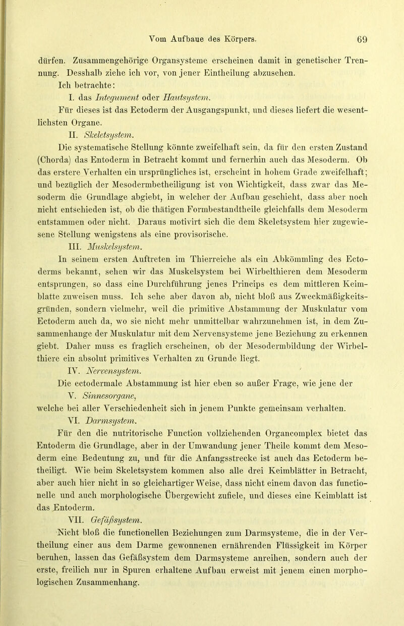 dürfen. Zusammengehörige Organsysteme erscheinen damit in genetischer Tren- nung. Desshalb ziehe ich vor, von j ener Eintheilung abzusehen. Ich betrachte: I. das Integument oder Hautsystem. Für dieses ist das Ectoderm der Ausgangspunkt, und dieses liefert die wesent- lichsten Organe. II. Skeletsystem. Die systematische Stellung könnte zweifelhaft sein, da für den ersten Zustand (Chorda) das Entoderm in Betracht kommt und fernerhin auch das Mesoderm. Ob das erstere Verhalten ein ursprüngliches ist, erscheint in hohem Grade zweifelhaft; und bezüglich der Mesodermbetheiligung ist von Wichtigkeit, dass zwar das Me- soderm die Grundlage abgiebt, in welcher der Aufbau geschieht, dass aber noch nicht entschieden ist, ob die thätigen Formbestandtheile gleichfalls dem Mesoderm entstammen oder nicht. Daraus motivirt sich die dem Skeletsystem hier zugewie- sene Stellung wenigstens als eine provisorische. III. Muskelsystem. In seinem ersten Auftreten im Thierreiche als ein Abkömmling des Ecto- derms bekannt, sehen wir das Muskelsystem bei Wirbelthieren dem Mesoderm entsprungen, so dass eine Durchführung jenes Princips es dem mittleren Keim- blatte zu weis eil muss. Ich sehe aber davon ab, nicht bloß aus Zweckmäßigkeits- gründen, sondern vielmehr, weil die primitive Abstammung der Muskulatur vom Ectoderm auch da, wo sie nicht mehr unmittelbar wahrzunehmen ist, in dem Zu- sammenhänge der Muskulatur mit dem Nervensysteme jene Beziehung zu erkennen giebt. Daher muss es fraglich erscheinen, ob der Mesodermbildung der Wirbel- thiere ein absolut primitives Verhalten zu Grunde liegt. IV. Nervensystem. Die ectodermale Abstammung ist hier eben so außer Frage, wie jene der V. Sinnesorgane, welche bei aller Verschiedenheit sich in jenem Punkte gemeinsam verhalten. VI. Darmsystem. Für den die nutritorische Function vollziehenden Organcomplex bietet das Entoderm die Grundlage, aber in der Umwandung jener Theile kommt dem Meso- derm eine Bedeutung zu, und für die Anfangsstrecke ist auch das Ectoderm be- theiligt. Wie beim Skeletsystem kommen also alle drei Keimblätter in Betracht, aber auch hier nicht in so gleichartiger Weise, dass nicht einem davon das functio- nelle und auch morphologische Übergewicht zufiele, und dieses eine Keimblatt ist das Entoderm. VII. Gefäßsystem. Nicht bloß die functionellen Beziehungen zum Darmsysteme, die in der Ver- theilung einer aus dem Darme gewonnenen ernährenden Flüssigkeit im Körper beruhen, lassen das Gefäßsystem dem Darmsysteme anreihen, sondern auch der erste, freilich nur in Spuren erhaltene Aufbau erweist mit jenem einen morpho- logischen Zusammenhang.