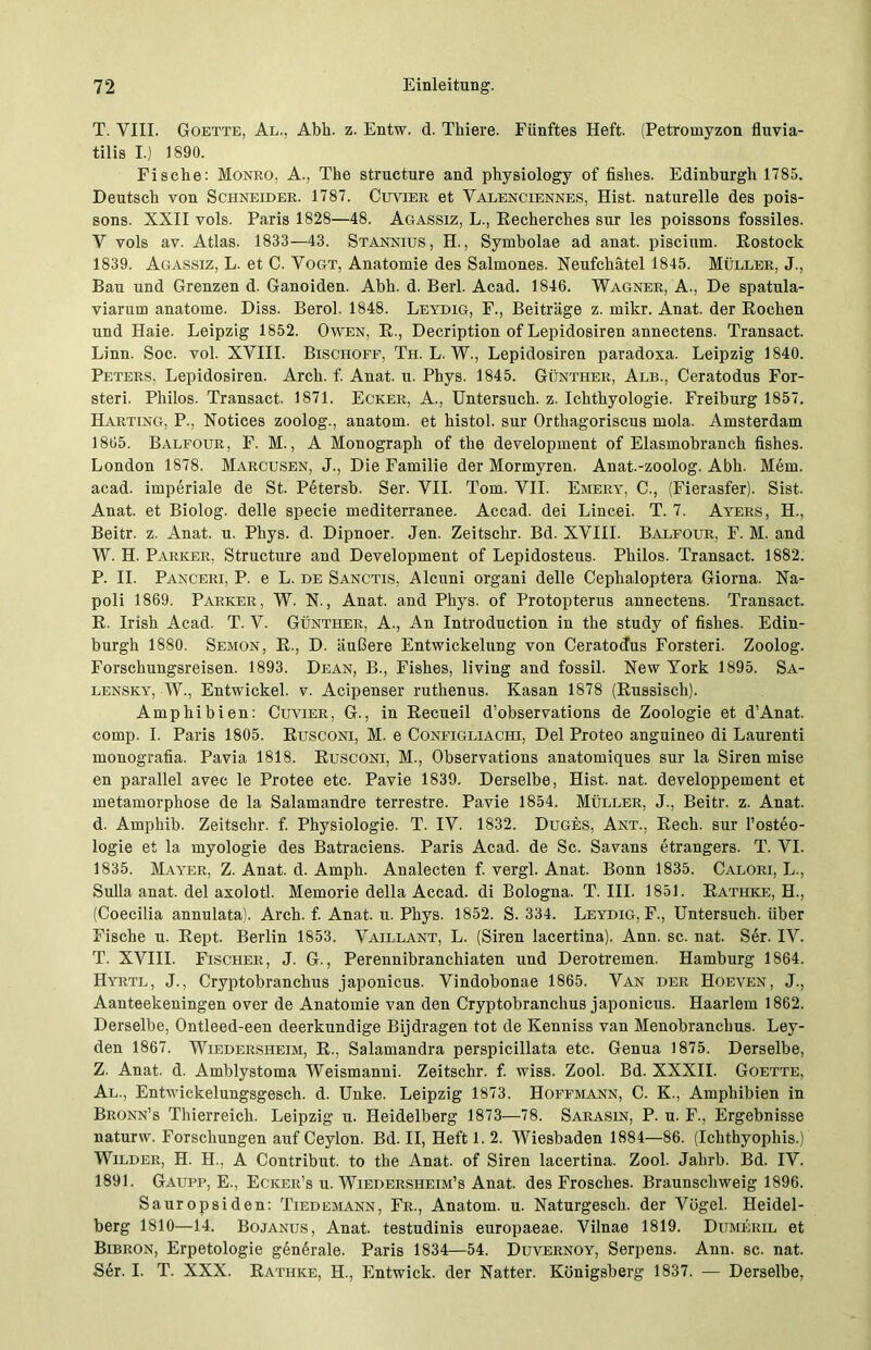 T. VIII. Goette, Al., Abh. z. Entw. d. Thiere. Fünftes Heft. (Petromyzon fluvia- tilis I.) 1890. Fische: Monro, A., The structure and physiology of fislies. Edinburgh 1785. Deutsch von Schneider. 1787. Cuvier et Valenciennes, Hist, naturelle des pois- sons. XXII vols. Paris 1828—48. Agassiz, L., Recherches sur les poissons fossiles. V vols av. Atlas. 1833—43. Stannius, H., Symbolae ad anat. piscium. Rostock 1839. Agassiz, L. et C. Vogt, Anatomie des Salmones. Neufchätel 1845. Müller, J., Bau und Grenzen d. Ganoiden. Abh. d. Berl. Acad. 1846. Wagner, A., De spatula- viarum anatome. Diss. Berol. 1848. Leydig, F., Beiträge z. mikr. Anat. der Rochen und Haie. Leipzig 1852. Owen, E., Decription of Lepidosiren annectens. Transact. Linn. Soc. vol. XVIII. Bischöfe, Th. L. W., Lepidosiren paradoxa. Leipzig 1840. Peters, Lepidosiren. Arch. f. Anat. u. Phys. 1845. Günther, Alb., Ceratodus For- sten. Philos. Transact. 1871. Ecker, A., Untersuch, z. Ichthyologie. Freiburg 1857. Harting, P., Notices zoolog., anatom. et histol. sur Orthagoriscus mola. Amsterdam 1865. Balfour, F. M., A Monograph of the development of Elasmobranch fishes. London 1878. Marcusen, J., Die Familie der Mormyren. Anat.-zoolog. Abh. Mein, acad. imperiale de St. Petersb. Ser. VII. Tom. VII. Emery, C., (Fierasfer). Sist. Anat. et Biolog. delle specie mediterranee. Accad. dei Lincei. T. 7. Ayers, H., Beitr. z. Anat. u. Phys. d. Dipnoer. Jen. Zeitschr. Bd. XVIII. Balfour, F. M. and W. H. Parker, Structure and Development of Lepidosteus. Philos. Transact. 1882. P. II. Panceri, P. e L. de Sanctis, Alcuni organi delle Cephaloptera Giorna. Na- poli 1869. Parker, W. N., Anat. and Phys. of Protopterus annectens. Transact. R. Irish Acad. T. V. Günther, A., An Introduction in the study of fishes. Edin- burgh 1880. Semon, R., D. äußere Entwickelung von Ceratodus Forsteri. Zoolog. Forschungsreisen. 1893. Dean, B., Fishes, liviug and fossil. New York 1895. Sa- lensky, W., Entwickel. v. Acipenser ruthenus. Kasan 1878 (Russisch). Amphibien: Cuvier, G., in Recueil d’observations de Zoologie et d’Anat. comp. I. Paris 1805. Rusconi, M. e Configliachi, Del Proteo anguineo di Laurenti monografia. Pavia 1818. Rusconi, M., Observations anatomiques sur la Siren mise en parallel avec le Protee etc. Pavie 1839. Derselbe, Hist. nat. developpement et metamorphose de la Salamandre terrestre. Pavie 1854. Müller, J., Beitr. z. Anat. d. Amphib. Zeitschr. f. Physiologie. T. IV. 1832. Duges, Ant., Rech, sur l’osteo- logie et la myologie des Batraciens. Paris Acad. de Sc. Savans etrangers. T. VI. 1835. Mayer, Z. Anat. d. Amph. Analecten f. vergl. Anat. Bonn 1835. Calori, L., Sulla anat. del axolotl. Memorie della Accad. di Bologna. T. III. 1851. Rathke, H., (Coecilia annulata). Arch. f. Anat. u. Phys. 1852. S. 334. Leydig, F., Untersuch, über Fische u. Rept. Berlin 1853. Vaillant, L. (Siren lacertina). Ann. sc. nat. Ser. IV. T. XVIII. Fischer, J. G., Perennibranchiaten und Derotremen. Hamburg 1864. Hyrtl, J., Cryptobranchus japonicus. Vindobonae 1865. Van der Hoeven, J., Aanteekeningen over de Anatomie van den Cryptobranchus japonicus. Haarlem 1862. Derselbe, Ontleed-een deerkundige Bijdragen tot de Kenniss van Menobranchus. Ley- den 1867. Wiedersheim, R., Salamandra perspicillata etc. Genua 1875. Derselbe, Z. Anat. d. Amblystoma Weismanni. Zeitschr. f. wiss. Zool. Bd. XXXII. Goette, Al., Entwickelungsgesch. d. Unke. Leipzig 1873. Hoffmann, C. K., Amphibien in Bronn’s Thierreich. Leipzig u. Heidelberg 1873—78. Sarasin, P. u. F., Ergebnisse naturw. Forschungen auf Ceylon. Bd. II, Heft 1. 2. Wiesbaden 1884—86. (Ichthyophis.) Wilder, H. H., A Contribut. to the Anat. of Siren lacertina. Zool. Jahrb. Bd. IV. 1891. Gaupp, E., Ecker’s u. Wiedersheim’s Anat. des Frosches. Braunschweig 1896. Sauropsiden: Tiedemann, Fr., Anatom, u. Naturgesch. der Vögel. Heidel- berg 1810—14. Bojanus, Anat. testudinis europaeae. Vilnae 1819. Dumeril et Bibron, Erpetologie gendrale. Paris 1834—54. Duvernoy, Serpens. Ann. sc. nat. S6r. I. T. XXX. Rathke, H., Entwick. der Natter. Königsberg 1837. — Derselbe,