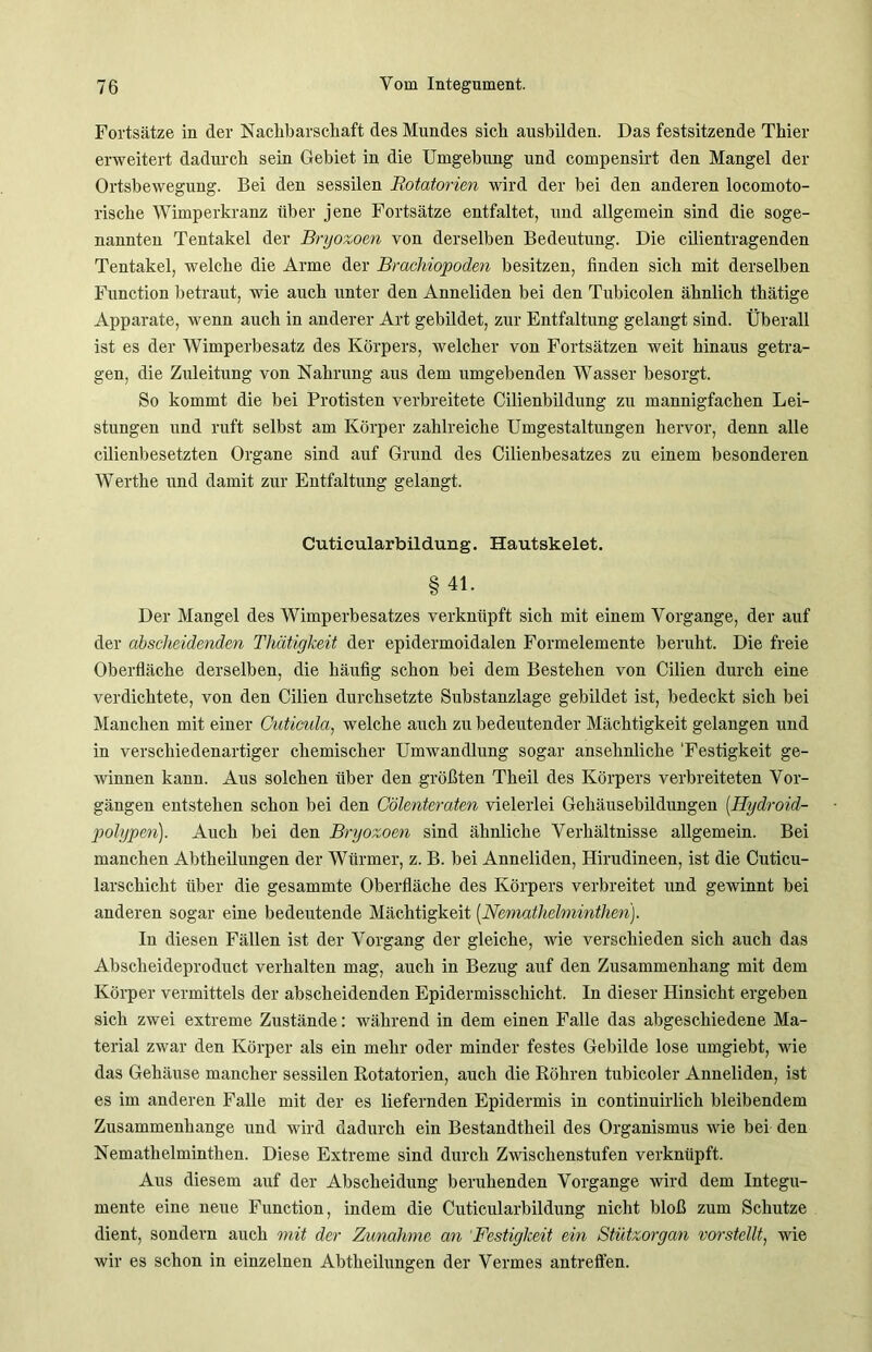 Fortsätze in der Nachbarschaft des Mundes sich ausbilden. Das festsitzende Thier erweitert dadurch sein Gebiet in die Umgebung und compensirt den Mangel der Ortsbewegung. Bei den sessilen Rotatorim wird der bei den anderen locomoto- rische Wimperkranz über jene Fortsätze entfaltet, und allgemein sind die soge- nannten Tentakel der Bryozoen von derselben Bedeutung. Die cilientragenden Tentakel, welche die Arme der Brachiopoden besitzen, finden sich mit derselben Function betraut, wie auch unter den Anneliden bei den Tubicolen ähnlich thätige Apparate, wenn auch in anderer Art gebildet, zur Entfaltung gelangt sind. Überall ist es der Wimperbesatz des Körpers, welcher von Fortsätzen weit hinaus getra- gen, die Zuleitung von Nahrung aus dem umgebenden Wasser besorgt. So kommt die bei Protisten verbreitete Cilienbildung zu mannigfachen Lei- stungen und ruft selbst am Körper zahlreiche Umgestaltungen hervor, denn alle cilienbesetzten Organe sind auf Grund des Cilienbesatzes zu einem besonderen Werthe und damit zur Entfaltung gelangt. Cutieularbildung. Hautskelet. §41. Der Mangel des Wimperbesatzes verknüpft sich mit einem Vorgänge, der auf der abscheidenden Tliätigkeit der epidermoidalen Formelemente beruht. Die freie Oberfläche derselben, die häufig schon bei dem Bestehen von Cilien durch eine verdichtete, von den Cilien durchsetzte Substanzlage gebildet ist, bedeckt sich bei Manchen mit einer Cuticula, welche auch zu bedeutender Mächtigkeit gelangen und in verschiedenartiger chemischer Umwandlung sogar ansehnliche 'Festigkeit ge- winnen kann. Aus solchen über den größten Theil des Körpers verbreiteten Vor- gängen entstehen schon bei den Cölenteraten vielerlei Gehäusebildungen (Hydroid- polypen). Auch bei den Bryozoen sind ähnliche Verhältnisse allgemein. Bei manchen Abtheilungen der Würmer, z. B. bei Anneliden, Hirudineen, ist die Cuticu- larschicht über die gesammte Oberfläche des Körpers verbreitet und gewinnt bei anderen sogar eine bedeutende Mächtigkeit (Nemathelminthen). In diesen Fällen ist der Vorgang der gleiche, wie verschieden sich auch das Abscheideproduct verhalten mag, auch in Bezug auf den Zusammenhang mit dem Körper vermittels der abscheidenden Epidermisschicht. In dieser Hinsicht ergeben sich zwei extreme Zustände: während in dem einen Falle das abgeschiedene Ma- terial zwar den Körper als ein mehr oder minder festes Gebilde lose umgiebt, wie das Gehäuse mancher sessilen Rotatorien, auch die Röhren tubicoler Anneliden, ist es im anderen Falle mit der es liefernden Epidermis in continuirlich bleibendem Zusammenhänge und wird dadurch ein Bestandtheil des Organismus wie bei den Nemathelminthen. Diese Extreme sind durch Zwischenstufen verknüpft. Aus diesem auf der Abscheidung beruhenden Vorgänge wird dem Integu- mente eine neue Function, indem die Cutieularbildung nicht bloß zum Schutze dient, sondern auch mit der Zunahme an Festigkeit ein Stützorgan vorstellt, wie wir es schon in einzelnen Abtheilungen der Vermes antreflen.