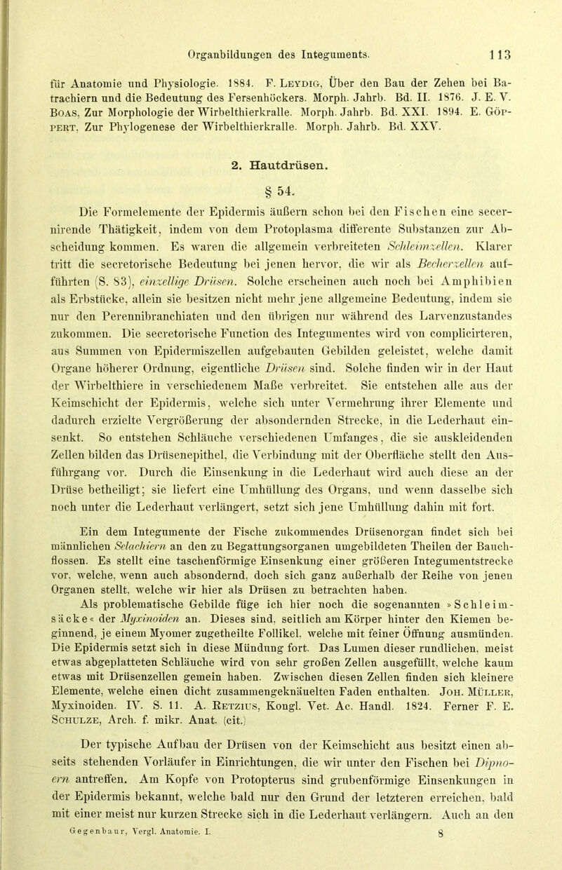 für Anatomie und Physiologie. 1884. F. Leydig, Über den Bau der Zehen bei Ba- trachiern und die Bedeutung des Fersenhöckers. Morph. Jahrb. Bd. II. 1876. J. E. Y. Boas, Zur Morphologie der Wirbelthierkralle. Morph. Jahrb. Bd. XXI. 1894. E. Göp- tert, Zur Phylogenese der Wirbelthierkralle. Morph. Jahrb. Bd. XXV. 2. Hautdrüsen. §54. Die Formelemente der Epidermis äußern schon bei den Fischen eine secer- nirende Thätigkeit, indem von dem Protoplasma differente Substanzen zur Ab- scheidung kommen. Es waren die allgemein verbreiteten Schleimzellen. Klarer tritt die secretorische Bedeutung bei jenen hervor, die wir als Becher zellen auf- führten (S. 83), einzellige Drüsen. Solche erscheinen auch noch bei Amphibien als Erbstücke, allein sie besitzen nicht, mehr jene allgemeine Bedeutung, indem sie nur den Perennibranchiaten und den übrigen nur während des Larvenzustandes zukommen. Die secretorische Function des Integumentes wird von complicirteren, aus Summen von Epidermiszellen aufgebauten Gebilden geleistet, welche damit Organe höherer Ordnung, eigentliche Drüsen sind. Solche finden wir in der Haut der Wirbelthiere in verschiedenem Maße verbreitet. Sie entstehen alle aus der Keimschicht der Epidermis, welche sich unter Vermehrung ihrer Elemente und dadurch erzielte Vergrößerung der absondernden Strecke, in die Lederhaut ein- senkt. So entstehen Schläuche verschiedenen Umfanges, die sie auskleidenden Zellen bilden das Drüsenepithel, die Verbindung mit der Oberfläche stellt den Aus- führgang vor. Durch die Einsenkung in die Lederhaut wird auch diese an der Drüse betheiligt; sie liefert eine Umhüllung des Organs, und wenn dasselbe sich noch unter die Lederhaut verlängert, setzt sich jene Umhüllung dahin mit fort. Ein dem Integumente der Fische zukommendes Drüsenorgan findet sich bei männlichen Selachiem an den zu Begattnngsorganen umgebildeten Theilen der Bauch- flossen. Es stellt eine taschenförmige Einsenkung einer größeren Integumentstrecke vor, welche, wenn auch absondernd, doch sich ganz außerhalb der Reihe von jenen Organen stellt, welche wir hier als Drüsen zu betrachten haben. Als problematische Gebilde füge ich hier noch die sogenannten »Schleim- säcke« der Myxinoickn an. Dieses sind, seitlich am Körper hinter den Kiemen be- ginnend, je einem Myomer zugetheilte Follikel, welche mit feiner Öffnung ausmünden. Die Epidermis setzt sich in diese Mündung fort. Das Lumen dieser rundlichen, meist etwas abgeplatteten Schläuche wird von sehr großen Zellen ausgefüllt, welche kaum etwas mit Drüsenzellen gemein haben. Zwischen diesen Zellen finden sich kleinere Elemente, welche einen dicht zusammengeknäuelten Faden enthalten. Joh. Müller, Myxinoiden. IV. S. 11. A. Retzius, Kongl. Vet. Ac. Handl. 1824. Ferner F. E. Schulze, Arch. f. mikr. Anat. (cit.) Der typische Aufbau der Drüsen von der Keimschicht aus besitzt einen ab- seits stehenden Vorläufer in Einrichtungen, die wir unter den Fischen bei Dymo- ern antreffen. Am Kopfe von Protopterus sind grubenförmige Einsenkungen in der Epidermis bekannt, welche bald nur den Grund der letzteren erreichen, bald mit einer meist nur kurzen Strecke sich in die Lederhaut verlängern. Auch an den Gegenbaur, Vergl. Anatomie. I. g
