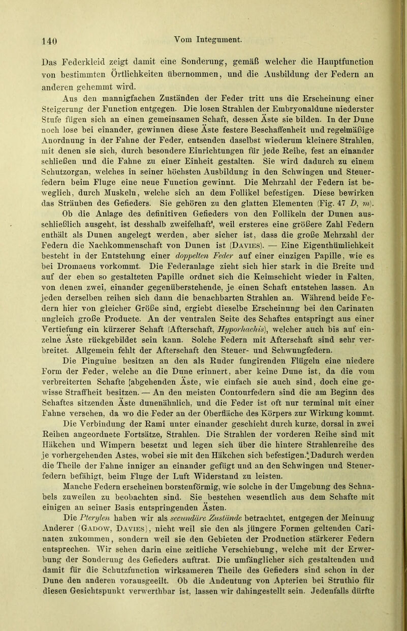 Das Federkleid zeigt damit eine Sonderung, gemäß welcher die Hauptfunction von bestimmten Örtlichkeiten übernommen, und die Ausbildung der Federn an anderen gehemmt wird. Aus den mannigfachen Zuständen der Feder tritt uns die Erscheinung einer Steigerung der Function entgegen. Die losen Strahlen der Embryonaldune niederster Stufe fügen sich an einen gemeinsamen Schaft, dessen Aste sie bilden. In der Dune noch lose bei einander, gewinnen diese Äste festere Beschaffenheit und regelmäßige Anordnung in der Fahne der Feder, entsenden daselbst wiederum kleinere Strahlen, mit denen sie sich, durch besondere Einrichtungen für jede Reihe, fest an einander schließen und die Fahne zu einer Einheit gestalten. Sie wird dadurch zu einem Schutzorgan, welches in seiner höchsten Ausbildung in den Schwingen und Steuer- federn beim Fluge eine neue Function gewinnt. Die Mehrzahl der Federn ist be- weglich, durch Muskeln, welche sich an dem Follikel befestigen. Diese bewirken das Sträuben des Gefieders. Sie gehören zu den glatten Elementen (Fig. 47 D, m). Ob die Anlage des definitiven Gefieders von den Follikeln der Dunen aus- schließlich ausgeht, ist desshalb zweifelhaft', weil ersteres eine größere Zahl Federn enthält als Dunen angelegt werden, aber sicher ist, dass die große Mehrzahl der Federn die Nachkommenschaft von Dunen ist (Davies). — Eine Eigenthümliehkeit besteht in der Entstehung einer doppelten Feder auf einer einzigen Papille, wie es bei Dromaeus vorkommt. Die Federanlage zieht sich hier stark in die Breite und auf der eben so gestalteten Papille ordnet sich die Keimschicht wieder in Falten, von denen zwei, einander gegenüberstehende, je einen Schaft entstehen lassen. An jeden derselben reihen sich dann die benachbarten Strahlen an. Während beide Fe- dern hier von gleicher Größe sind, ergiebt dieselbe Erscheinung bei den Carinaten ungleich große Producte. An der ventralen Seite des Schaftes entspringt aus einer Vertiefung ein kürzerer Schaft (Afterschaft, Hyporhachis), welcher auch bis auf ein- zelne Äste rückgebildet sein kann. Solche Federn mit Afterschaft sind sehr ver- breitet. Allgemein fehlt der Afterschaft den Steuer- und Schwungfedern. Die Pinguine besitzen an den als Ruder fungirenden Flügeln eine niedere Form der Feder, welche an die Dune erinnert, aber keine Dune ist, da die vom verbreiterten Schafte [abgehenden Äste, wie einfach sie auch sind, doch eine ge- wisse Straffheit besitzen. — An den meisten Contourfedern sind die am Beginn des Schaftes sitzenden Äste dunenähnlich, und die Feder ist oft nur terminal mit einer Fahne versehen, da wo die Feder an der Oberfläche des Körpers zur Wirkung kommt. Die Verbindung der Rami unter einander geschieht durch kurze, dorsal in zwei Reihen angeordnete Fortsätze, Strahlen. Die Strahlen der vorderen Reihe sind mit Häkchen und Wimpern besetzt und legen sich über die hintere Strahlenreihe des je vorhergehenden Astes, wobei sie mit den Häkchen sich befestigen.1. Dadurch werden die Theile der Fahne inniger an einander gefügt und an den Schwingen und Steuer- federn befähigt, beim Fluge der Luft Widerstand zu leisten. Manche Federn erscheinen borstenförmig, wie solche in der Umgebung des Schna- bels zuweilen zu beobachten sind. Sie bestehen wesentlich aus dem Schafte mit einigen an seiner Basis entspringenden Ästen. Die Pterylen haben wir als secundäre Zustände betrachtet, entgegen der Meinung Anderer (Gadow, Davies), nicht weil sie den als jüngere Formen geltenden Cari- naten zukommen, sondern weil sie den Gebieten der Production stärkerer Federn entsprechen. Wir sehen darin eine zeitliche Verschiebung, welche mit der Erwer- bung der Sonderung des Gefieders auftrat. Die umfänglicher sich gestaltenden und damit für die Schutzfunction wirksameren Theile des Gefieders sind schon in der Dune den anderen vorausgeeilt. Ob die Andeutung von Apterien bei Struthio für diesen Gesichtspunkt verwerthbar ist, lassen wir dahingestellt sein. Jedenfalls dürfte