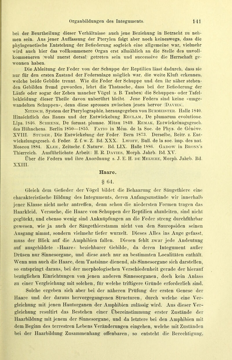 bei der Beurtheiluug dieser Verhältnisse auch jene Beziehung in Betracht zu neh- men sein. Aus jener Auffassung der Pterylen folgt aber noch keineswegs, dass die phylogenetische Entstehung der Befiederung sogleich eine allgemeine war, vielmehr wird auch hier das vollkommenere Organ erst allmählich an die Stelle des unvoll- kommeneren (wohl zuerst dorsal) getreten sein und successive die Herrschaft ge- wonnen haben. Die Ableitung der Feder von der Schuppe der Reptilien lässt dadurch, dass sie nur für den ersten Zustand der Federanlage möglich war, die weite Kluft erkennen, welche beide Gebilde trennt. Wie die Feder der Schuppe und den ihr näher stehen- den Gebilden fremd geworden, lehrt die Thatsache, dass bei der Befiederung der Läufe oder sogar der Zehen mancher Vögel (z. B. Tauben) die Schuppen- oder Tafel- bekleidung dieser Theile davon unberührt bleibt. Jene Federn sind keine »umge- wandelten Schuppen«, denn diese sprossen zwischen jenen hervor (Davies). Nitz sch, System der Pterylographie, herausgegeben von Burmeister. Halle 1840. Hinsichtlich des Baues und der Entwickelung Reclam, De plumarum evolutione. Lips. 1846. Schrenk, De format. plumae. Mitau 1849. Remak, Ei twickeluugsgesch. des Hühnchens. Berlin 1850—1855. Fatio in Mem. de la Soc. de Pliys. de Geneve. XVIII. Studer, Die Entwickelung der Feder. Bern 1873. Derselbe, Beitr. z. Ent- wickelungsgesch. d. Feder. Z. f. w. Z. Bd. XXX. Lwoff, Bull, de la soc. imp. des nat. Moscou 1884. Klee , Zeitschr. f. Naturw. Bd. LIX. Halle 1886. Gadow in Bronn’s Thierreich. Ausführlichste Arbeit: H. R. Davies, Morph. Jahrb. Bd. XV. Über die Federn und ihre Anordnung s. J. E. H. de Meijere, Morph. Jahrb. Bd. XXIII. Haare. §64. Gleich dem Gefieder der Vögel bildet die Behaarung der Säugethiere eine charakteristische Bildung des Integuments, deren Anfangszustände wir innerhalb jener Klasse nicht mehr antreffen, denn schon die niedersten Formen tragen das Haarkleid. Versuche, die Haare von Schuppen der Reptilien abzuleiten, sind nicht geglückt, und ebenso wenig sind Anknüpfungen an die Feder streng durchführbar gewesen, wie ja auch der Säugethierstamm nicht von den Sauropsiden seinen Ausgang nimmt, sondern vielmehr tiefer wurzelt. Dieses Alles ins Auge gefasst, muss der Blick auf die Amphibien fallen. Diesen fehlt zwar jede Andeutung auf ausgebildete »Haare« beziehbarer Gebilde, da deren Integument außer Drüsen nur Sinnesorgane, und diese auch nur an bestimmten Localitäten enthält. Wenn nun auch die Haare, dem Tastsinne dienend, als Sinnesorgane sich darstellen, so entspringt daraus, bei der morphologischen Verschiedenheit gerade der hierauf bezüglichen Einrichtungen von jenen anderen Sinnesorganen, doch kein Anlass zu einer Vergleichung mit solchen, für welche triftigere Gründe erforderlich sind. Solche ergeben sich aber bei der näheren Prüfung der ersten Genese der Haare und der daraus hervorgegangenen Structuren, durch welche eine Ver- gleichung mit jenen Hautorganen der Amphibien zulässig wird. Aus dieser Ver- gleichung resultirt das Bestehen einer Übereinstimmung erster Zustände der Haarbildung mit jenem der Sinnesorgane, und da letztere bei den Amphibien mit dem Beginn des terrestren Lebens Veränderungen eingehen, welche mit Zuständen bei der Haarbildung Zusammenhang offenbaren, so entsteht die Berechtigung,