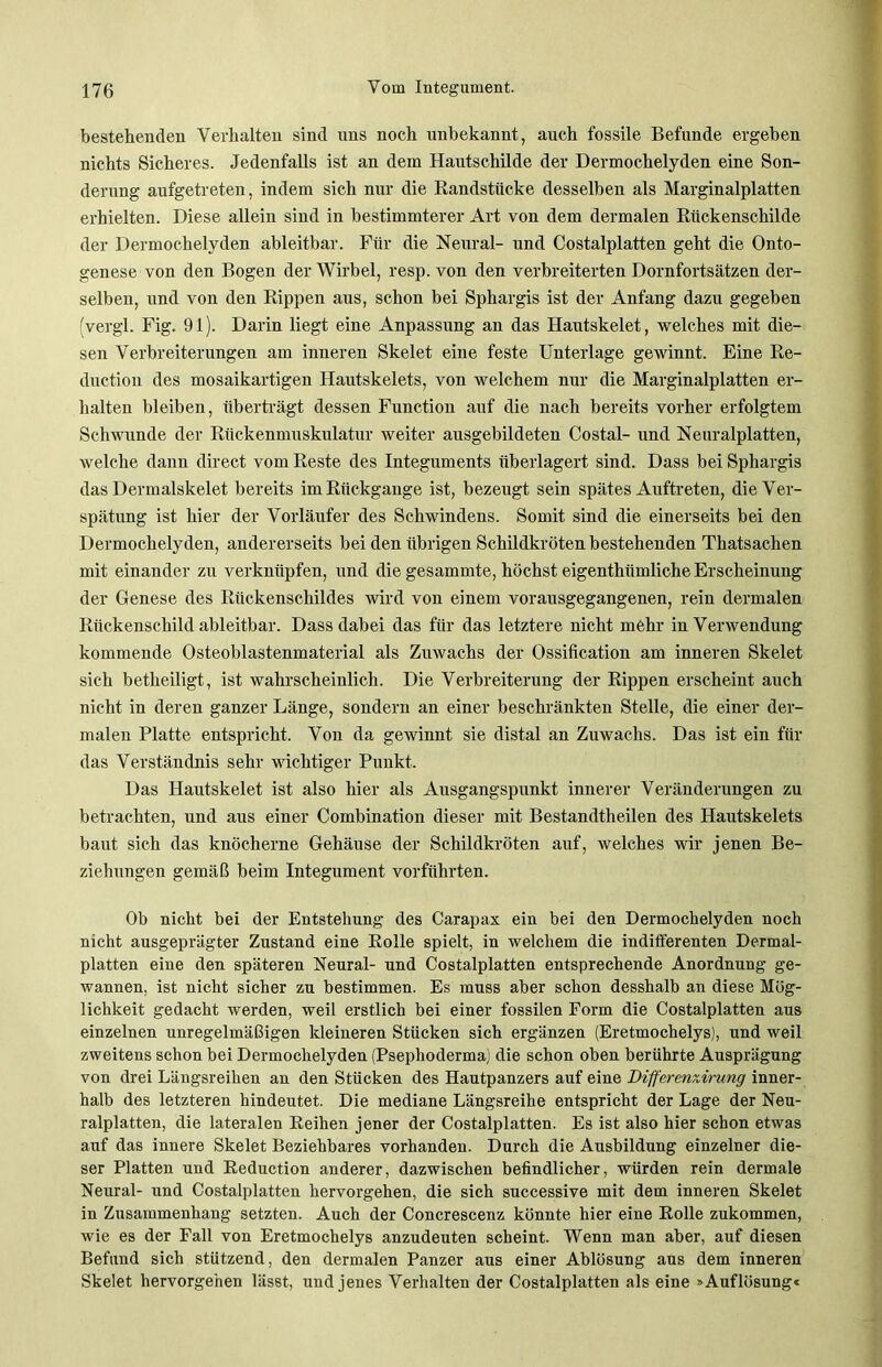 bestehenden Verhalten sind uns noch unbekannt, auch fossile Befunde ergeben nichts Sicheres. Jedenfalls ist an dem Hautschilde der Dermochelyden eine Son- derung aufgetreten, indem sich nur die Randstftcke desselben als Marginalplatten erhielten. Diese allein sind in bestimmterer Art von dem dermalen Riickenschilde der Dermochelyden ableitbar. Für die Neural- und Costalplatten geht die Onto- genese von den Bogen der Wirbel, resp. von den verbreiterten Dornfortsätzen der- selben, und von den Rippen aus, schon bei Sphargis ist der Anfang dazu gegeben (vergl. Fig. 91). Darin liegt eine Anpassung an das Hautskelet, welches mit die- sen Verbreiterungen am inneren Skelet eine feste Unterlage gewinnt. Eine Re- duction des mosaikartigen Hautskelets, von welchem nur die Marginalplatten er- halten bleiben, überträgt dessen Function auf die nach bereits vorher erfolgtem Schwunde der Rückenmuskulatur weiter ausgebildeten Costal- und Neuralplatten, welche dann direct vom Reste des Integuments überlagert sind. Dass bei Sphargis das Dermalskelet bereits im Rückgänge ist, bezeugt sein spätes Auftreten, die Ver- spätung ist hier der Vorläufer des Schwindens. Somit sind die einerseits bei den Dermochelyden, andererseits bei den übrigen Schildkröten bestehenden Thatsachen mit einander zu verknüpfen, und die gesammte, höchst eigentümliche Erscheinung der Genese des Rückenschildes wird von einem vorausgegangenen, rein dermalen Rückenschild ableitbar. Dass dabei das für das letztere nicht mehr in Verwendung kommende Osteoblastenmaterial als Zuwachs der Ossification am inneren Skelet sich betheiligt, ist wahrscheinlich. Die Verbreiterung der Rippen erscheint auch nicht in deren ganzer Länge, sondern an einer beschränkten Stelle, die einer der- malen Platte entspricht. Von da gewinnt sie distal an Zuwachs. Das ist ein für das Verständnis sehr wichtiger Punkt. Das Hautskelet ist also hier als Ausgangspunkt innerer Veränderungen zu betrachten, und aus einer Combination dieser mit Bestandteilen des Hautskelets baut sich das knöcherne Gehäuse der Schildkröten auf, welches wir jenen Be- ziehungen gemäß beim Integument vorführten. Ob nicht bei der Entstehung des Carapax ein bei den Dermochelyden noch nicht ausgeprägter Zustand eine Rolle spielt, in welchem die indifferenten Dermal- platten eine den späteren Neural- und Costalplatten entsprechende Anordnung ge- wannen, ist nicht sicher zu bestimmen. Es muss aber schon desshalb an diese Mög- lichkeit gedacht werden, weil erstlich bei einer fossilen Form die Costalplatten aus einzelnen imregelmäßigen kleineren Stücken sich ergänzen (Eretmochelys), und weil zweitens schon bei Dermochelyden (Psephoderma) die schon oben berührte Ausprägung von drei Längsreihen an den Stücken des Hautpanzers auf eine Differenxirung inner- halb des letzteren hindeutet. Die mediane Längsreihe entspricht der Lage der Neu- ralplatten, die lateralen Reihen jener der Costalplatten. Es ist also hier schon etwas auf das innere Skelet Beziehbares vorhanden. Durch die Ausbildung einzelner die- ser Platten und Reduction anderer, dazwischen befindlicher, würden rein dermale Neural- und Costalplatten hervorgehen, die sich successive mit dem inneren Skelet in Zusammenhang setzten. Auch der Concrescenz könnte hier eine Rolle zukommen, wie es der Fall von Eretmochelys anzudeuten scheint. Wenn man aber, auf diesen Befund sich stützend, den dermalen Panzer aus einer Ablösung aus dem inneren Skelet hervorgehen lässt, und jenes Verhalten der Costalplatten als eine »Auflösung«