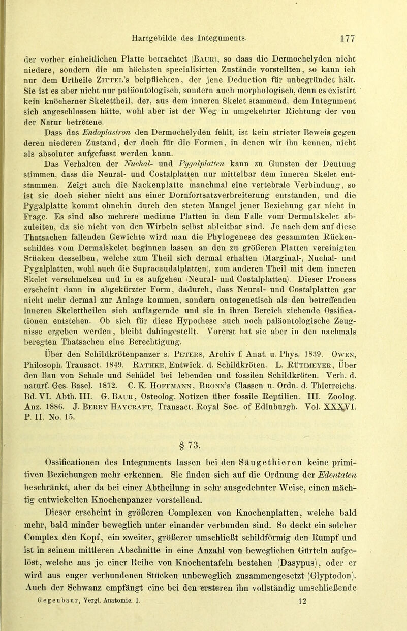 der vorher einheitlichen Platte betrachtet (Baur), so dass die Dermochelyden nicht niedere, sondern die am höchsten specialisirten Zustände vorstellten, so kann ich nur dem Urtheile Zittel’s beipflichten, der jene Deduction für unbegründet hält. Sie ist es aber nicht nur paläontologisch, sondern auch morphologisch, denn es existirt kein knöcherner Skelettheil, der, aus dem inneren Skelet stammend, dem Integument sich angeschlossen hätte, wohl aber ist der Weg in umgekehrter Richtung der von der Natur betretene. Dass das Endoplastron den Dermochelyden fehlt, ist kein stricter Beweis gegen deren niederen Zustand, der doch für die Formen, in denen wir ihn kennen, nicht als absoluter aufgefasst werden kann. Das Verhalten der Nuclial- und Pygcdplatten kann zu Gunsten der Deutung stimmen, dass die Neural- und Costalplatten nur mittelbar dem inneren Skelet ent- stammen. Zeigt auch die Nackenplatte manchmal eine vertebrale Verbindung, so ist sie doch sicher nicht aus einer Dornfortsatzverbreiterung entstanden, und die Pygalplatte kommt ohnehin durch den steten Mangel jener Beziehung gar nicht in Frage. Es sind also mehrere mediane Platten in dem Falle vom Dermalskelet ab- zuleiten, da sie nicht von den Wirbeln selbst ableitbar sind. Je nach dem auf diese Thatsachen fallenden Gewichte wird man die Phylogenese des gesammten Rücken- schildes vom Dermalskelet beginnen lassen an den zu größeren Platten vereinigten Stücken desselben, welche zum Theil sich dermal erhalten (Marginal-, Nuchal- und Pygalplatten, wohl auch die Supracaudalplatten), zum anderen Theil mit dem inneren Skelet verschmelzen und in es aufgehen (Neural- und Costalplatten). Dieser Process erscheint dann in abgekürzter Form, dadurch, dass Neural- und Costalplatten gar nicht mehr dermal zur Anlage kommen, sondern ontogenetisch als den betreffenden inneren Skelettheilen sich auflagernde und sie in ihren Bereich ziehende Ossifica- tionen entstehen. Ob sich für diese Hypothese auch noch paläontologische Zeug- nisse ergeben werden, bleibt dahingestellt. Vorerst hat sie aber in den nachmals beregten Thatsachen eine Berechtigung. Über den Schildkrötenpanzer s. Peters, Archiv f. Anat. u. Phys. 1839. Owen, Philosoph. Transact. 1849. Rathke, Entwick. d. Schildkröten. L. Rütimeyer, Über den Bau von Schale und Schädel bei lebenden und fossilen Schildkröten. Verli. d. naturf. Ges. Basel. 1872. C. K. Hoffmann, Bronn’s Classen u. Ordn. d. Thierreichs. Bd. VI. Abth. III. G. Baur, Osteolog. Notizen über fossile Reptilien. III. Zoolog. Anz. 1886. J. Berry Haycraft, Transact. Royal Soc. of Edinburgh. Vol. XXX,VI. P. II. No. 15. §73. Ossificationen des Integuments lassen bei den Säugethieren keine primi- tiven Beziehungen mehr erkennen. Sie finden sich auf die Ordnung der Edentaten beschränkt, aber da bei einer Abtheilung in sehr ausgedehnter Weise, einen mäch- tig entwickelten Knochenpanzer vorstellend. Dieser erscheint in größeren Complexen von Knochenplatten, welche bald mehr, bald minder beweglich unter einander verbunden sind. So deckt ein solcher Complex den Kopf, ein zweiter, größerer umschließt schildförmig den Rumpf und ist in seinem mittleren Abschnitte in eine Anzahl von beweglichen Gürteln aufge- löst, welche aus je einer Reihe von Knochentafeln bestehen (Dasypus), oder er wird aus enger verbundenen Stücken unbeweglich zusammengesetzt (Glyptodon). Auch der Schwanz empfängt eine bei den elfteren ihn vollständig umschließende Gegenlaui-, Vergl. Anatomie. I. ] 2