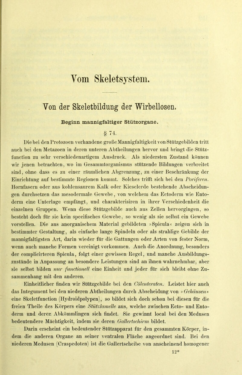 Vom Skeletsystem. Von der Skeletbildung der Wirbellosen. Beginn mannigfaltiger Stützorgane. §74. Diebei den Protozoen vorhandene große Mannigfaltigkeit vonStfttzgebilden tritt auch bei den Metazoen in deren unteren Abtbeilungen hervor und bringt die Stütz- function zu sehr verschiedenartigem Ausdruck. Als niedersten Zustand können wir jenen betrachten, wo im Gesammtorganismus stützende Bildungen verbreitet sind, ohne dass es zu einer räumlichen Abgrenzung, zu einer Beschränkung der Einrichtung auf bestimmte Kegionen kommt. Solches trifft sich bei den Poriferen. Hornfasern oder aus kohlensaurem Kalk oder Kieselerde bestehende Abscheidun- gen durchsetzen das mesodermale Gewebe, von welchem das Ectoderm wie Ento- derm eine Unterlage empfängt, und charakterisiren in ihrer Verschiedenheit die einzelnen Gruppen. Wenn diese Stützgebilde auch aus Zellen hervorgingen, so besteht doch für sie kein specifisches Gewebe, so wenig als sie selbst ein Gewebe vorstellen. Die aus anorganischem Material gebildeten »Spicula« zeigen sich in bestimmter Gestaltung, als einfache lange Spindeln oder als strahlige Gebilde der mannigfaltigsten Art, darin wieder für die Gattungen oder Arten von fester Norm, wenn auch manche Formen vereinigt Vorkommen. Auch die Anordnung, besonders der complicirteren Spicula, folgt einer gewissen Regel, und manche Ausbildungs- zustände in Anpassung an besondere Leistungen sind an ihnen wahrnehmbar, aber sie selbst bilden nur functioneil eine Einheit und jeder für sich bleibt ohne Zu- sammenhang mit den anderen. Einheitlicher finden wir Stützgebilde bei den Cölenteraten. Leistet liier auch das Integument bei den niederen Abtheilungen durch Abscheidung von » Gehäusen« eine Skeletfunction (Hydroidpolypen), so bildet sich doch schon bei diesen für die freien Theile des Körpers eine Stützlamelle aus, welche zwischen Ecto- und Ento- derm und deren Abkömmlingen sich findet. Sie gewinnt local bei den Medusen bedeutendere Mächtigkeit, indem sie deren Gattertsckirm bildet. Darin erscheint ein bedeutender Stützapparat für den gesammten Körper, in- dem die anderen Organe an seiner ventralen Fläche angeordnet sind. Bei den niederen Medusen (Craspedoten) ist die Gallertscheibe von anscheinend homogener 12*