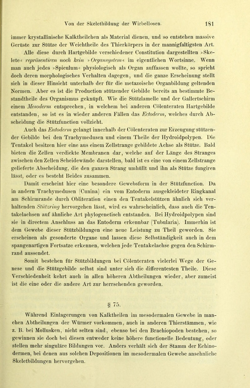 immer krystalliniscke Ivalktheilcken als Material dienen, und so entstehen massive Gerüste zur Stütze der Weichtkeile des Thierkörpers in der mannigfaltigsten Art. Alle diese durch Hartgebilde verschiedener Constitution dargestellten »Ske- lete« repräsentiren noch kein » Organsystem« im eigentlichen Wortsinne. Wenn man auch jedes »Spiculum« physiologisch als Organ auffassen wollte, so spricht doch deren morphologisches Verhalten dagegen, und die ganze Erscheinung stellt sich in dieser Hinsicht unterhalb der für die metazoische Organbildung geltenden Normen. Aber es ist die Production stützender Gebilde bereits an bestimmte Be- standtheile des Organismus geknüpft. Wie die Stützlamelle und der Gallertschirm einem Mesoderm entsprechen, in welchem bei anderen Cölenteraten Hartgebilde entstanden, so ist es in wieder anderen Fällen das Ectoderm, welches durch Ab- scheidung die Stützfunction vollzieht. Auch das Entoderm gelangt innerhalb der Cölenteraten zur Erzeugung stützen- der Gebilde bei den Trachymedusen und einem Tkeile der Hydroidpolypen. Die Tentakel besitzen hier eine aus einem Zellstrange gebildete Achse als Stütze. Bald bieten die Zellen verdickte Membranen dar, welche auf der Länge des Stranges zwischen den Zellen Scheidewände darstellen, bald ist es eine von einem Zellstrange gelieferte Abscheidung, die den ganzen Strang umhüllt und ihn als Stütze fungiren lässt, oder es besteht Beides zusammen. Damit erscheint hier eine besondere Gewebsform in der Stützfunction. Da in andern Trachymedusen (Cunina) ein vom Entoderm ausgekleideter Ringkanal am Schirmrande durch Obliteration einen den Tentakelstützen ähnlich sich ver- haltenden Stützring hervorgehen lässt, wird es wahrscheinlich, dass auch die Ten- takelachsen auf ähnliche Art phylogenetisch entstanden. Bei Hydroidpolypen sind sie in directem Anschluss an das Entoderm erkennbar (Tubularia). Immerhin ist dem Gewebe dieser Stützbildungen eine neue Leistung zu Theil geworden. Sie erscheinen als gesonderte Organe und lassen diese Selbständigkeit auch in dem spangenartigen Fortsatze erkennen, welchen jede Tentakelachse gegen den Schirm- rand aussendet. Somit bestehen für Stützbildungen bei Cölenteraten vielerlei Wege der Ge- nese und die Stützgebilde selbst sind unter sich die differentesten Theile. Diese Verschiedenheit kehrt auch in allen höheren Abtheilungen wieder, aber zumeist ist die eine oder die andere Art zur herrschenden geworden. §75. Während Einlagerungen von Ivalktkeilen im mesodermalen Gewebe in man- chen Abtheilungen der Würmer Vorkommen, auch in anderen Thierstämmen, wie z. B. bei Mollusken, nicht selten sind, ebenso bei den Brackiopoden bestehen, so gewinnen sie doch bei diesen entweder keine höhere functionelle Bedeutung, oder stellen mehr singuläre Bildungen vor. Anders verhält sich der Stamm der Eckino- dermen, bei denen aus solchen Depositionen im mesodermalen Gewebe ansehnliche Skeletbildungen hervorgehen.