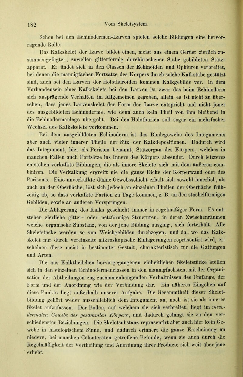 Schon bei den Echinodermen-Larven spielen solche Bildungen eine hervor- ragende Rolle. Das Kalkskelet der Larve bildet einen, meist aus einem Gerüst zierlich zu- sammengefügter , zuweilen gitterförmig durchbrochener Stäbe gebildeten Stütz- apparat. Er findet sich in den Classen der Echino'iden und Ophiuren verbreitet, bei denen die mannigfachen Fortsätze des Körpers durch solche Kalkstäbe gestützt sind, auch bei den Larven der Holothuroi'den kommen Kalkgebilde vor. In dem Vorhandensein eines Kalkskelets bei den Larven ist zwar das beim Echinoderm sich ausprägende Verhalten im Allgemeinen gegeben, allein es ist nicht zu über- sehen, dass jenes Larvenskelet der Form der Larve entspricht und nicht jener des ausgebildeten Echinoderms, wie denn auch kein Theil von ihm bleibend in die Echinodermanlage übergeht. Bei den Holothurien soll sogar ein mehrfacher Wechsel des Kalkskelets Vorkommen. Bei dem ausgebildeten Echinoderm ist das Bindegewebe des Integuments aber auch vieler innerer Theile der Sitz der Kalkdepositionen. Dadurch wird das Integument, hier als Perisom benannt, Stützorgan des Körpers, welches in manchen Fällen auch Fortsätze ins Innere des Körpers absendet. Durch letzteres entstehen verkalkte Bildungen, die als innere Skelete sich mit dem äußeren com- biniren. Die Verkalkung ergreift nie die ganze Dicke der Körperwand oder des Perisoms. Eine unverkalkte dünne Gewebsschicht erhält sich sowohl innerlich, als auch an der Oberfläche, löst sich jedoch an einzelnen Theilen der Oberfläche früh- zeitig ab, so dass verkalkte Partien zu Tage kommen, z. B. an den stachelförmigen Gebilden, sowie an anderen Vorsprüngen. Die Ablagerung des Kalks geschieht immer in regelmäßiger Form. Es ent- stehen zierliche gitter- oder netzförmige Structuren, in deren Zwischenräumen weiche organische Substanz, von der jene Bildung ausging, sich forterhält. Alle Skeletstücke werden so von Weichgebilden durchzogen, und da, wo das Kalk- skelet nur durch vereinzelte mikroskopische Einlagerungen repräsentirt wird, er- scheinen diese meist in bestimmter Gestalt, charakteristisch für die Gattungen und Arten. Die aus Kalktheilchen hervorgegangenen einheitlichen Skeletstücke stellen sich in den einzelnen Echinodermenclassen in den mannigfachsten, mit der Organi- sation der Abtheilungen eng zusammenhängenden Verhältnissen des Umfangs, der Form und der Anordnung wie der Verbindung dar. Ein näheres Eingehen auf diese Punkte liegt außerhalb unserer Aufgabe. Die Gesammtheit dieser Skelet- bildung gehört weder ausschließlich dem Integument an, noch ist sie als inneres Skelet aufzufassen. Der Boden, auf welchem sie sich verbreitet, liegt im meso- dermalen Gewebe des gesammten Körpers, und dadurch gelangt sie zu den ver- schiedensten Beziehungen. Die Skeletsubstanz repräsentirt aber auch hier kein Ge- webe in histologischem Sinne, und dadurch erinnert die ganze Erscheinung an niedere, bei manchen Cölenteraten getroffene Befunde, wenn sie auch durch die Regelmäßigkeit der Vertheilung und Anordnung ihrer Producte sich weit über jene erhebt.