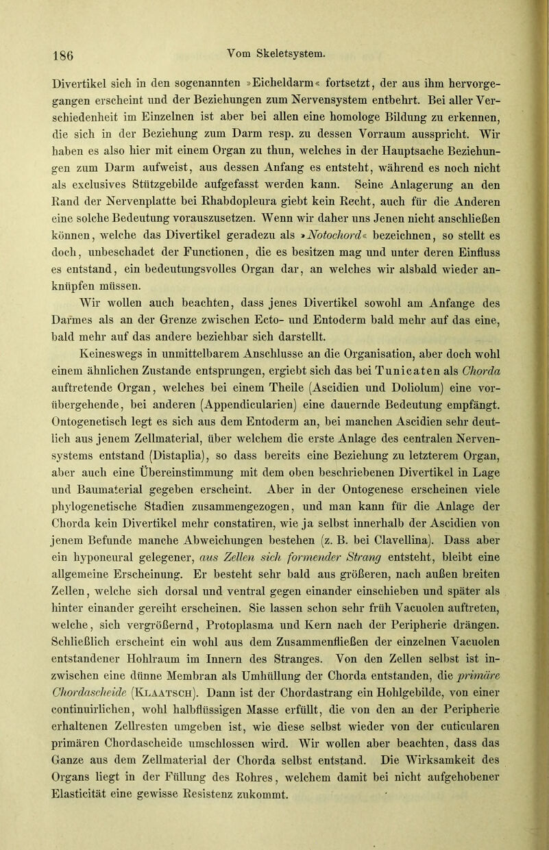 Divertikel sich in den sogenannten »Eicheldarm« fortsetzt, der aus ihm hervorge- gangen erscheint und der Beziehungen zum Nervensystem entbehrt. Bei aller Ver- schiedenheit im Einzelnen ist aber hei allen eine homologe Bildung zu erkennen, die sich in der Beziehung zum Darm resp. zu dessen Vorraum ausspricht. Wir haben es also hier mit einem Organ zu thun, welches in der Hauptsache Beziehun- gen zum Darm aufweist, aus dessen Anfang es entsteht, während es noch nicht als exclusives Stützgebilde aufgefasst werden kann. Seine Anlagerung an den Rand der Nervenplatte bei Rhabdopleura giebt kein Recht, auch für die Anderen eine solche Bedeutung vorauszusetzen. Wenn wir daher uns Jenen nicht anschließen können, welche das Divertikel geradezu als »Notochord« bezeichnen, so stellt es doch, unbeschadet der Functionen, die es besitzen mag und unter deren Einfluss es entstand, ein bedeutungsvolles Organ dar, an welches wir alsbald wieder an- knüpfen müssen. Wir wollen auch beachten, dass jenes Divertikel sowohl am Anfänge des Darmes als an der Grenze zwischen Ecto- und Entoderm bald mehr auf das eine, bald mehr auf das andere beziehbar sich darstellt. Keineswegs in unmittelbarem Anschlüsse an die Organisation, aber doch wohl einem ähnlichen Zustande entsprungen, ergiebt sich das bei Tunicaten als Chorda auftretende Organ, welches bei einem Theile (Ascidien und Doliolum) eine vor- übergehende, bei anderen (Appendicularien) eine dauernde Bedeutung empfängt. Ontogenetisch legt es sich aus dem Entoderm an, bei manchen Ascidien sehr deut- lich aus jenem Zellmaterial, über welchem die erste Anlage des centralen Nerven- systems entstand (Distaplia), so dass bereits eine Beziehung zu letzterem Organ, aber auch eine Übereinstimmung mit dem oben beschriebenen Divertikel in Lage und Baumaterial gegeben erscheint. Aber in der Ontogenese erscheinen viele phylogenetische Stadien zusammengezogen, und man kann für die Anlage der Chorda kein Divertikel mehr constatiren, wie ja selbst innerhalb der Ascidien von jenem Befunde manche Abweichungen bestehen (z. B. bei Clavellina). Dass aber ein hyponeural gelegener, aus Zellen sich formender Strang entsteht, bleibt eine allgemeine Erscheinung. Er besteht sehr bald aus größeren, nach außen breiten Zellen, welche sich dorsal und ventral gegen einander einschieben und später als hinter einander gereiht erscheinen. Sie lassen schon sehr früh Vacuolen auftreten, welche, sich vergrößernd, Protoplasma und Kern nach der Peripherie drängen. Schließlich erscheint ein wohl aus dem Zusammenfließen der einzelnen Vacuolen entstandener Hohlraum im Innern des Stranges. Von den Zellen selbst ist in- zwischen eine dünne Membran als Umhüllung der Chorda entstanden, die primäre Chordascheide (Klaatsch). Dann ist der Chordastrang ein Hohlgebilde, von einer continuirlichen, wohl halbflüssigen Masse erfüllt, die von den an der Peripherie erhaltenen Zellresten umgeben ist, wie diese selbst wieder von der cuticularen primären Chordascheide umschlossen wird. Wir wollen aber beachten, dass das Ganze aus dem Zellmaterial der Chorda selbst entstand. Die Wirksamkeit des Organs liegt in der Füllung des Rohres, welchem damit bei nicht aufgehobener Elasticität eine gewisse Resistenz zukommt.