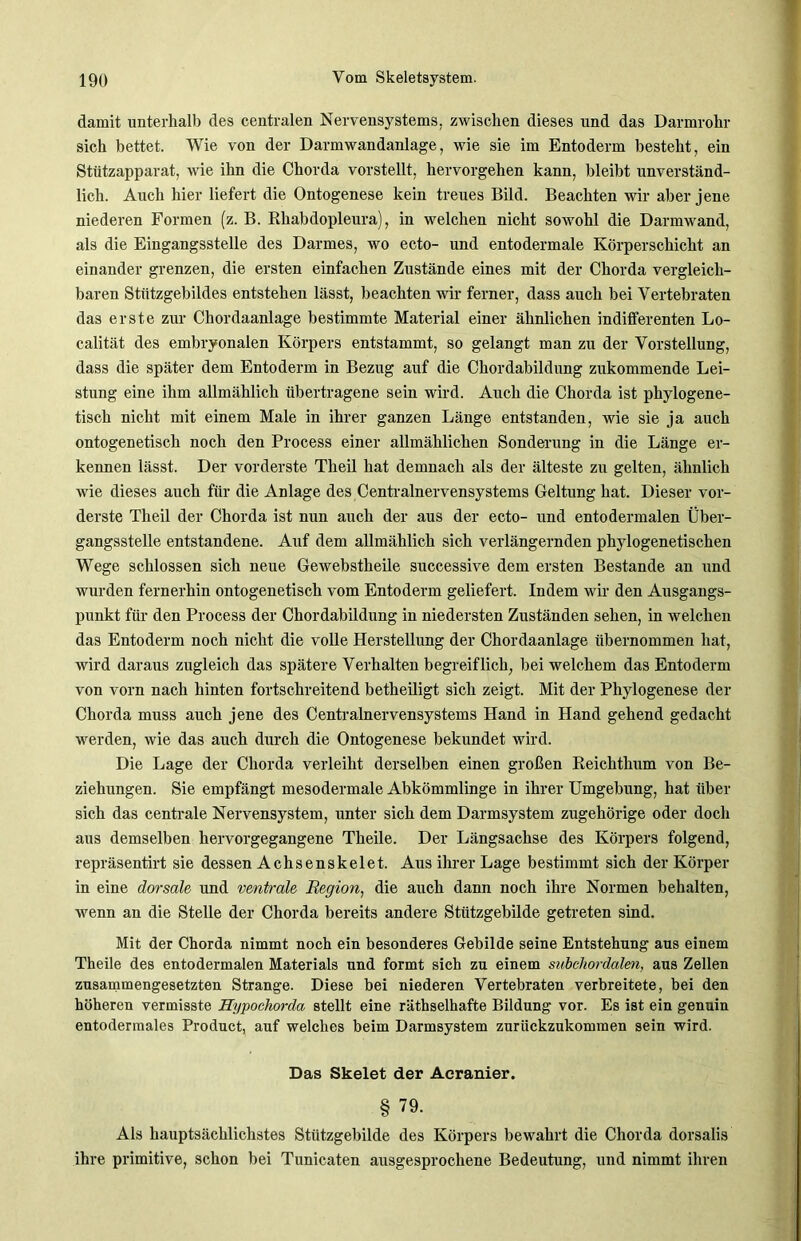 damit unterhalb des centralen Nervensystems, zwischen dieses und das Darmrohr sich bettet. Wie von der Darmwandanlage, wie sie im Entoderm besteht, ein Stützapparat, wie ihn die Chorda vorstellt, hervorgehen kann, bleibt unverständ- lich. Auch hier liefert die Ontogenese kein treues Bild. Beachten wir aber jene niederen Formen (z. B. Rhabdopleura), in welchen nicht sowohl die Darmwand, als die Eingangsstelle des Darmes, wo ecto- und entodermale Körperschicht an einander grenzen, die ersten einfachen Zustände eines mit der Chorda vergleich- baren Stützgebildes entstehen lässt, beachten wir ferner, dass auch bei Vertebraten das erste zur Chordaanlage bestimmte Material einer ähnlichen indifferenten Lo- calität des embryonalen Körpers entstammt, so gelangt man zu der Vorstellung, dass die später dem Entoderm in Bezug auf die Chordabildung zukommende Lei- stung eine ihm allmählich übertragene sein wird. Auch die Chorda ist phylogene- tisch nicht mit einem Male in ihrer ganzen Länge entstanden, wie sie ja auch ontogenetisch noch den Process einer allmählichen Sonderung in die Länge er- kennen lässt. Der vorderste Theil hat demnach als der älteste zu gelten, ähnlich wie dieses auch für die Anlage des Centralnervensystems Geltung hat. Dieser vor- derste Theil der Chorda ist nun auch der aus der ecto- und entodermalen Über- gangsstelle entstandene. Auf dem allmählich sich verlängernden phylogenetischen Wege schlossen sich neue Gewebstheile successive dem ersten Bestände an und wurden fernerhin ontogenetisch vom Entoderm geliefert. Indem wir den Ausgangs- punkt für den Process der Chordabildung in niedersten Zuständen sehen, in welchen das Entoderm noch nicht die volle Herstellung der Chordaanlage übernommen hat, wird daraus zugleich das spätere Verhalten begreiflich, bei welchem das Entoderm von vorn nach hinten fortschreitend betheiligt sich zeigt. Mit der Phylogenese der Chorda muss auch jene des Centralnervensystems Hand in Hand gehend gedacht werden, wie das auch durch die Ontogenese bekundet wird. Die Lage der Chorda verleiht derselben einen großen Reichthum von Be- ziehungen. Sie empfängt mesodermale Abkömmlinge in ihrer Umgehung, hat über sich das centrale Nervensystem, unter sich dem Darmsystem zugehörige oder doch aus demselben hervorgegangene Theile. Der Längsachse des Körpers folgend, repräsentirt sie dessen Achsenskelet. Aus ihrer Lage bestimmt sich der Körper in eine dorsale und ventrale Region, die auch dann noch ihre Normen hehalten, wenn an die Stelle der Chorda bereits andere Stützgebilde getreten sind. Mit der Chorda nimmt noch ein besonderes Gebilde seine Entstehung aus einem Theile des entodermalen Materials und formt sich zu einem subehordalm, aus Zellen zusammengesetzten Strange. Diese bei niederen Vertebraten verbreitete, bei den höheren vermisste Hypochorda stellt eine räthselhafte Bildung vor. Es ist ein genuin entodermales Product, auf welches beim Darmsystem zurückzukommen sein wird. Das Skelet der Aeranier. § 79. Als hauptsächlichstes Stützgebilde des Körpers bewahrt die Chorda dorsalis ihre primitive, schon bei Tunicaten ausgesprochene Bedeutung, und nimmt ihren