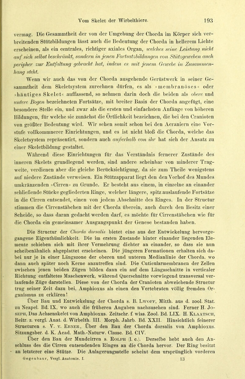 vermag. Die Gesammtkeit der von der Umgebung der Chorda im Körper sich ver- breitenden Stützbildungen lässt auch die Bedeutung der Chorda in hellerem Lichte erscheinen, als ein centrales, richtiger axiales Organ, welches seine Leistung nicht auf sich selbst beschränkt, sondern in jenen Fortsatzbildungen von Stützgeweben auch peripher zur Entfaltung gebracht hat, indem es mit jenem Gewebe in Zusammen- hang steht. Wenn wir auch das von der Chorda ausgehende Gerüstwerk in seiner Ge- sammtheit dem Skeletsystem zurechnen dürfen, es als »membranöses« oder »häutiges Skelet« auffassend, so nehmen darin doch die beiden als obere und untere Bogen bezeichneten Fortsätze, mit breiter Basis der Chorda angefügt, eine besondere Stelle ein, und zwar als die ersten und einfachsten Anfänge von höheren Bildungen, für welche sie zunächst die Örtlichkeit bezeichnen, die bei den Cranioten von größter Bedeutung wird. Wir sehen somit schon bei den Acraniern eine Vor- stufe vollkommnerer Einrichtungen, und es ist nicht bloß die Chorda, welche das Skeletsystem repräsentirt, sondern auch außerhalb von ihr hat sich der Ansatz zu einer Skeletbildung gestaltet. Während diese Einrichtungen für das Verständnis fernerer Zustände des inneren Skelets grundlegend werden, sind andere scheinbar von minderer Trag- weite, verdienen aber die gleiche Berücksichtigung, da sie zum Theile wenigstens auf niedere Zustände verweisen. Ein Stützapparat liegt den den Vorhof des Mundes umkränzenden »Cirren« zu Grunde. Er besteht aus einem, in einzelne an einander schließende Stücke gegliederten Ringe, welcher längere, spitz auslaufende Fortsätze in die Cirren entsendet, einen von jedem Abschnitte des Ringes. In der Structur stimmen die Cirrenstäbchen mit der Chorda überein, auch durch den Besitz einer Scheide, so dass daran gedacht werden darf, es möchte für Cirrenstäbchen wie für die Chorda ein gemeinsamer Ausgangspunkt der Genese bestanden haben. Die Structur der Chorda dorsalis bietet eine aus der Entwickelung hervorge- gangene Eigenthümlichkeit. Die im ersten Zustande hinter einander liegenden Ele- mente schieben sich mit ihrer Vermehrung dichter an einander, so dass sie nun scheibenähnlich abgeplattet erscheinen. Die jüngeren Formationen erhalten sich da- bei nur je in einer Längszone der oberen und unteren Medianlinie der Chorda, wo dann auch später noch Kerne anzutreffen sind. Die Cuticularmembranen der Zellen zwischen jenen beiden Zügen bilden dann ein auf dem Längsschnitte in verticaler Richtung entfaltetes Maschenwerk, während Querschnitte vorwiegend transversal ver- laufende Züge darstellen. Diese von der Chorda der Cranioten abweichende Structur trug seiner Zeit dazu bei, Amphioxus als einen den Vertebraten völlig fremden Or- ganismus zu erklären! Über Bau und Entwickelung der Chorda s. B. Lwoff, Mitth. aus d. zool. Stat. zu Neapel. Bd. IX, wo auch die früheren Angaben nachzusehen sind. Ferner H. Jo- seph, Das Achsenskelet von Amphioxus. Zeitschr. f. wiss. Zool. Bd. LIX. H. Klaatsch, Beitr. z. vergl. Anat. d. Wirbelth. III. Morph. Jahrb. Bd. XXII. Hinsichtlich feinerer Structuren s. V. v. Ebner, Über den Bau der Chorda dorsalis von Amphioxus. Sitzungsber. d. K. Acad. Math.-Naturw. Classe. Bd. CIV. Über den Bau der Mundcirren s. Rolph (1. c.). Derselbe hebt auch den An- schluss des die Cirren entsendenden Ringes an die Chorda hervor. Der Ring besitzt an letzterer eine Stütze. Die Anlagerungsstelle scheint dem ursprünglich vorderen Gegenbaur, Vergl. Anatomie. I. 13