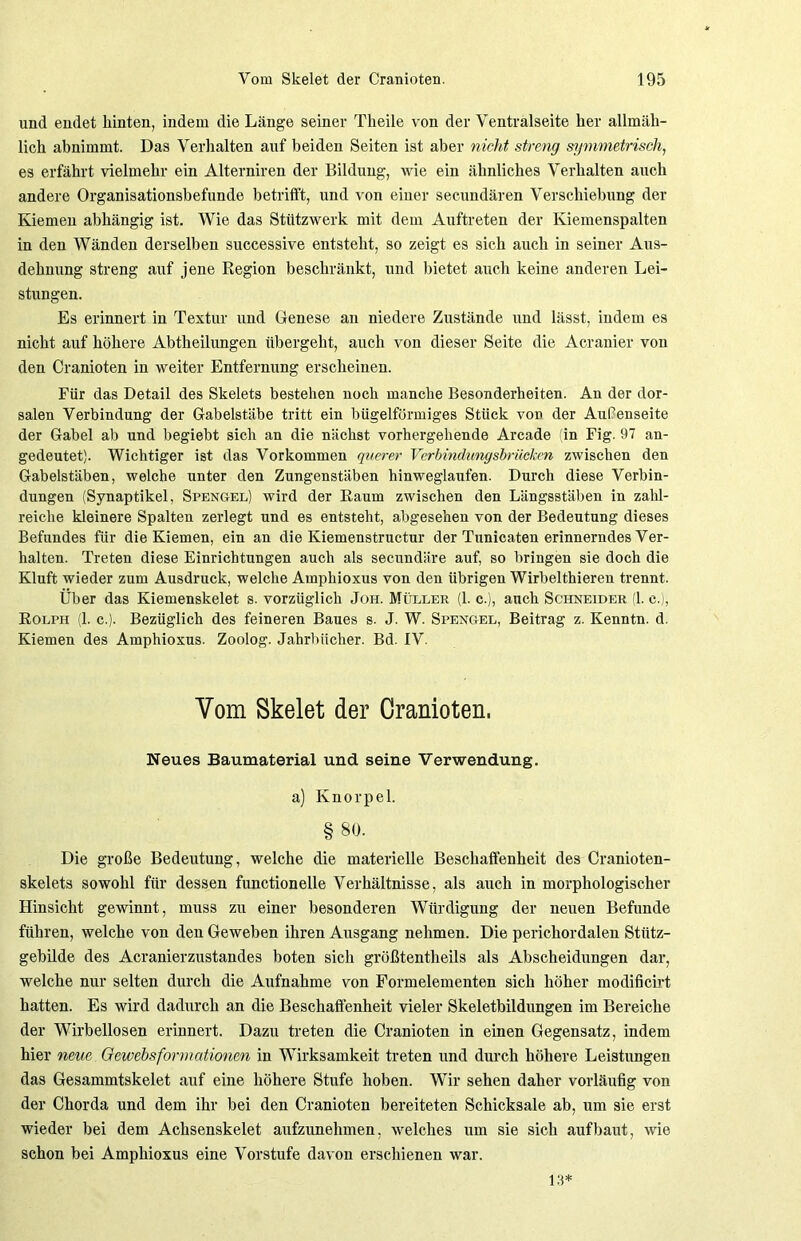 und endet hinten, indem die Länge seiner Theile von der Ventralseite her allmäh- lich abnimmt. Das Verhalten auf beiden Seiten ist aber nicht streng symmetrisch, es erfährt vielmehr ein Alterniren der Bildung, wie ein ähnliches Verhalten auch andere Organisationsbefunde betrifft, und von einer secundären Verschiebung der Kiemen abhängig ist. Wie das Stfttzwerk mit dem Auftreten der Kiemenspalten in den Wänden derselben successive entsteht, so zeigt es sich auch in seiner Aus- dehnung streng auf jene Region beschränkt, und bietet auch keine anderen Lei- stungen. Es erinnert in Textur und Genese an niedere Zustände und lässt, indem es nicht auf höhere Abtheilungen übergeht, auch von dieser Seite die Acranier von den Cranioten in weiter Entfernung erscheinen. Für das Detail des Skelets bestehen noch manche Besonderheiten. An der dor- salen Verbindung der Gabelstäbe tritt ein bügelförmiges Stück von der Außenseite der Gabel ab und begiebt sich an die nächst vorhergehende Arcade (in Fig. 97 an- gedeutet). Wichtiger ist das Vorkommen querer Verbindungsbrücken zwischen den Gabelstäben, welche unter den Zungenstäben hinweglaufen. Durch diese Verbin- dungen (Synaptikel, Spengel) wird der Raum zwischen den Längsstäben in zahl- reiche kleinere Spalten zerlegt und es entsteht, abgesehen von der Bedeutung dieses Befundes für die Kiemen, ein an die Kiemenstructur der Tunicaten erinnerndes Ver- halten. Treten diese Einrichtungen auch als secundäre auf, so bringen sie doch die Kluft wieder zum Ausdruck, welche Amphioxus von den übrigen Wirbelthieren trennt. Über das Kiemenskelet s. vorzüglich Joh. Müller (1. c.), auch Schneider (1. c.), Rolph (1. c.). Bezüglich des feineren Baues s. J. W. Spengel, Beitrag z. Kenntn. d. Kiemen des Amphioxus. Zoolog. Jahrbücher. Bd. IV. Vom Skelet der Cranioten. Neues Baumaterial und seine Verwendung. a) Knorpel. § 80. Die große Bedeutung, welche die materielle Beschaffenheit des Cranioten- skelets sowohl für dessen functionelle Verhältnisse, als auch in morphologischer Hinsicht gewinnt, muss zu einer besonderen Würdigung der neuen Befunde führen, welche von den Geweben ihren Ausgang nehmen. Die perichordalen Stütz- gebilde des Acranierzustandes boten sich größtentheils als Abscheidungen dar, welche nur selten durch die Aufnahme von Formelementen sich höher modificirt hatten. Es wird dadurch an die Beschaffenheit vieler Skeletbildungen im Bereiche der Wirbellosen erinnert. Dazu treten die Cranioten in einen Gegensatz, indem hier neue Gewebsformationen in Wirksamkeit treten und durch höhere Leistungen das Gesammtskelet auf eine höhere Stufe hoben. Wir sehen daher vorläufig von der Chorda und dem ihr bei den Cranioten bereiteten Schicksale ab, um sie erst wieder bei dem Achsenskelet aufzunehmen, welches um sie sich auf baut, wie schon bei Amphioxus eine Vorstufe davon erschienen war. 13*