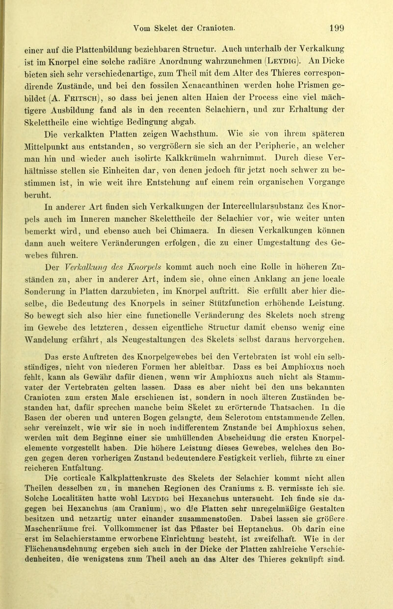 einer auf die Plattenbildung beziehbaren Structur. Auch unterhalb der Verkalkung ist im Knorpel eine solche radiäre Anordnung wahrzunehmen (Leydig). An Dicke bieten sich sehr verschiedenartige, zum Theil mit dem Alter des Thieres correspon- dirende Zustände, und bei den fossilen Xenacanthinen werden hohe Prismen ge- bildet (A. Fritsch), so dass bei jenen alten Haien der Process eine viel mäch- tigere Ausbildung fand als in den recenten Selachiern, und zur Erhaltung der Skelettheile eine wichtige Bedingung abgab. Die verkalkten Platten zeigen Wachsthum. Wie sie von ihrem späteren Mittelpunkt aus entstanden, so vergrößern sie sich an der Peripherie, an welcher man hin und wieder auch isolirte Kalkkrümeln wahrnimmt. Durch diese Ver- hältnisse stellen sie Einheiten dar, von denen jedoch für jetzt noch schwer zu be- stimmen ist, in wie weit ihre Entstehung auf einem rein organischen Vorgänge beruht. In anderer Art finden sich Verkalkungen der Intercellularsubstanz des Knor- pels auch im Inneren mancher Skelettheile der Selachier vor, wie weiter unten bemerkt wird, und ebenso auch bei Chimaera. In diesen Verkalkungen können dann auch weitere Veränderungen erfolgen, die zu einer Umgestaltung des Ge- webes führen. Der Verkalkung des Knorpels kommt auch noch eine Rolle in höheren Zu- ständen zu, aber in anderer Art, indem sie, ohne einen Anklang an jene locale Sonderung in Platten darzubieten, im Knorpel auftritt. Sie erfüllt aber hier die- selbe, die Bedeutung des Knorpels in seiner Stützfunction erhöhende Leistung. So bewegt sich also hier eine functionelle Veränderung des Skelets noch streng im Gewebe des letzteren, dessen eigentliche Structur damit ebenso wenig eine Wandelung erfährt, als Neugestaltungen des Skelets selbst daraus hervorgehen. Das erste Auftreten des Knorpelgewebes bei den Vertebraten ist wohl ein selb- ständiges, nicht von niederen Formen her ableitbar. Dass es bei Amphioxus noch fehlt, kann als Gewähr dafür dienen, wenn wir Amphioxus auch nicht als Stamm- vater der Vertebraten gelten lassen. Dass es aber nicht bei den uns bekannten Cranioten zum ersten Male erschienen ist, sondern in noch älteren Zuständen be- standen hat, dafür sprechen manche beim Skelet zu erörternde Thatsachen. In die Basen der oberen und unteren Bogen gelangte, dem Sclerotom entstammende Zellen, sehr vereinzelt, wie wir sie in noch indifferentem Zustande bei Amphioxus sehen, werden mit dem Beginne einer sie umhüllenden Abscheidung die ersten Knorpel- elemente vorgestellt haben. Die höhere Leistung dieses Gewebes, welches den Bo- gen gegen deren vorherigen Zustand bedeutendere Festigkeit verlieh, führte zu einer reicheren Entfaltung. Die corticale Kalkplattenkruste des Skelets der Selachier kommt nicht allen Theilen desselben zu, in manchen Regionen des Craniums z. B. vermisste ich sie. Solche Localitäten hatte wohl Leydig bei Hexanchus untersucht. Ich finde sie da- gegen bei Hexanchus (am Cranium), wo die Platten sehr unregelmäßige Gestalten besitzen und netzartig unter einander Zusammenstößen. Dabei lassen sie größere Maschenräume frei. Vollkommener ist das Pflaster bei Heptanchus. Ob darin eine erst im Selachierstamme erworbene Einrichtung besteht, ist zweifelhaft. Wie in der Flächenausdehnung ergeben sich auch in der Dicke der Platten zahlreiche Verschie- denheiten, die wenigstens zum Theil auch an das Alter des Thieres geknüpft sind.