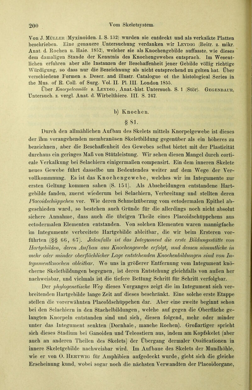 Von J. Müller (Myxinoiden. I. S. 132) wurden sie entdeckt und als verkalkte Platten beschrieben. Eine genauere Untersuchung verdanken wir Leydig (Beitr. z. mikr. Anat. d. Rochen u. Haie. 1852), welcher sie als Knochengebilde auffasste, wie dieses dem damaligen Stande der Kenntnis des Knochengewebes entsprach. Im Wesent- lichen erfuhren aber alle Instanzen der Beschaffenheit jener Gebilde völlig richtige Würdigung, so dass nur die Bezeichnung als nicht entsprechend zu gelten hat. Über verschiedene Formen s. Descr. and illustr. Catalogue of the histological Series in the Mus. of R. Coli, of Surg. Vol. II. PI. III. London 1855. Über Knorpelcanäle s. Leydig, Anat.-hist. Untersuch. S. 1 (Stör). Gegenbaur, Untersuch, z. vergl. Anat. d. Wirbelthiere. III. S. 242. b) Knochen. §81. Durch den allmählichen Aufbau des Skelets mittels Knorpelgewebe ist dieses der ihm vorangehenden membranösen Skeletbildung gegenüber als ein höheres zu bezeichnen, aber die Beschaffenheit des Gewebes selbst bietet mit der Plasticität durchaus ein geringes Maß von Stützleistung. Wir sehen diesen Mangel durch corti- cale Verkalkung bei Selachiern einigermaßen compensirt. Ein dem inneren Skelete neues Gewebe führt dasselbe um Bedeutendes weiter auf dem Wege der Ver- vollkommnung. Es ist das Knochengewebe, welches wir im Integumente zur ersten Geltung kommen sahen (S. 151). Als Abscheidungen entstandene Hart- gebilde fanden, zuerst wiederum bei Selachiern, Verbreitung und stellten deren Placoidschüppclien vor. Wie deren Schmelzüberzug vom ectodermalen Epithel ab- geschieden ward, so bestehen auch Gründe für die allerdings noch nicht absolut sichere Annahme, dass auch die übrigen Theile eines Placoidschitppchens aus ectodermalen Elementen entstanden. Von solchen Elementen waren mannigfache im Integumente verbreitete Hartgebilde ableitbar, die wir beim Ersteren vor- führten (§§ 66, (37). Jedenfalls ist das Integument die erste Bildungsstätte von Hartgebilden, deren Aufbau aus Knochengewebe erfolgt, und dessen sämmtliche in mehr oder minder oberflächlicher Lage entstehendm Knochenbildungen sind von In- tegumentknochen ableitbar. Wo uns in größerer Entfernung vom Integument knö- cherne Skeletbildungen begegnen, ist deren Entstehung gleichfalls von außen her nachweisbar, und vielmals ist die tiefere Bettung Schritt für Schritt verfolgbar. Der phylogenetische Weg dieses Vorganges zeigt die im Integument sich ver- breitenden Hartgebilde lange Zeit auf dieses beschränkt. Eine solche erste Etappe stellen die vorerwähnten Placoidschüppclien dar. Aber eine zweite beginnt schon bei den Selachiern in den Stachelbildungen, welche auf gegen die Oberfläche ge- langten Knorpeln entstanden sind und sich, diesen folgend, mehr oder minder unter das Integument senkten (Dornhaie, manche Rochen). Großartiger spricht sich dieses Stadium bei Ganoiden und Teleostiern aus, indem am Kopfskelet (aber auch an anderen Theilen des Skelets) der Übergang dermaler Ossificationen in innere Skeletgebilde nachweisbar wird. Im Aufbane des Skelets der Mundhöhle, wie er von 0. Hertwig für Amphibien aufgedeckt wurde, giebt sich die gleiche Erscheinung kund, wobei sogar noch die nächsten Verwandten der Placoidorgane,