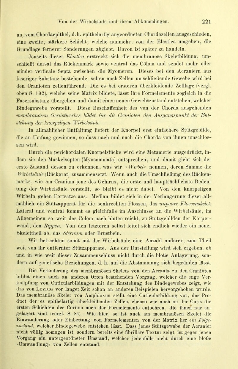 an, vom Chordaepithel, d. h. epithelartig angeordneten Chordazellen ausgeschieden, eine zweite, stärkere Schicht, welche nunmehr, von der Elastica umgeben, die Grundlage fernerer Sonderungen abgiebt. Davon ist später zu handeln. Jenseits dieser Elastica erstreckt sich die membranöse Skeletbildung, um- schließt dorsal das Rückenmark sowie ventral das Cölom und sendet mehr oder minder verticale Septa zwischen die Myomeren. Dieses bei den Acraniern aus faseriger Substanz bestehende, selten auch Zellen umschließende Gewebe wird bei den Cranioten zellenführend. Die es bei ersteren überkleidende Zelllage (vergl. oben S. 192), welche seine Matrix bildete, lässt ihre Formelemente sogleich in die Fasersubstanz übergehen und damit einen neuen Gewebszustand entstehen, welcher Bindegewebe vorstellt. Diese Beschaffenheit des von der Chorda ausgehenden membranösen Gerüstwerkes bildet für die Cranioten den Ausgangspunkt der Ent- stehung der knorpeligen Wirbelsäule. In allmählicher Entfaltung liefert der Knorpel erst einfachere Stützgebilde, die an Umfang gewinnen, so dass nach und nach die Chorda von ihnen umschlos- sen wird. Durch die perichordalen Knorpelstücke wird eine Metamerie ausgedrückt, in- dem sie den Muskelsepten (Myocommatä) entsprechen, und damit giebt sich der erste Zustand dessen zu erkennen, was wir » Wirbel« nennen, deren Summe die Wirbelsäule (Rückgrat) zusammensetzt. Wenn auch die Umschließung des Rücken- marks, wie am Cranium jene des Gehirns, die erste und hauptsächlichste Bedeu- tung der Wirbelsäule vorstellt, so bleibt es nicht dabei. Von den knorpeligen Wirbeln gehen Fortsätze aus. Median bildet sich in der Verlängerung dieser all- mählich ein Stützapparat für die senkrechten Flossen, das unpaare Flossenskelet. Lateral und ventral kommt es gleichfalls im Anschlüsse an die Wirbelsäule, im Allgemeinen so weit das Cölom nach hinten reicht, zu Stützgebilden der Körper- wand, den Rippen. Von den letzteren selbst leitet sich endlich wieder ein neuer Skelettheil ab, das Sternum oder Brustbein. Wir betrachten somit mit der Wirbelsäule eine Anzahl anderer, zum Theil weit von ihr entfernter Stützapparate. Aus der Darstellung wird sich ergeben, ob und in wie weit dieser Zusammenschluss nicht durch die bloße Anlagerung, son- dern auf genetische Beziehungen, d. h. auf die Abstammung sich begründen lässt. Die Veränderung des membranösen Skelets von den Acrania zu den Cranioten bildet einen auch an anderen Orten bestehenden Vorgang, welcher die enge Ver- knüpfung von Cuticularbildungen mit der Entstehung des Bindegewebes zeigt, wie das von Leydig vor langer Zeit schon an anderen Beispielen hervorgehoben wurde. Das membranöse Skelet von Amphioxus stellt eine Cuticularbildung vor, das Pro- duct der es epithelartig überkleidenden Zellen, ebenso wie auch an der Cutis die ersten Schichten des Corium noch der Formelemente entbehren, die ihnen nur an- gelagert sind (vergl. S. 84). Wie hier, so ist auch am membranösen Skelet die Einwanderung oder Einbettung von Formelementen von der Matrix her ein Folge- xustand, welcher Bindegewebe entstehen lässt. Dass jenes Stützgewebe der Acranier nicht völlig homogen ist, sondern bereits eine fibrilläre Textur zeigt, ist gegen jenen Vorgang ein untergeordneter Umstand, welcher jedenfalls nicht durch eine bloße »Umwandlung« von Zellen entstand.