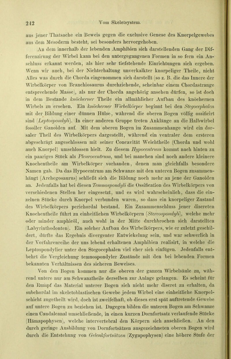 aus jener Tkatsache ein Beweis gegen die exclusive Genese des Knorpelgewebes aus dem Mesoderm besteht, sei besonders hervorgehoben. An dem innerhalb der lebenden Amphibien sich darstellenden Gang der Dif- ferenzirung der Wirbel kann bei den untergegangenen Formen in so fern ein An- schluss erkannt werden, als hier sehr tiefstehende Einrichtungen sich ergeben. Wenn wir auch, bei der Nichterhaltung unverkalkter knorpeliger Tlieile, nicht Alles was durch die Chorda eingenommen sich darstellt (so z. B. die das Innere der Wirbelkörper von Branchiosaurus durchziehende, scheinbar einem Chordastrange entsprechende Masse), als nur der Chorda angehörig ansehen dürfen, so ist doch in dem Bestände knöcherner Theile ein allmählicher Aufbau des knöchernen Wirbels zu ersehen. Ein knöcherner Wirbelkörper beginnt bei den Stegocephalen mit der Bildung einer dünnen Hülse, während die oberen Bogen völlig ossificirt sind (Leptospondyli). In einer anderen Gruppe treten Anklänge an die Halbwirbel fossiler Ganoiden auf. Mit dem oberen Bogen im Zusammenhänge wird ein dor- saler Tlieil des Wirbelkörpers dargestellt, während ein ventraler dem ersteren abgeschrägt angeschlossen mit seiner Concavität Weichtheile (Chorda und wohl auch Knorpel) umschlossen hielt. Zu diesem Hypocentrum kommt nach hinten zu ein paariges Stück als Pleurocentrum, und bei manchen sind noch andere kleinere Knochentheile am Wirbelkörper vorhanden, denen man gleichfalls besondere Namen gab. Da das Hypocentrum am Schwänze mit den unteren Bogen zusammen- hängt (Archegosaurus) schließt sich die Bildung noch mehr an jene der Ganoiden an. Jedenfalls hat bei diesen Temnospondyli die Ossification des Wirbelkörpers von verschiedenen Stellen her eingesetzt, und es wird wahrscheinlich, dass die ein- zelnen Stücke durch Knorpel verbunden waren, so dass ein knorpeliger Zustand des Wirbelkörpers perichordal bestand. Ein Zusammenschluss jener discreten Knochentheile führt zu einheitlichen Wirbelkörpern (Stereospondyli), welche mehr oder minder amphicöl, auch Avolil in der Mitte durchbrochen sich darstellten Labyrinthodonten). Ein solcher Aufbau des Wirbelkörpers, Avie er zuletzt geschil- dert, dürfte das Ergebnis divergenter Entwickelung sein, und war sckAverlicli in der Vorfahrenreihe der uns lebend erhaltenen Amphibien realisirt, in aveiche die Leptospondylier unter den Stegocephalen viel eher sich einfügen. Jedenfalls ent- behrt die Vergleichung temnospondyler Zustände mit den bei lebenden Formen bekannten Verhältnissen des sicheren Beweises. Von den Bogen kommen nur die oberen der ganzen Wirbelsäule zu, Aväk- rend untere nur am Sclrwanztkeile derselben zur Anlage gelangen. Es scheint für den Rumpf das Material unterer Bogen sich nicht mehr discret zu erhalten, da subchordal im skeletoblastischen Gewebe jedem Wirbel eine einheitliche Knorpel- schicht zugetheilt wird, doch ist zweifelhaft, ob dieses erst spät auftretende GeAvebe auf untere Bogen zu beziehen ist. Dagegen bilden die unteren Bogen am ScliAvanze einen Caudalcanal umschließende, in einen kurzen Dornfortsatz verlaufende Stücke (Hämapophysen), welche intervertebral den Körpern sich anschließen. An den durch geringe Ausbildung von Dornfortsätzen ausgezeichneten oberen Bogen wird durch die Entstehung von Gelenkfortsätzen (Zygapophysen) eine höhere Stufe der