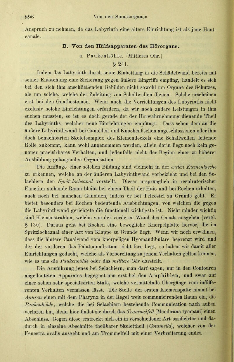 Anspruch zu nehmen, da das Labyrinth eine ältere Einrichtung ist als jene Haut- canäle. B. Von den Hülfsapparaten des Hörorgans. a. Paukenhöhle. (Mittleres Ohr.) § 241. Indem das Labyrinth durch seine Einbettung in die Schädelwand bereits mit seiner Entstehung eine Sicherung gegen äußere Eingriffe empfing, handelt es sich hei den sich ihm anschließenden Gebilden nicht sowohl um Organe des Schutzes, als um solche, welche der Zuleitung von Schallwellen dienen. Solche erscheinen erst bei den Gnathostomen. Wenn auch die Verrichtungen des Labyrinths nicht exclusiv solche Einrichtungen erfordern, da wir noch andere Leistungen in ihm suchen mussten, so ist es doch gerade der der Hörwahrnehmung dienende Theil des Labyrinths, welcher neue Einrichtungen empfängt. Dass schon dem an die äußere Labyrinthwand bei Ganoiden und Knochenfischen angeschlossenen oder ihm doch benachbarten Skeletcomplex des Kiemendeckels eine Schallwellen leitende Rolle zukommt, kann wohl angenommen werden, allein darin liegt noch kein ge- nauer präcisirbares Verhalten, und jedenfalls nicht der Beginn einer zu höherer Ausbildung gelangenden Organisation. Die Anfänge einer solchen Bildung sind vielmehr in der ersten Kiementasche zu erkennen, welche an der äußeren Labyrinthwand vorbeizieht und bei den Se- lachiern den Spritzlochcanal vorstellt. Dieser ursprünglich in respiratorischer Function stehende Raum bleibt bei einem Theil der Haie und bei Rochen erhalten, auch noch bei manchen Ganoiden, indess er bei Teleostei zu Grunde geht. Er bietet besonders bei Rochen bedeutende Ausbuchtungen, von welchen die gegen die Labyrinthwand gerichtete die functioneil wichtigste ist. Nicht minder wichtig sind Kiemenstrahlen, welche von der vorderen Wand des Canals ausgehen (vergl. § 130). Daraus geht bei Rochen eine bewegliche Knorpelplatte hervor, die im Spritzlochcanal einer Art von Klappe zu Grunde liegt. Wenn wir noch erwähnen, dass die hintere Canalwand vom knorpeligen Hyomandibulare begrenzt wird und der der vorderen das Palatoquadratum nicht fern liegt, so haben wir damit aller Einrichtungen gedacht, welche als Vorbereitung zu jenem Verhalten gelten können, wie es uns die Paukenhöhle oder das mittlere Ohr darstellt. Die Ausführung jenes bei Selachiern, man darf sagen, nur in den Contouren angedeuteten Apparates begegnet uns erst bei den Amphibien, und zwar auf einer schon sehr specialisirten Stufe, welche vermittelnde Übergänge vom indiffe- renten Verhalten vermissen lässt. Die Stelle der ersten Kiemenspalte nimmt bei Anwren einen mit dem Pharynx in der Regel weit communicirenden Raum ein, die Paukenhöhle, welche die bei Selachiern bestehende Communication nach außen verloren hat, denn hier findet sie durch das Trommelfell (Membrana tympanij einen Abschluss. Gegen diese erstreckt sich ein in verschiedener Art ossificirter und da- durch in einzelne Abschnitte theilbarer Skelettheil (Columella), welcher von der Fenestra ovalis ausgeht und am Trommelfell mit einer Verbreiterung endet.