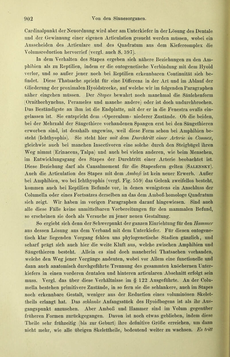 Cai'dinalpunkt der Neuordnung wird aber am Unterkiefer in der Lösung des Dentale und der Gewinnung einer eigenen Articulation gesucht werden müssen, wobei ein Ausscheiden des Articulare und des Quadratum aus dem Kiefercomplex die Volumsreduction hervorrief (vergl. auch S. 397). In dem Verhalten des Stapes ergeben sich nähere Beziehungen zu den Am- phibien als zu Reptilien, indem er die ontogenetische Verbindung mit dem Hyoid verlor, und so außer jener noch bei Reptilien erkennbaren Continuität sich be- findet. Diese Thatsache spricht für eine Differenz in der Art und im Ablauf der Gliederung der proximalen Hyoidstrecke, auf welche wir im folgenden Paragraphen näher eingehen müssen. Der Stapes bewahrt noch manchmal die Säulchenform (Ornithorhynchus, Perameles und manche andere) oder ist doch undurchbrochen. Das Beständigste an ihm ist die Endplatte, mit der er in die Fenestra ovalis ein- gelassen ist. Sie entspricht dem »Operculum« niederer Zustände. Ob die beiden, bei der Mehrzahl der Säugethiere vorhandenen Spangen erst bei den Säugethieren erworben sind, ist desshalb ungewiss, weil diese Form schon bei Amphibien be- steht (Ichthyophis). Sie steht hier mit dem Durchtritt einer Arterie in Gonnex, gleichwie auch bei manchen Insectivoren eine solche durch den Steigbügel ihren Weg nimmt (Erinaceus, Talpa) und auch bei vielen anderen, wie beim Menschen, im Entwicklungsgang des Stapes der Durchtritt einer Arterie beobachtet ist. Diese Beziehung darf als Causalmoment für die Stapesform gelten (Salensky). Auch die Articulation des Stapes mit dem Amboß ist kein neuer Erwerb. Außer bei Amphibien, wo bei Ichthyophis (vergl. Fig. 559) das Gelenk zweifellos besteht, kommen auch bei Reptilien Befunde vor, in denen wenigstens ein Anschluss der Columella oder eines Fortsatzes derselben an das dem Amboß homologe Quadratum sich zeigt. Wir haben im vorigen Paragraphen darauf hingewiesen. Sind auch alle diese Fälle keine unmittelbaren Vorbereitungen für den mammalen Befund, so erscheinen sie doch als Versuche zu jener neuen Gestaltung. So ergiebt sich denn der Schwerpunkt der ganzen Einrichtung für den Hammer aus dessen Lösung aus dem Verband mit dem Unterkiefer. Für diesen ontogene- tisch klar liegenden Vorgang fehlen uns phylogenetische Stadien gänzlich, und scharf prägt sich auch hier die weite Kluft aus, welche zwischen Amphibien und Säugethieren besteht. Allein es sind doch mancherlei Thatsachen vorhanden, welche den Weg jener Vorgänge andeuten, wobei vor Allem eine functioneile und dann auch anatomisch durchgeführte Trennung des gesammten knöchernen Unter- kiefers in einen vorderen dentalen und hinteren articularen Abschnitt erfolgt sein muss. Vergl. das über diese Verhältnisse im § 122 Ausgeführte. An der Colu- mella bestehen primitivere Zustände, in so fern sie die schlankere, auch im Stapes noch erkennbare Gestalt, weniger aus der Reduction eines voluminösen Skelet- theils erlangt hat. Das schlanke Anfangsstück des Hyoidbogens ist als ihr Aus- gangspunkt anzusehen. Aber Amboß und Hammer sind im Volum gegenüber früheren Formen zurückgegangen. Davon ist noch etwas geblieben, indem diese Theile sehr frühzeitig (bis zur Geburt) ihre definitive Größe erreichen, um dann nicht mehr, wie alle übrigen Skelettheile, bedeutend weiter zu wachsen. Es tritt