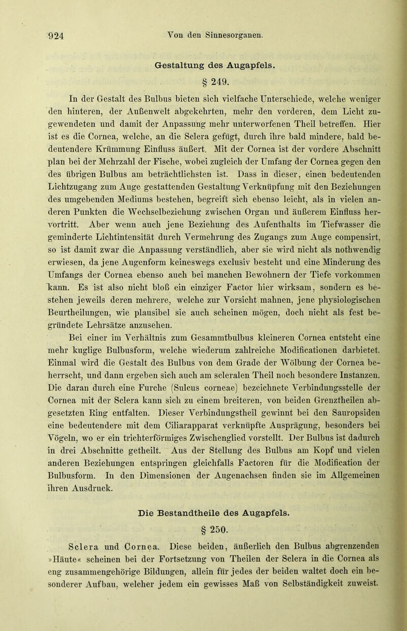 Gestaltung des Augapfels. § 249. In der Gestalt des Bulbus bieten sich vielfache Unterschiede, welche weniger den hinteren, der Außenwelt abgekehrten, mehr den vorderen, dem Licht zu- gewendeten und damit der Anpassung mehr unterworfenen Theil betreffen. Hier ist es die Cornea, welche, an die Sclera gefügt, durch ihre bald mindere, bald be- deutendere Krümmung Einfluss äußert. Mit der Cornea ist der vordere Abschnitt plan bei der Mehrzahl der Fische, wobei zugleich der Umfang der Cornea gegen den des übrigen Bulbus am beträchtlichsten ist. Dass in dieser, einen bedeutenden Lichtzugang zum Auge gestattenden Gestaltung Verknüpfung mit den Beziehungen des umgebenden Mediums bestehen, begreift sich ebenso leicht, als in vielen an- deren Punkten die Wechselbeziehung zwischen Organ und äußerem Einfluss her- vortritt. Aber wenn auch jene Beziehung des Aufenthalts im Tiefwasser die geminderte Lichtintensität durch Vermehrung des Zugangs zum Auge compensirt, so ist damit zwar die Anpassung verständlich, aber sie wird nicht als nothwendig erwiesen, da jene Augenform keineswegs exclusiv besteht und eine Minderung des Umfangs der Cornea ebenso auch bei manchen Bewohnern der Tiefe Vorkommen kann. Es ist also nicht bloß ein einziger Factor hier wirksam, sondern es be- stehen jeweils deren mehrere, welche zur Vorsicht mahnen, jene physiologischen Beurtheilungen, wie plausibel sie auch scheinen mögen, doch nicht als fest be- gründete Lehrsätze anzusehen. Bei einer im Verhältnis zum Gesammtbulbus kleineren Cornea entsteht eine mehr kuglige Bulbusform, welche wiederum zahlreiche Modificationen darbietet. Einmal wird die Gestalt des Bulbus von dem Grade der Wölbung der Cornea be- herrscht, und dann ergeben sich auch am scleralen Theil noch besondere Instanzen. Die daran durch eine Furche (Sulcus corneae) bezeichnete Verbindungsstelle der Cornea mit der Sclera kann sich zu einem breiteren, von beiden Grenztheilen ab- gesetzten Bing entfalten. Dieser Verbindungstheil gewinnt bei den Sauropsiden eine bedeutendere mit dem Ciliarapparat verknüpfte Ausprägung, besonders bei Vögeln, wo er ein trichterförmiges Zwischenglied vorstellt. Der Bulbus ist dadurch in drei Abschnitte getheilt. Aus der Stellung des Bulbus am Kopf und vielen anderen Beziehungen entspringen gleichfalls Factoren für die Modification der Bulbusform. In den Dimensionen der Augenachsen finden sie im Allgemeinen ihren Ausdruck. Die Bestandtheile des Augapfels. § 250. Sclera und Cornea. Diese beiden, äußerlich den Bulbus abgrenzenden »Häute« scheinen bei der Fortsetzung von Theilen der Sclera in die Cornea als eng zusammengehörige Bildungen, allein für jedes der beiden waltet doch ein be- sonderer Aufbau, welcher jedem ein gewisses Maß von Selbständigkeit zuweist.