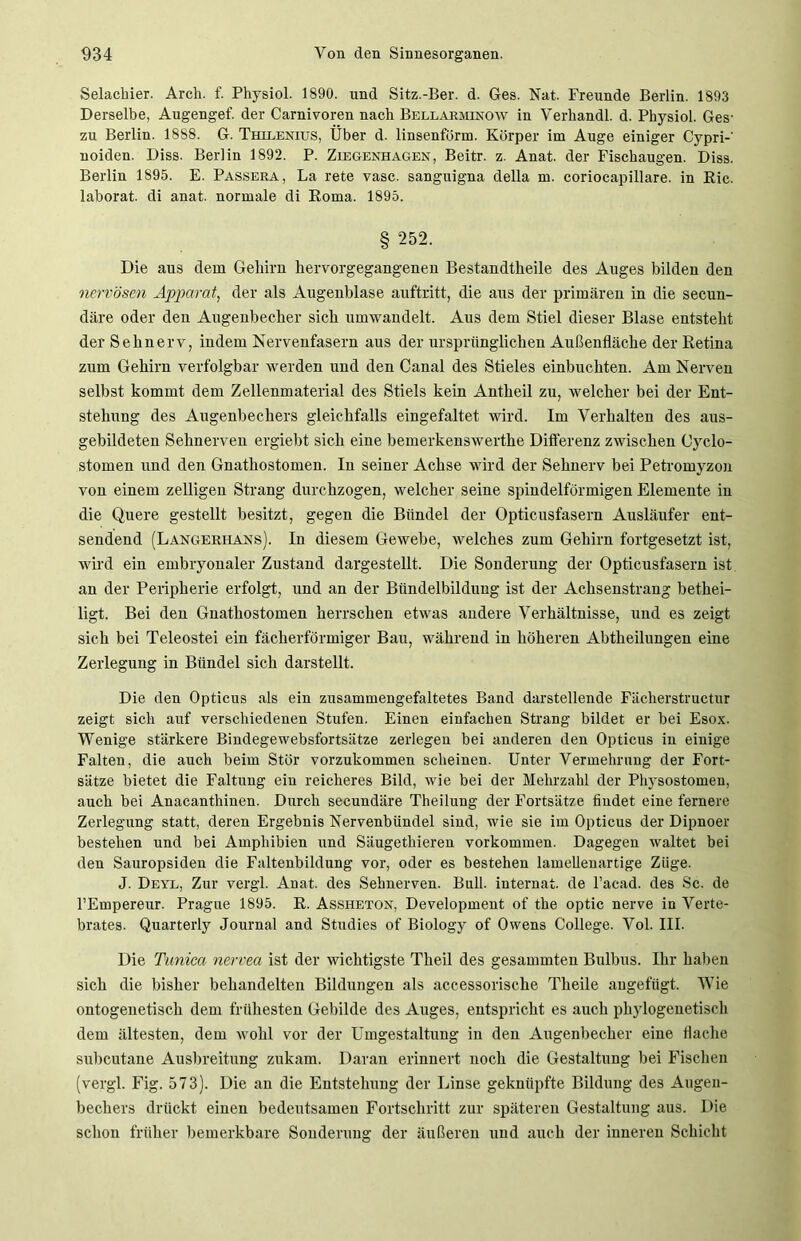 Selachier. Arch. f. Physiol. 1890. und Sitz.-Ber. d. Ges. Nat. Freunde Berlin. 1893 Derselbe, Augengef. der Carnivoren nach Bellarminow in Verhandl. d. Physiol. Ges- zu Berlin. 1888. G. Thilenius, Über d. linsenförm. Körper im Auge einiger Cypri-' noiden. Diss. Berlin 1892. P. Ziegenhagen, Beitr. z. Anat. der Fischaugen. Diss. Berlin 1S95. E. Passera, La rete vasc. sangnigna della m. coriocapillare. in Ric. laborat. di anat. normale di Roma. 1895. § 252. Die aus dem Gehirn hervorgegangenen Bestandtheile des Auges bilden den nervösen Apparat, der als Augenblase auftritt, die aus der primären in die secun- däre oder den Augenbecher sich umwandelt. Aus dem Stiel dieser Blase entsteht der Sehnerv, indem Nervenfasern aus der ursprünglichen Außenfläche der Retina zum Gehirn verfolgbar werden uud den Canal des Stieles einbuchten. Am Nerven selbst kommt dem Zellenmaterial des Stiels kein Antheil zu, welcher bei der Ent- stehung des Augenbechers gleichfalls eingefaltet wird. Im Verhalten des aus- gebildeten Sehnerven ergiebt sich eine bemerkenswerthe Differenz zwischen Cyclo- stomen und den Gnathostomen. In seiner Achse wird der Sehnerv bei Petromyzon von einem zelligen Strang durchzogen, welcher seine spindelförmigen Elemente in die Quere gestellt besitzt, gegen die Bündel der Opticusfasern Ausläufer ent- sendend (Langerhans). In diesem Gewebe, welches zum Gehirn fortgesetzt ist, wird ein embryonaler Zustand dargestellt. Die Sonderung der Opticusfasern ist an der Peripherie erfolgt, und an der Bündelbildung ist der Achsenstrang bethei- ligt. Bei den Gnathostomen herrschen etwas andere Verhältnisse, und es zeigt sich bei Teleostei ein fächerförmiger Bau, während in höheren Abteilungen eine Zerlegung in Bündel sich darstellt. Die den Opticus als ein zusammengefaltetes Band darstellende Fächerstructur zeigt sich auf verschiedenen Stufen. Einen einfachen Strang bildet er bei Esox. Wenige stärkere Bindegewebsfortsätze zerlegen bei anderen den Opticus in einige Falten, die auch beim Stör vorzukommen scheinen. Unter Vermehrung der Fort- sätze bietet die Faltung ein reicheres Bild, wie bei der Mehrzahl der Physostomen, auch bei Anacanthinen. Durch secundäre Theilung der Fortsätze findet eine fernere Zerlegung statt, deren Ergebnis Nervenbündel sind, wie sie im Opticus der Dipnoer bestehen und bei Amphibien und Säugethieren Vorkommen. Dagegen waltet bei den Sauropsiden die Faltenbildung vor, oder es bestehen lamellenartige Züge. J. Deyl, Zur vergl. Anat. des Sehnerven. Bull, internat. de l’acad. des Sc. de l’Empereur. Prague 1895. R. Assheton, Development of the optic nerve in Verte- brates. Quarterly Journal and Studies of Biology of Owens College. Vol. III. Die Tunica nervea ist der wichtigste Theil des gesammteu Bulbus. Ihr haben sich die bisher behandelten Bildungen als accessorische Theile augefügt. Wie ontogeuetisch dem frühesten Gebilde des Auges, entspricht es auch phylogenetisch dem ältesten, dem wohl vor der Umgestaltung iu den Augenbecher eine flache subcutane Ausbreitung zukam. Daran erinnert uoch die Gestaltung bei Fischen (vergl. Fig. 573). Die an die Entstehung der Linse geknüpfte Bildung des Augen- bechers drückt einen bedeutsamen Fortschritt zur späteren Gestaltung aus. Die schon früher bemerkbare Sonderung der äußeren uud auch der inneren Schicht