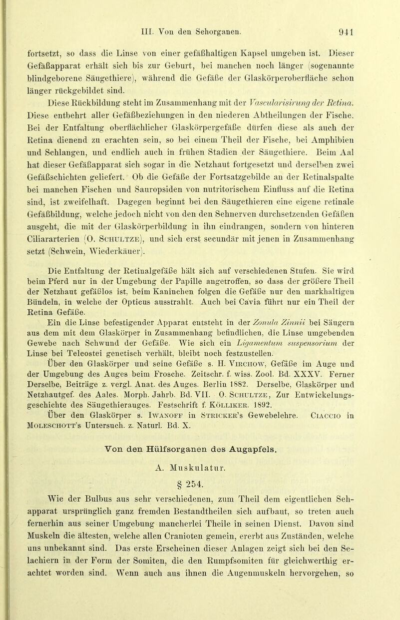 fortsetzt, so dass die Linse von einer gefäßhaltigen Kapsel umgeben ist. Dieser Gefäßapparat erhält sich bis zur Geburt, hei manchen noch länger (sogenannte blindgeborene Säugethiere), während die Gefäße der Glaskörperoberfläche schon länger rückgebildet sind. Diese Rückbildung steht im Zusammenhang mit der Vascidarisirung der Retina. Diese entbehrt aller Gefäßbeziehungen in den niederen Abtheilungen der Fische. Bei der Entfaltung oberflächlicher Glaskörpergefäße dürfen diese als auch der Retina dienend zu erachten sein, so bei einem Theil der Fische, bei Amphibien und Schlangen, und endlich auch in frühen Stadien der Säugethiere. Beim Aal hat dieser Gefäßapparat sich sogar in die Netzhaut fortgesetzt und derselben zwei Gefäßschichteu geliefert. Ob die Gefäße der Fortsatzgebilde an der Retinalspalte bei manchen Fischen und Sauropsiden von nutritorischem Einfluss auf die Retina sind, ist zweifelhaft. Dagegen beginnt hei den Säugethieren eine eigene retinale Gefäßbildung, welche jedoch nicht von den den Sehnerven durchsetzenden Gefäßen ausgeht, die mit der Glaskörperbildung in ihn eindrangen, sondern von hinteren Ciliararterien (0. Sciiultze), und sich erst secundär mit jenen in Zusammenhang setzt (Schwein, Wiederkäuer). Die Entfaltung der Retinalgefäße hält sich auf verschiedenen Stufen. Sie wird beim Pferd nur in der Umgebung der Papille angetroffen, so dass der größere Theil der Netzhaut gefäßlos ist, beim Kaninchen folgen die Gefäße nur den markhaltigen Bündeln, in welche der Opticus ausstrahlt. Auch bei Cävia führt nur ein Theil der Retina Gefäße. Ein die Linse befestigender Apparat entsteht in der Zonula Zinnii bei Säugern aus dem mit dem Glaskörper in Zusammenhang befindlichen, die Linse umgebenden Gewebe nach Schwund der Gefäße. Wie sich ein Ligamentum Suspensorium der Linse bei Teleostei genetisch verhält, bleibt noch festzustellen. Über den Glaskörper und seine Gefäße s. H. Virchow, Gefäße im Auge und der Umgebung des Auges beim Frosche. Zeitschr. f. wiss. Zool. Bd. XXXV. Ferner Derselbe, Beiträge z. vergl. Anat. des Auges. Berlin 1882. Derselbe, Glaskörper und Netzhautgef. des Aales. Morph. Jahrb. Bd. VII. 0. Schultze, Zur Entwickelungs- geschichte des Säugethierauges. Festschrift f. Kölliker. 1892. Über den Glaskörper s. Iwanoff in Stricicer’s Gewebelehre. Ciaccio in Moleschott’s Untersuch, z. Naturl. Bd. X. Von den Hülfsorganen des Augapfels. A. Muskulatur. § 254. Wie der Bulbus aus sehr verschiedenen, zum Theil dem eigentlichen Seh- apparat ursprünglich ganz fremden Bestandtheilen sich aufbaut, so treten auch fernerhin aus seiner Umgebung mancherlei Theile in seinen Dienst. Davon sind Muskeln die ältesten, welche allen Cranioten gemein, ererbt aus Zuständen, welche uns unbekannt sind. Das erste Erscheinen dieser Anlagen zeigt sich bei den Se- laehiern in der Form der Somiten, die den Rumpfsomiten für gleichwerthig er- achtet worden sind. Wenn auch aus ihnen die Augenmuskeln hervorgehen, so
