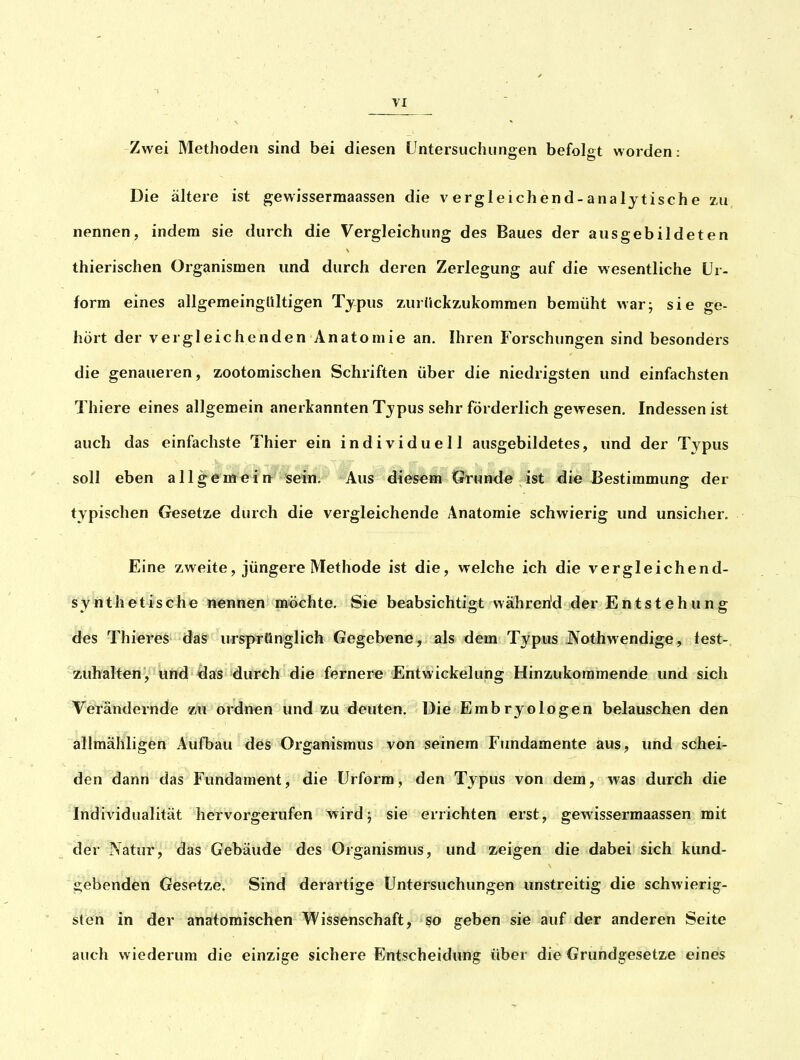 Zwei Methoden sind bei diesen üntersuchunsen befolo-t worden • Die ältere ist gewisserraaassen die vergleichend-analytische zu nennen, indem sie durch die Vergleichung des Baues der ausgebildeten thierischen Organismen und durch deren Zerlegung auf die wesentliche ür- form eines allgemeingültigen Typus zurlickzukommen bemüht war; sie ge- hört der vergleichenden Anatomie an. Ihren Forschungen sind besonders die genaueren, zootomischen Schriften über die niedrigsten und einfachsten Thiere eines allgemein anerkannten Typus sehr förderlich gewesen. Indessen ist auch das einfachste Thier ein individuell ausgebildetes, und der Typus soll eben allgemein sein. Aus diesem Grunde ist die Bestimmung der typischen Gesetze durch die vergleichende Anatomie schwierig und unsicher. Eine zweite, jüngere Methode ist die, welche ich die vergleichend- synthetische nennen m^öchte. Sie beabsichtigt wahren'd der Entstehung des Thieres das ursprünglich Gegebene, als dem Typus Nothwendige, lest- zuhalten, und^as durch die fernere Entwickelung Hinzukommende und sich VeTändernde zu ordnen und zu deuten. Die Embryo logen belauschen den allmähligen Aufbau des Organismus von seinem Fundamente aus, und schei- den dann das Fundament, die Urform, den Typus von dem, was durch die Individualität hervorgerufen wird j sie errichten erst, gewisserraaassen mit der Natur, das Gebäude des Organismus, und zeigen die dabei sich kund- gebenden Gesetze. Sind derartige Untersuchungen unstreitig die schwierig- sten in der anatomischen Wissenschaft, so geben sie auf der anderen Seite auch wiederum die einzige sichere Entscheidung über die Grundgesetze eines
