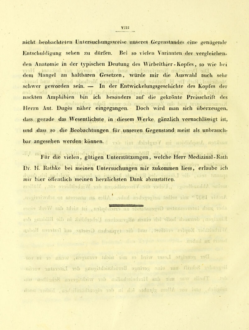 nicht beobacUtclcn ÜJitersucliungsweise unseres Gegeiistaiides eine gcnügeiule Entscliuldigung sehen zu dürfen. Bei so vielen Varianten der vcrgleiclien- flen Anatomie in der typischen Deutung des Wirbeithier-Kopfes, so wie bei dem Mangel an haltbaren Gesetzen, würde mir die Auswahl auch sehr schwer geworden sein. — In der Entwickelungsgeschichtc des Kopfes der nackten Amphibien bin ich besonders auf die gekrönte Preisschrift des Herrn Ant. Duges näher eingegangen. Doch wird man sich überzeugen, dass gerade das Wesentlichste in diesem Werke gänzlich vernachlässigt ist, \md dass so die Beobachtungen für unseren Gegenstand meist als unbrauch- bar angesehen werden können. ibigio Für die vielen, gütigen Unterstützungen, welche Herr Medizinal-Rath Dr. H. Rathke bei meinen Untersuchungen mir zukommen Hess, erlaube ich mir hier öfifentlich meinen herzlichsten Dank abzustatten. .1 airgtJdaigi!