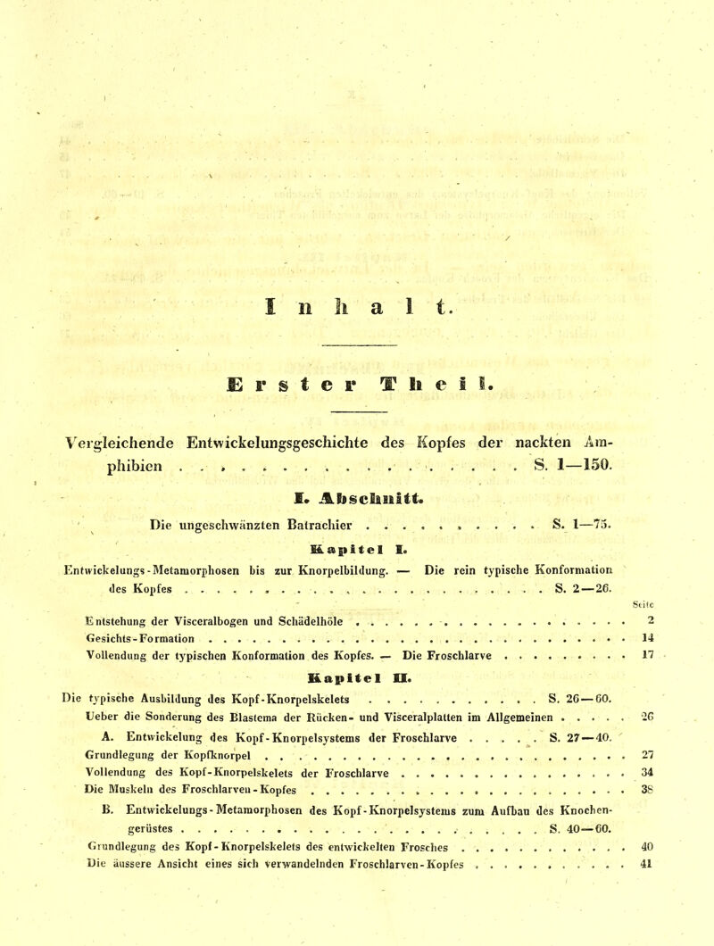 I n Ii a 1 t. Erster T Ii e i I. Vergleichende Entwickelungsgeschichte des Kopfes der nackten Am- phibien . . ► ' S. 1—150. £• AbscEiiiltt. Die ungeschwänzten Batrachier ..... i ... . S. l—73. Msapitcll. Entwickelungs-Metamorphosen bis zur Knorpelbildung. — Die rein typische Konformation des Kopfes . • S. 2—26. _ Stite Entstehung der Visceralbogen und Schädelhöle , -i . ................ 2 Gesichts-Formation 14 Vollendung der typischen Konformation des Kopfes. — Die Froschlarve 17 Kapitel II. Die typische Ausbildung des Kopf-Knorpelskelets S. 26 — 60. Ueber die Sonderung des Blastcma der Rücken- und Visceralplatten im Allgemeinen 26 A. Entwickelung des Kopf - Knorpelsystems der Froschlarve S. 27—40. Grundlegung der Kopfknorpel 27 Vollendung des Kopf-Knorpelskelets der Froschlarve 34 Die Muskeln des Froschlarveu - Kopfes 38 B. Entwickelungs-Metamorphosen des Kopf-Knorpelsystems zum Aufbau des Knochen- gerüstes S. 40—60. Grundlegung des Kopf - Knorpelskelets des entwickelten Frosches 40 Die äussere Ansicht eines sich verwandelnden Froschlarven-Kopfes 41