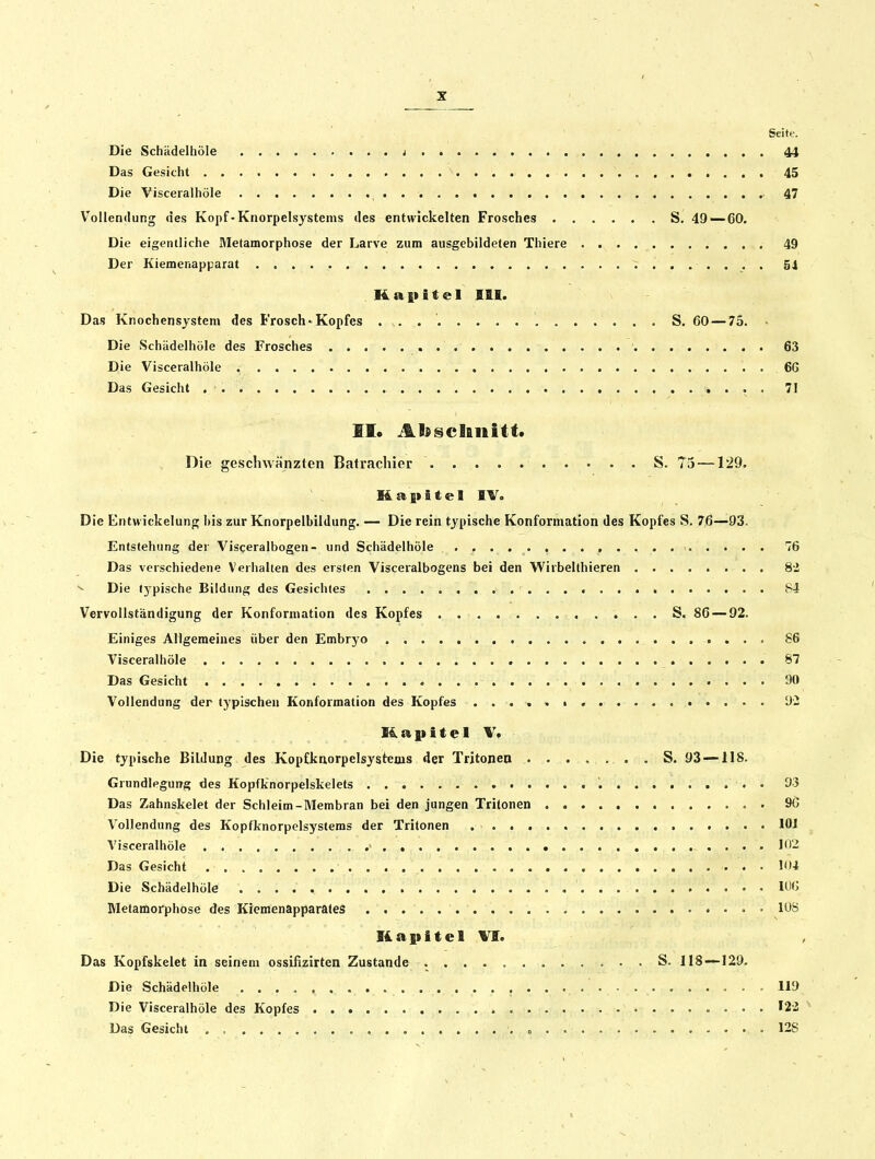 Seite. Die Schädelhöle i 44 Das Gesicht 45 Die Visceralhöle 47 Vollendung des Kopf-Knorpelsystems des entwickelten Frosches S. 49 — 60, Die eigentliche Metamorphose der Larve zum ausgebildeten Thiere 49 Der Kiemenapparat V ...... . 54 Kapitel IflI. Das Knochensystem des Frosch-Kopfes . S. 60 — 75. • Die Schädelhöle des Frosches 63 Die Visceralhöle 66 Das Gesicht . 71 EI. Abscliiiitt« Die geschwänzten Batrachier S. 75 —129. Kapitel IV, Die Entwickelung bis zur Knorpelbildung. — Die rein typische Konformation des Kopfes S. 7,6—93. Entstehung der Visceralbogen- und Schädelhöle 76 Das verschiedene Verhallen des ersten Visceralbogens bei den Wiibelthieren 82 ^ Die (3pische Bildung des Gesichtes S4 Vervollständigung der Konforniation des Kopfes S. 86 — 92. Einiges Allgemeines über den Embryo , 86 Visceralhöle 87 Das Gesicht 90 Vollendung der typischen Konformation des Kopfes ü- Kapitel V. Die typische Bildung des Kopfknorpelsystems der Trjtonen . S. 93 —118. Grundlegung des Kopfknorpelskelets '. . 03 Das Zahnskelet der Schleim-Membran bei den jungen Tritonen 9C Vollendung des Kopfknorpelsysteras der Tritonen lOJ Visceralhöle ' « .... 102 Das Gesicht 104 Die Schädelhöle 10f> Metamorphose des Kiemenapparates 108 Kapitel VI. Das Kopfskelet in seinem ossifizirten Zustande S. 118—129. Die Schädelhöle - 119 Die Visceralhöle des Kopfes 12-2 Das Gesicht . , c .128