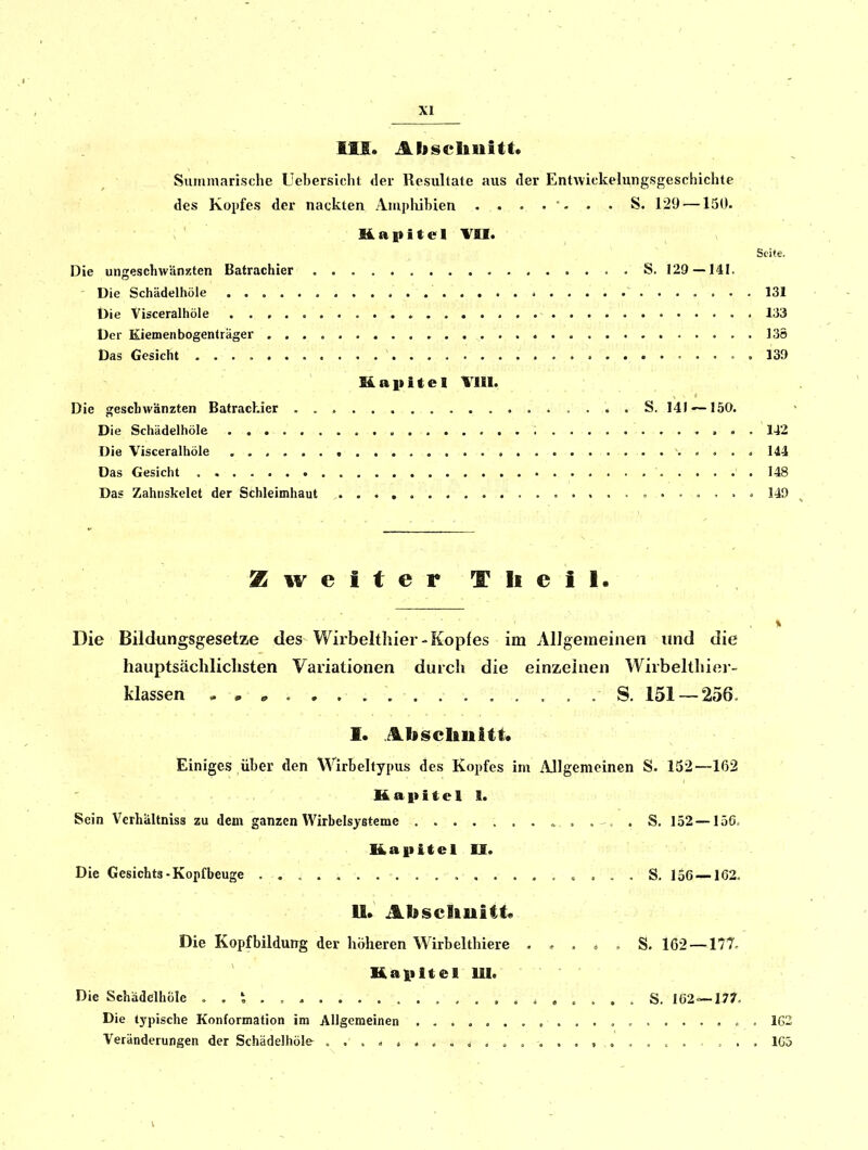 III. Abscliiiitt. Summarische Uebersiclit der Resultate aus der Entwickelungsgeschichte des Kopfes der nackten Amphibien ....... ^. 129 —150. üaititel VII. Seite. Die ungeschwänzten Batrachier . S. 129 —141. - Die Schädelhöle 131 t)ie Yisceralhöle 133 Der Kiemenbogenträger 136 Das Gesicht 139 Kapitel VIII. Die geschwänzten Batrachier . . . S. 141 —150. Die Schädelhöle > . . 142 Die Yisceralhöle 144 Das Gesicht 148 Das Zahiiskelet der Schleimhaut 140 Zweiter T Ii eil. Die Bildungsgesetze des Wirbelthier-Kopfes im Allgemeinen und die hauptsächlichsten Variationen durch die einzelnen Wirbeltliier- klassen S. 151 — 256. I. Abscbuitt. Einiges über den Wirbehypus des Kopfes im Allgemeinen S. 152—162 K a i> i t e 1 I. Sein Verhältniss zu dem ganzen VVirbelsjsteme S. 152 — 156, Kaiiitel II. Die Gesichts-Kopfbeuge » , . . S. lo6 —162. 11» Absciluitf« Die Kopfbildung der höheren Wirbelthiere . . . , , S. 162 —177. Kapitel UI. Die Schädelhöle S. 162 — 17?'. Die typische Konformation im Allgemeinen , , . 162 Veränderungen der Schädelhöle 1G5