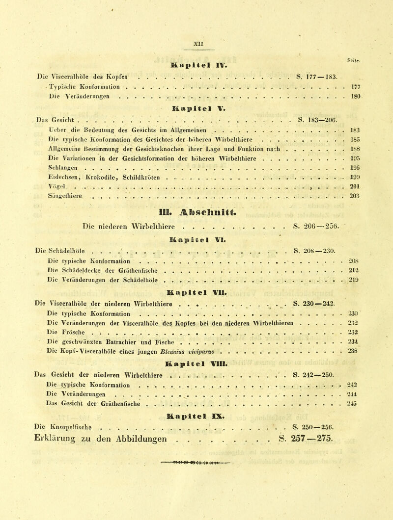 , I Seiie. Kapitel IV. Die Visceraihble des Kopfes S. 177—183. -Typische Konformation 177 Die Veränderungen 180 Das Gesicht . . ■ S. 183—206. Ueber die Bedeutung des Gesichts im Allgemeinen 183 Die typische Konformation des Gesichtes der höheren Wirbelthiere 185 Allgemeine Bestimmung der Gesichtsknochen ihrer Lage und Funktion nach 188 Die Variationen in der Gesichtsformation der höheren Wirbelthiere . 195 Schlangen 196 Eidechsen, Krokodile, Schildkröten 199 Vögel 201 Säugethiere 203 lU. AlBScIisiitC Die niederen Wirbelthiere S. 206 — 256. liapltel \l. Die Schiidelhöle S. 208 —230. Die typische Konformation ■ -08 Die Schädeldecke der Gräthenfische 213 Die Veränderungen der Schädelhöle 219 Kapitel mi. Die VisceralhÖle der niederen Wirbelthiere , • 230 — 242. Die typische Konformalion 230 Die Veränderungen der VisceralhÖle des Kopfes bei den niederen Wirbelthieren 23-2 Die Frösche 232 Die geschwänzten Batrachier und Fische 234 Die Kopf-VisceralhÖle eines jungen Blemtus viviparus . . < 238 Kapitel Till. Das Gesicht der niederen Wirbelthiere ' . S. 242—230. Die typische Konformation ....<. 242 Die Veränderungen . , 244 Das Gesicht der Gräthenfische . 245 Kapitel IX. Die Knorpelfische . . . S. 250—256. Erklärung zu den Abbildungen S. 257—275.