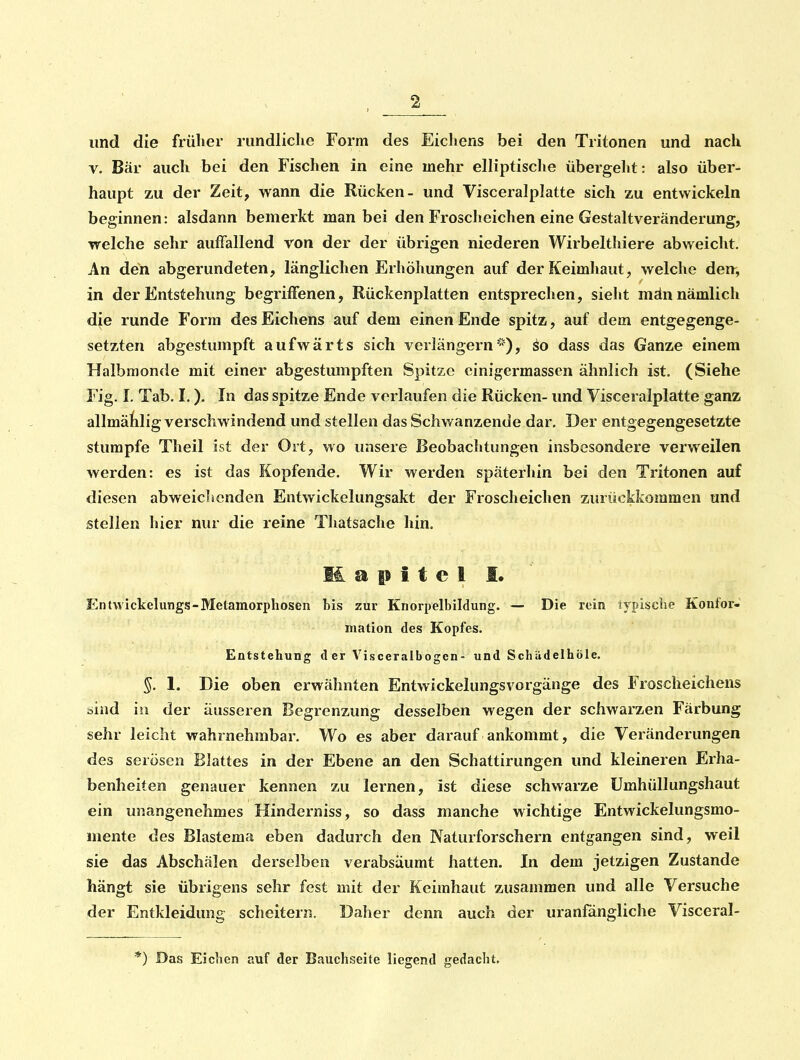 und die früher rundliche Form des Eichens bei den Tritonen und nach V. Bär auch bei den Fischen in eine mehr elliptische übergeht: also über- haupt zu der Zeit, wann die Rücken- und Visceralplatte sich zu entwickeln beginnen: alsdann bemerkt man bei den Froscheichen eine Gestaltveränderung, welche sehr auffallend von der der übrigen niederen Wirbelthiere abweicht. An den abgerundeten, länglichen Erhöhungen auf der Keimhaut, welche den^ in der Entstehung begriffenen, Rückenplatten entsprechen, sieht män nämlich die runde Form des Eichens auf dem einen Ende spitz, auf dem entgegenge- setzten abgestumpft aufwärts sich verlängern'''), äo dass das Ganze einem Halbmon<le mit einer abgestumpften Spitze cinigermassen ähnlich ist. (Siehe Fig. I. Tab. I.). In das spitze Ende verlaufen die Rücken- und Visceralplatte ganz allmälilig verschwindend und stellen das Schwanzende dar. Der entgegengesetzte stumpfe Theil ist der Ort, wo unsere Beobachtungen insbesondere verweilen werden: es ist das Kopfende. Wir werden späterhin bei den Tritonen auf diesen abweichenden Entwickelungsakt der Froscheichen zurückkommen und stellen hier nur die reine Thatsache hin. M a p i t e I I. Entwickelungs-Metamorphosen bis zur Kriorpelbildung. — Die rein jypiscbe Konlor- mation des Kopfes. Entstehun«]: der Visceralboffen- und Schädelhöle. §. 1. Die oben erwähnten Entwickelungsvorgänge des Froscheichens bind in der äusseren Begrenzung desselben wegen der schwarzen Färbung sehr leicht wahrnehmbar. Wo es aber darauf ankommt, die Veränderungen des serösen Blattes in der Ebene an den Schattirungen und kleineren Erha- benheiten genauer kennen zu lernen, ist diese schwarze Umhüllungshaut ein unangenehmes Hinderniss, so dass manche wichtige Entwickelungsmo- mente des Blastema eben dadurch den Naturforschern entgangen sind, weil sie das Abschälen derselben verabsäumt hatten. In dem jetzigen Zustande hängt sie übrigens sehr fest mit der Keimhaut zusammen und alle Versuche der Entkleidung scheitern. Daher denn auch der uranfangliche Visceral- *) Das Eichen auf der Bauchseite liegend gedacht.