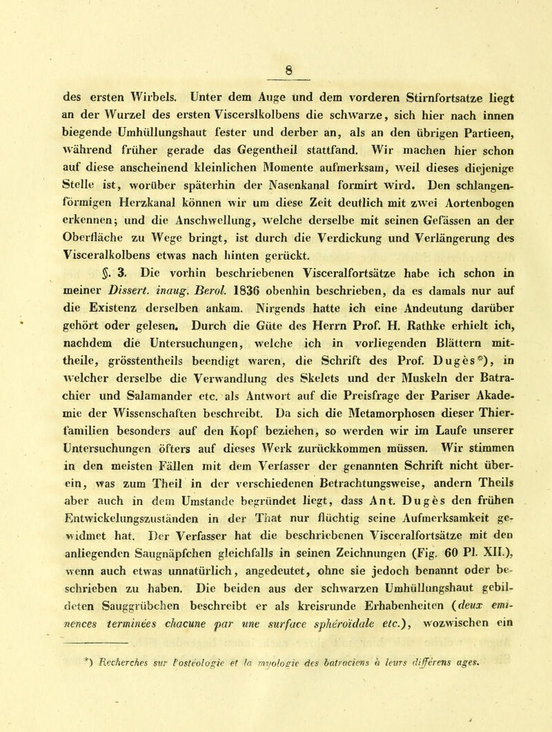 8 des ersten Wirbels, Unter dem Auge und dem vorderen Stirnfortsatze liegt an der Wurzel des ersten Viscerslkolbens die schwarze, sich hier nach innen biegende Umhüllungshaut fester und derber an, als an den übrigen Partieen, während früher gerade das Gegentheil stattfand. Wir machen hier schon auf diese anscheinend kleinlichen Momente aufmerksam, weil dieses diejenige Stelle ist, worüber späterhin der Nasenkanal formirt wird. Den schlangen- förmigen Herzkanal können wir um diese Zeit deutlich mit zwei Aortenbogen erkennen; und die Anschwellung, welche derselbe mit seinen Gefässen an der Oberfläche zu Wege bringt, ist durch die Verdickung und Verlängerung des Visceralkolbens etwas nach hinten gerückt. §. 3. Die vorhin beschriebenen Visceralfortsätze habe ich schon in meiner Dissen, inaug. Berol. 1836 obenhin beschrieben, da es damals nur auf die Existenz derselben ankam. Nirgends hatte ich eine Andeutung darüber gehört oder gelesen. Durch die Güte des Herrn Prof. H. Rathke erhielt ich, nachdem die Untersuchungen, welche ich in vorliegenden Blättern mit- theile, grösstentheils beendigt waren, die Schrift des Prof. Duges), in welcher derselbe die Verwandlung des Skelets und der Muskeln der Batra- chier und Salamander etc. als Antwort auf die Preisfrage der Pariser Akade- mie der Wissenschaften beschreibt. Da sich die Metamorphosen dieser Thier- familien besonders auf den Kopf beziehen, so werden wir im Laufe unserer Untersuchungen öfters auf dieses Werk zurückkommen müssen. Wir stimmen in den meisten Fällen mit dem Verlasser der genannten Schrift nicht über- ein, was zum Their in der verschiedenen Betrachtungsweise, andern Theils aber auch in dem Umstände begründet liegt, dass Ant. Duges den frühen Entwickelungszuständen in der That nur flüchtig seine Aufmerksamkeit ge- widmet hat. Der Verfasser hat die beschriebenen Visceralfortsätze mit den anliegenden Saugnäpfchen gleichfalls in seinen Zeichnungen (Fig. 60 PI. XII.), wenn auch etwas unnatürlich, angedeutet, ohne sie jedoch benannt oder be- schrieben zu haben. Die beiden aus der schwarzen ümhüllungshaut gebil- deten Sauggrübchen beschreibt er als kreisrunde Erhabenheiten (deux emi- nences termmees chacune par une surface spheroidale etc.), wozwischen ein *) Recherches sitr l'osteologie et la mvologie des batraciens a leurs differens ages.