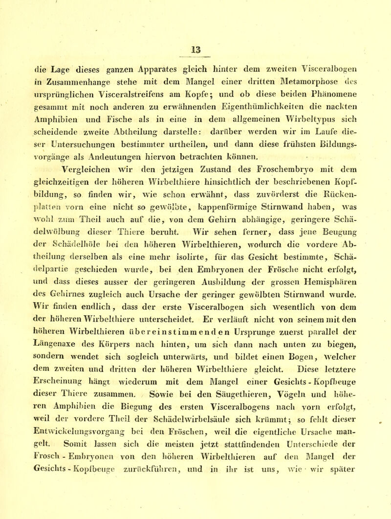 die Lage dieses ganzen Apparates gleich hinter dem zweiten Visceralbogen in Zusammenhange stehe mit dem Mangel einer dritten Metamorphose des ursprünglichen Visceralstreifens am Kopfe; und ob diese beiden Phänomene gesammt mit noch anderen zu erwähnenden Eigenthümlichkeiten die nackten Amphibien und Fische als in eijie in dem allgemeinen Wirbcltypus sich scheidende zweite Abtheilung darstelle: darüber werden wir im Laufe die- ser Untersuchungen bestimmter urtheilen, und dann diese frühsten Bildungs- vorgänge als Andeutungen hiervon betracliten können, Vergleichen wir den jetzigen Zustand des Froschembrjo mit dem gleichzeitigen der höheren Wirbelthiere hinsichtlich der beschriebenen Kopf- bildung, so finden wir, wie schon erwähnt, dass zuvörderst die Rücken- ])latten vorn eine nicht so gewölbte, kappenförmige Stirnwand haben, was wohl zum Theil auch auf die, von dem Gehirn abhängige, geringere Schä- del Wölbung dieser Thiere beruht. Wir sehen ferner, dass jene Beugung der Schädelliöle hei den höheren Wirbelthieren, wodurch die vordere Ab- theilung derselben als eine mehr isolirte, für das Gesicht bestimmte, Schä- delpartie geschieden wurde, bei den Embryonen der Frösclie nicht erfolgt, und dass dieses ausser der geringeren Ausbildung der grossen Hemisphären des Gehirnes zugleich auch Ursache der geringer gewölbten Stirnwand Avurde. Wir finden endlich, dass der erste Visceralbogen sich wesentlich von dem der höheren Wirbelthiere unterscheidet. Er verläuft nicht von seinem mit den höheren Wirbelthieren übereinstimmenden Ursprünge zuerst parallel der Längenaxe des Körpers nach hinten, um sich dann nach unten zu biegen, sondern wendet sich sogleich unterwärts, und bildet einen Bogen, Welcher dem zweiten und dritten der höheren Wirbelthiere gleicht. Diese letztere Erscheinung hängt wiederum mit dem Mangel einer Gesichts - Kopfbeuge dieser Thicre zusammen. Sowie bei den Säugethieren, Vögeln und höhe- ren Amphibien die Biegung des ersten Visceralbogens nach vorn erfolgt, weil der vordere Theil der Schädelwirbelsäule sich krümmt; so fehlt dieser Entwickelungsvorgang bei den Fröschen, weil die eigentliche Ursache man- gelt. Somit lassen sich die meisten jetzt stattfindenden Unterschiede der Frosch - Embryonen von den höheren Wirbelthieren auf den Mangel der Gesichts - Kopibeuge zurückführen, und in ihr ist uns, wie wir später