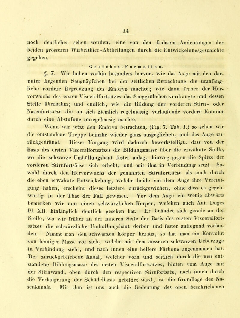 iiocli deutlicher sehen werden, eine von den frühsten Andeutungen der beiden grösseren Wirbelthier-Abtheilungen durch die Entwickelungsgeschichte gegeben. Gesichts-Formation. §. 7. Wir hoben vorhin besonders hervor, wie das Auge mit den dar- unter liegenden Saugnäpfchen bei der seitlichen Betrachtung die uranfäng- liche vordere Begrenzung des Embryo machte; wie dann ferner der Her- vorwuchs des ersten Visceralfortsatzes das Sauggrübchen verdrängte und dessen Stelle übernalim; und endlich, wie die Bildung der vorderen Stirn- oder Nasenfortsätzc die an sicli ziemlich regelmässig verlaufende vordere Kontour durch eine Abstufung unregelmäsig machte. Wenn wir jetzt den Embryo betrachten, (Fig. 7. Tab. 1.) so sehen wir die entstandene Treppe beinahe wieder ganz ausgeglichen, und das Auge zu- rückgedrängt. Dieser Vorgang wird dadurch bewerkstelligt, dass von der Basis des ersten Visceralfortsatzes die Bildungsmasse über die erwähnte Stelle, wo die schwarze Umhüllungshaut fester anlag, hinweg gegen die Spitze der vorderen Stirnfortsätzc sich erhebt, und mit ihm in Verbindung setzt. So- wohl durch den Hervorwuchs der genannten Stirnfortsätze als auch durch die eben erwähnte Entwickelung, welche beide vor dem Auge ihre Vereini- gung haben, erscheint dieses letztere zurückgewichen, ohne dass es gegen- wärtig in der That der Fall gewesen. Vor dem Auge ein wenig abwärts bemerken wir nun einen schwärzlichen Körper, welchen auch Ant. Duges PI. XII. hinlänglich deutlich gesehen hat. Er befindet sich gerade an der Stelle, wo wir früher an der inneren Seite der Basis des ersten Visceralfort- satzes die schwärzliche Umhüllungshaut derber und fester anliegend vorfan- den. Nimmt man den schwarzen Körper heraus, so hat man ein Konvolut von häutiger Masse vor sich, wclclie mit dem äusseren schwarzen Ueberzuge in Verbindung steht, und nach innen eine hellere Färbung angenommen hat Der zurückgebliebene Kanal, welcher vorn und seitlich durch die neu ent- standene Bildungsmasse des ersten Visceralfortsatzes, hinten vom Auge mit der Stirnwand, oben durch den respectiven Stirnfortsatz, nach innen durch die Verlängerung der Schädelbasis gebildet wird, ist die Grundlage des Na- senkanals. Mit ihm ist uns auch die Bedeutung des oben beschriebenen