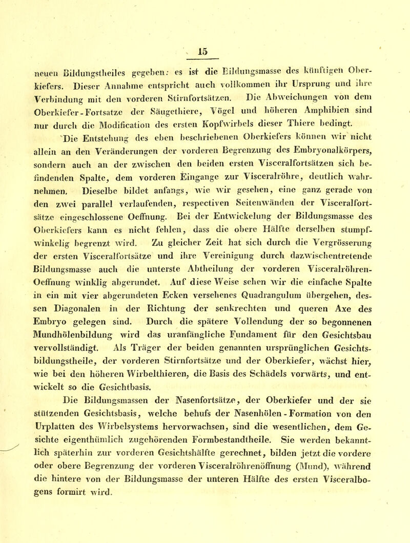 neuen Bilduiigstlieiles gegeben; es ist die Bildiingsrnassc des künftigen Ober- kiefers. Dieser Annahme entspriclit auch vollkommen ihr Ursprung und ihre Verbindung mit den vorderen Stirnfortsatzen. Die Abweichungen von dem Oberkiefer-Fortsatze der Säugethierc, Yögel und hölieren Amphibien sind nur durch die Modification des ersten Kopf wirbeis dieser Thiere bedingt. 'Die Entstehung des eben beschriebenen Oberkiefers können wir nicht allein an den Veränderungen der vorderen Begrenzung des Embrjonalkörpers, sondern auch an der zwischen den beiden ersten Visceralfortsätzen sich be- findenden Spalte, dem vorderen Eingange zur Visceralröhre, deutlich walir- nehmen. Dieselbe bildet anfangs, wie wir gesehen, eine ganz gerade von den zwei parallel verlaufenden, respcctiven Seitenwänden der Visceralfort- sätzc eingeschlossene Oeffnung. Bei der Entwickelung der Bildungsmasse des Oberkiefers kann es nicht fehlen, dass die obere Hälfte derselben stumpf- winkelig begrenzt wird. Zu gleicher Zeit hat sich durch die Vergrösserung der ersten Visceralfortsätze und ihre Vereinigung durch dazwisclientretende Bildungsmasse aucli die unterste Abtheilung der vorderen Visceralröhren- OefFnung winklig abgerundet. Auf diese Weise sehen wir die einfache Spalte in ein mit vier abgerundeten Ecken versehenes Quadrangulum übergehen, des- sen Diagonalen in der Richtung der senkrechten und queren Axe des Embryo gelegen sind. Durch die spätere Vollendung der so begonnenen Mundhölenbildung wird das iiranfängliche Fundament für den Gesichtsbau vervollständigt. Als Träger der beiden genannten ursprünglichen Gesichts- bildungstheile, der vorderen Stirnfortsätze und der Oberkiefer, wachst hier, wie bei den höheren Wirbelthieren, die Basis des Schädels vorwärts, und ent- wickelt so die Gesichtbasis. Die Bildungsmassen der Nasenfortsätze, der Oberkiefer und der sie stützenden Gesichtsbasis, welche behufs der Nasenhölen - Formation von den ürplatten des Wirbelsystems hervorwachsen, sind die wesentlichen, dem Ge- sichte eigenthümlich zugehörenden Formbestandtheile. Sie werden bekannt- lich späterhin zur vorderen Gesichtshälfte gerechnet, bilden jetzt die vordere oder obere Begrenzung der vorderen VisceralröhrenöfTnung (IMund), Avährend die hintere von der Bildungsmasse der unteren Hälfte des ersten Visceralbo- gens formirt wird.