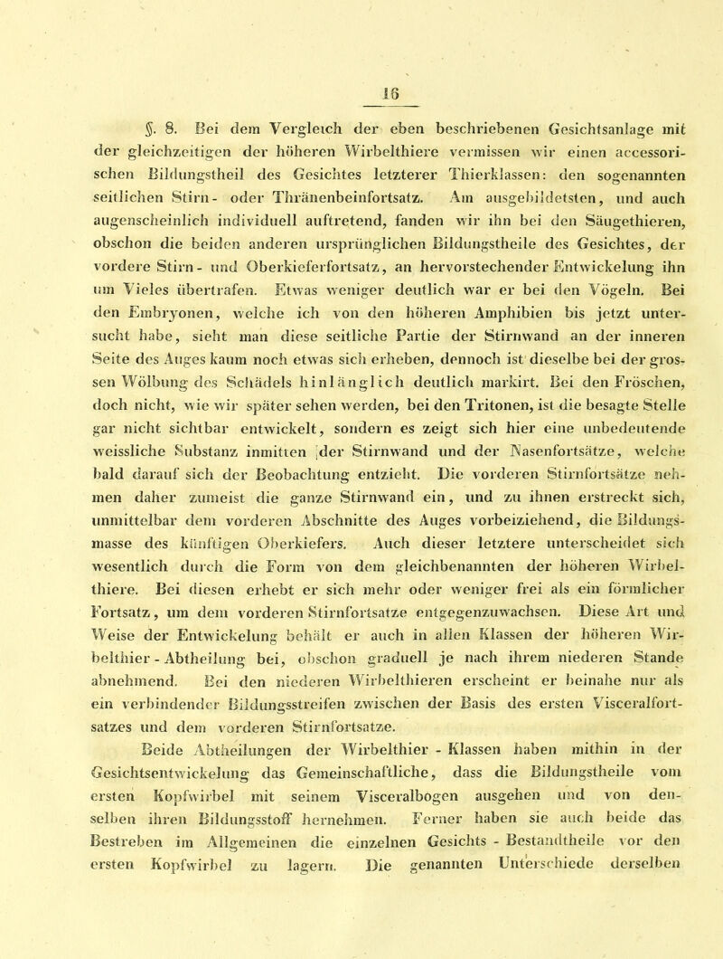 §. 8. Bei dem Vergleich der eben beschriebenen Gesichtsanlage mit der gleichzeitigen der höheren Wirbelthiere vermissen wir einen accessori- schen Bildungstheil des Gesichtes letzterer Thierklassen: den sogenannten seitlichen Stirn- oder Thränenbeinfortsatz, Am ausgebüdetsten, und auch augenscheinlich individuell auftretend, fanden wir ihn bei den Säugethieren, obschon die beiden anderen ursprünglichen Bildungstheile des Gesichtes, der vordere Stirn - und Oberkieferfortsatz, an hervorstechender Entwickelung ihn um Vieles übertrafen. Etwas weniger deutlich war er bei den Vögeln. Bei den Embryonen, welche ich von den höheren Amphibien bis jetzt unter- sucht habe, sieht man diese seitliche Partie der Stirnwand an der inneren Seite des Auges kaum noch etwas sich erheben, dennoch ist dieselbe bei der gros- sen Wölbung des Scliädels hinlänglich deutlich markirt. Bei den Fröschen, doch nicht, wie wir später sehen werden, bei den Tritonen, ist die besagte Stelle gar nicht sichtbar entwickelt, sondern es zeigt sich hier eine unbedeutende weissliche Substanz inmitten [der Stirnwand und der Nasenfortsätze, welche bald darauf sich der Beobachtung entzielit. Die vorderen Stirnfortsätze neh- men daher zumeist die ganze Stirnwand ein, und zu ihnen erstreckt sich, unmittelbar dem vorderen Abschnitte des Auges vorbeiziehend, die Bildungs- masse des künftigen Oberkiefers. Auch dieser letztere unterscheidet sich wesentlich durch die Form von dem gleichbenannten der höheren Wirbel- thiere. Bei diesen erhebt er sich mehr oder weniger frei als ein förmlicher Fortsatz, um dem vorderen Stirnfortsatze entgegenzuwachsen. Diese Art und Weise der Entwickelung behält er auch in allen Klassen der höheren Wir- belthier-Abtheilung bei, obschon graduell je nach ihrem niederen Stande abnehmend. Bei den niederen Wirbelthieren erscheint er beinahe nur als ein verbindender Bildungsstreifen zwischen der Basis des ersten Visceralfort- satzes und dem vorderen Stirnfortsatze. Beide Abtheilungen der Wirbelthier - Klassen haben mithin in der Gesichtsentwickelung das Gemeinschaftliche, dass die Bildungstheile vom ersten Kopfwiibel mit seinem Visceralbogen ausgehen und von den- selben ihren BildungsstofF hernehmen. Ferner haben sie auch beide das Bestreben im Allgemeinen die einzelnen Gesichts - Bestandtheile vor den ersten Kopfwirbel zu lagern. Die genannten Unterschiede derselben