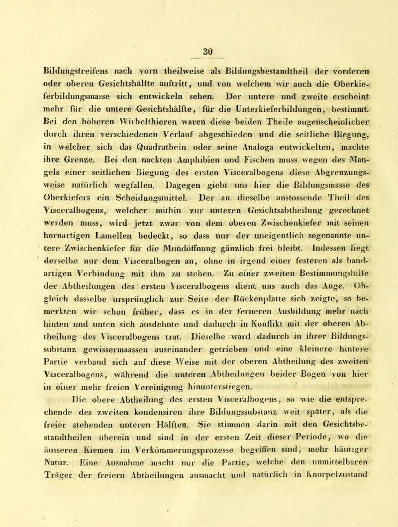 Bildlingstreifens nach vorn theilweise als Bildungsbestandtheil der vorderen oder oberen Gesichtshälfte auftritt, und von welchem wir auch die Oberkie- ferbildungsmasse sich entwickeln sehen. Der untere und zweite erscheint mehr für die untere Gesichtshälfte, für die Unterkieferbildiingen, bestimmt. Bei den höheren Wirbelthieren waren diese beiden Theile augenscheinlicher durch ihren verschiedenen Verlauf abgeschieden und die seitliche Biegung, in welcher sich das Quadratbein oder seine Analoga entwickelten, machte ihre Grenze. Bei den nackten Amphibien und Fischen muss wegen des Man-j gels einer seitlichen Biegung des ersten Visceralbogens diese Abgrenziings- weise natürlich wegfallen. Dagegen giebt uns hier die Bildungsmasse des Oberkiefers ein Scheidungsmittel. Der an dieselbe anstossende Theil des Visceralbogens, welcher mithin zur unteren Gesichtsabtheilung gerechnet werden muss, wird jetzt zwar von dem oberen Zwischenkiefer mit seinen hornartigen Lamellen bedeckt, so dass nur der uneigentlich sogenannte un- ^ tere Zwischenkiefer für die Mundölfnung gänzlich frei bleibt. Indessen liegt ^ derselbe nur dem Visceralbogen an, ohne in irgend einer festeren als band^^ artigen Verbindung mit ihm zu stehen. Zu einer zweiten Bestimmungshiife der Abtheihmgen des ersten Visceralbogens dient uns auch das Auge. Ob^ gleich dasselbe ursprünglich zur Seite der Rückenplatte sich zeigte, so be-> merkten wir schon früher, dass es in der ferneren Ausbildung mehr nach hinten und unten sich ausdehnte und dadurch in Konflikt mit der oberen Ab- theilung des Visceralbogens trat. Dieselbe ward dadurch in ihrer Bildungs- substanz gewissermaassen auseinander getrieben und eine kleinere hintere Partie verband sich auf diese Weise mit der oberen Abtheilung des zweiten Visceralbogens, während die unteren Abtheilufjgen beider Bogen von hier in einer mehr freien Vereinigung hinunterstiegen. Die obere Abtheilung des ersten Visceralbogens, so wie die entspre- chende des zweiten kondensiren ihre Bildungssubstanz weit später, als die freier stehenden unteren Hälften. Sie stimmen darin mit den Gesichtsbe- standtheilen überein und sind in der ersten Zeit dieser Periode, wo die äusseren Kiemen im Verkümmerungsprozesse begriifen sind, mehr häutiger Natur, Eine Ausnahme macht nur die Partie, welche den unmittelbaren Träger der freiem Abtheilungen ausmacht und natürlich in Knorpelzustand