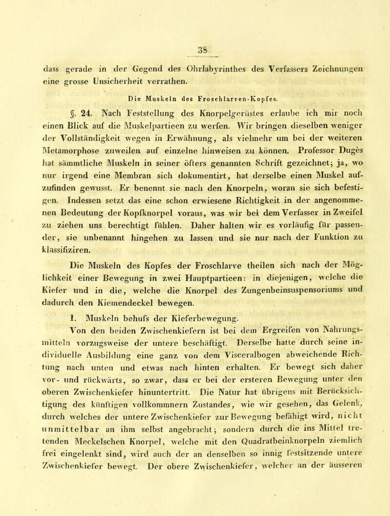 eine grosse Unsicherheit verrathen. Die Muskeln des Froschlarven-Kopfes. §. 24. Nach Feststellung des Knorpelg^erüstes erlaube ich mir noch einen Blick auf die Muskelpartieen zu werfen. Wir bringen dieselben w eniger der Vollständigkeit wegen in Erwähnung, als vielmehr um bei der weiteren Rletaraorphose zuweilen auf einzelne hinweisen zu können. Professor Duges hat sämmtliche Muskeln in seiner öfters genannten Schrift gezeichnetj ja, wo nur irgend eine Membran sich dokuraentirt, hat derselbe einen Muskel auf- zufinden gewusst. Er benennt sie nach den Knorpeln, woran sie sich befesti- gen. Indessen setzt das eine schon erwiesene Richtigkeit in der angenomme- nen Bedeutung der Kopfknorpel voraus, was wir bei dem Verfasser in Zweifel zu ziehen uns berechtigt fühlen. Daher halten wir es vorläufig fUr passen- der, sie unbenannt hingehen zu lassen und sie nur nach der Funktion zu klassifiziren. Die Muskeln des Kopfes der Froschlarve theilen sich nach der Mög- lichkeit einer Bewegung in zwei Hauptpartieen: in diejenigen, welche die Kiefer und in die, welche die Knorpel des Zungenbeinsuspensoriums und dadurch den Kiemendeckel bewegen. 1. Muskeln behufs der Kieferbewegung. Von den beiden Zwischenkiefern ist bei dem Ergreifen von Nahrungs- mitteln vorzugsweise der untere beschäftigt. Derselbe hatte durch seine in- dividuelle Ausbildung eine ganz von dem Visceralbogen abweichende Rich- tung nach unten und etwas nach hinten erhalten. Er bewegt sich daher vor- und rückwärts, so zwar, dass er bei der ersteren Bewegung unter den oberen Zwischenkiefer hinuntertritt. Die Natur hat übrigens mit Berücksich- tigung des künftigen vollkommnern Zustandes, wie wir gesehen, das Gelenk, durch welches der untere Zwischenkiefer zur Bewegung befähigt wird, nicht unmittelbar an ihm selbst angebracht; sondern durch die ins Mittel tre- tenden Meckelschen Knorpel, welche mit den Quadratbeinknorpeln ziemlich frei eingelenkt sind, wird auch der an denselben so innig festsitzende untere Zwischenkiefer bewegt. Der obere Zwischenkiefer, welcher an der äusseren