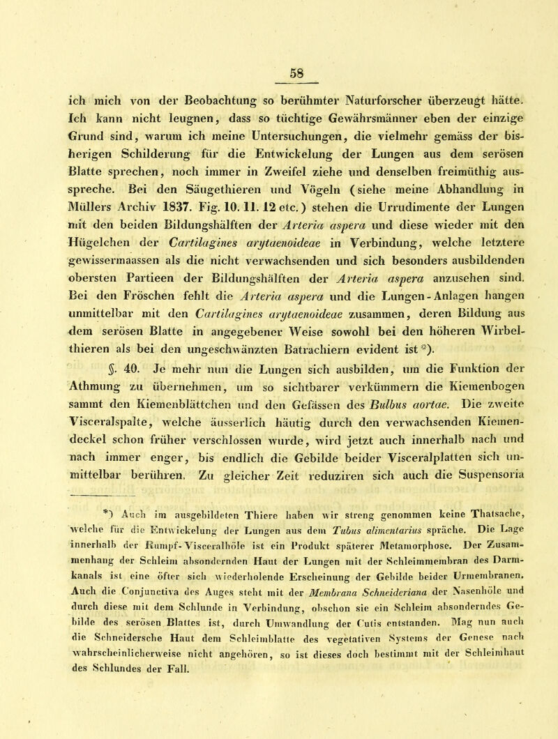 ich mich von der Beobachtung so berühmter Naturforscher überzeugt hätte. Ich kann nicht leugnen, dass so tüchtige Gewährsmänner eben der einzige Grund sind, warum ich meine Untersuchungen, die vielmehr gemäss der bis- herigen Schilderung für die Entwickelung der Lungen aus dem serösen Blatte sprechen, noch immer in Zweifel ziehe und denselben freimüthig aus- spreche. Bei den Säugethieren und Vögeln (siehe meine Abhandlung in Müllers Archiv 1837. Fig. 10.11.12 etc.) stehen die Urrudimente der Lungen mit den beiden Bildungshälften der Ärteria aspera und diese wieder mit den Hügelchen der Cartilagines arytaenoideae in Verbindung, welche letztere gewissermaassen als die nicht verwachsenden und sich besonders ausbildenden obersten Partieen der Bildungshälften der Arteria aspera anzusehen sind. Bei den Fröschen fehlt die A rtet ia aspera und die Lungen - Anlagen hangen unmittelbar mit den Cartilagines arytaenoideae zusammen, deren Bildung aus dem serösen Blatte in angegebener Weise sowohl bei den höheren Wirbel- thieren als bei den ungeschwänzten Batrachiern evident ist 40. Je mehr nun die Lungen sich ausbilden, um die Funktion der Athmung zu übernehmen, um so sichtbarer verkümmern die Kieraenbogen sammt den Kiemenblättchen und den Gefässen des Bidbus aortae. Die zweite Visceralspalte, welche äusserlich häutig durch den verwachsenden Kiemen- deckel schon früher verschlossen wurde, wird jetzt auch innerhalb nach und nach immer enger, bis endlich die Gebilde beider Visceralplatten sich un- mittelbar berühren. Zu gleicher Zeit reduziren sich auch die Suspensoria *) Aucli im ausgeljildeton Thiere haben wir streng genommen keine Thatsache, welche für die Entwickelung der Lungen aus dem Tubus alimentarius spräche. Die Lage innerhalb der Munipf-Visceralhöle ist ein Produkt späterer Metamorphose. Der Zusam- menhang der Schleim absondernden Haut der Lungen mit der Schleimmembran des Darm- kanals ist eine öfter sich wiederholende Erscheinung der Gebilde beider Urmembranen. Auch die Conjunctiva des Auges steht mit der Membrana Schneideriana der Xasenhöle und durch diese mit dem Schlünde in Verbindunc, obschon sie ein Schleim absonderndes Ge- bilde des serösen Blattes ist, durch Umwandlung der Cutis entstanden. Blag nun auch die Schneidersche Haut dem Schleimblatle des vegetativen Systems der Genese nach wahrscheinlicherweise nicht angehören, so ist dieses doch bestimmt mit der Schleimhaut des Schlundes der Fall.