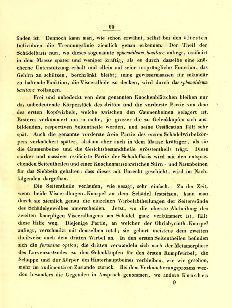 finden ist. Dennoch kann man, wie schon erwähnt, selbst bei den ältesten Individuen die Trennungslinie ziemlich genau erkennen. Der Theil der Schädelbasis nun, wo dieses sogenannte sphenoideum basilare anliegt, ossificirt in dem Maasse später und weniger kräftig, als es durch dasselbe eine knö- cherne Unterstützung erhält und allein auf seine ursprüngliche Function, das Gehirn zu schützen, beschränkt bleibtj seine gewissermaassen für sekundär zu haltende Funktion, die Visceralhöle zu decken, wird durch das sphenoideum basilare vollzogen. Frei und unbedeckt von dem genannten Knochenblättchen bleiben nur das unbedeutende Körperstück des dritten und die vorderste Partie von dem des ersten Kopfwirbels, welche zwischen den Gaumenbeinen gelagert ist, Ersteres verkümmert um so mehr, je grösser die zu Gelenkköpfen sich aus- bildenden, respectiven Seitentheile werden, und seine Ossification fällt sehr spät. Auch die genannte vorderste freie Partie des ersten Schädelwirbelkör- pers verknöchert später, alsdann aber auch in dem Maasse kräftiger, als sie die Gaumenbeine und die Gesichtsbestandtheile grösstentheils trägt. Diese stärker und massiver ossificirte Partie der Schädelbasis wird mit den entspre- chenden Seitentheilen und einer Knochenmasse zwischen Stirn - und Nasenbeinen für das Siebbein gehalten: dass dieses mit Unrecht geschieht, wird im Wach- folgenden dargethan. Die Seitentheile verlaufen, wie gesagt, sehr einfach. Zu der Zeit, wenn beide Visceralbogen - Knorpel an dem Schädel festsitzen, kann man durch sie ziemlich genau die einzelnen Wirbelabtheilungen der Seitenwände des Schädelgewölbes unterscheiden. Jetzt, wo die oberste Abtheilung des zweiten knorpligen Visceralbogens am Schädel ganz verkümmert ist, fällt diese Hilfe weg. Diejenige Partie, an welcher der Ohrlabjrinth - Knorpel anliegt, verschmilzt mit demselben total; sie gehört meistens dem zweiten theilweise auch dem dritten Wirbel an. In den ersten Seitentheilen befinden sich die foramina optica; die dritten verwandeln sich nach der Metamorphose des Larvenzustnndes zu den Gelenkköpfen für den Arsten Bumpfwirbelj die Schuppe und der Körper des Hinterhauptbeines verbleiben, wie wir gesehen, mehr im rudimentären Zustande zurück. Bei dem Verknöcherungsprozess wer- den besonders die Gegenden in Anspruch genommen, wo andere Knochen 9